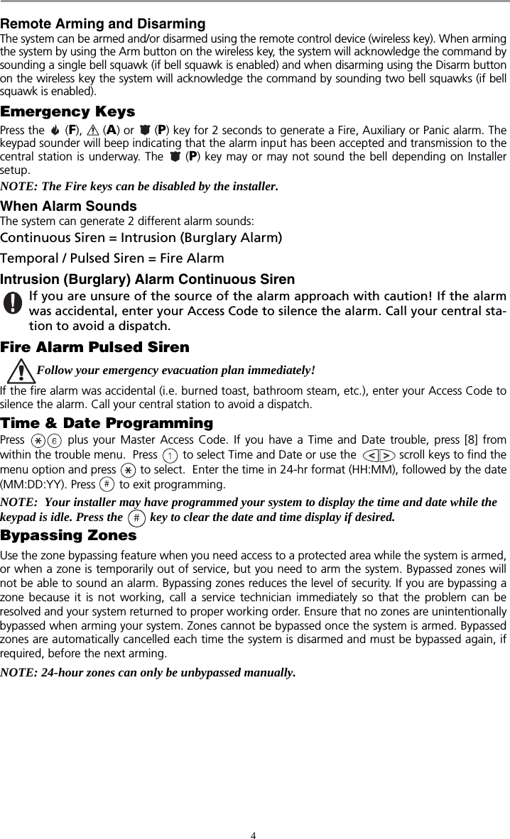 4Remote Arming and DisarmingThe system can be armed and/or disarmed using the remote control device (wireless key). When armingthe system by using the Arm button on the wireless key, the system will acknowledge the command bysounding a single bell squawk (if bell squawk is enabled) and when disarming using the Disarm buttonon the wireless key the system will acknowledge the command by sounding two bell squawks (if bellsquawk is enabled).Emergency KeysPress the   (F),  (A) or   (P) key for 2 seconds to generate a Fire, Auxiliary or Panic alarm. Thekeypad sounder will beep indicating that the alarm input has been accepted and transmission to thecentral station is underway. The   (P) key may or may not sound the bell depending on Installersetup.NOTE: The Fire keys can be disabled by the installer. When Alarm SoundsThe system can generate 2 different alarm sounds:Continuous Siren = Intrusion (Burglary Alarm)Temporal / Pulsed Siren = Fire AlarmIntrusion (Burglary) Alarm Continuous Siren If you are unsure of the source of the alarm approach with caution! If the alarmwas accidental, enter your Access Code to silence the alarm. Call your central sta-tion to avoid a dispatch.Fire Alarm Pulsed SirenFollow your emergency evacuation plan immediately! If the fire alarm was accidental (i.e. burned toast, bathroom steam, etc.), enter your Access Code tosilence the alarm. Call your central station to avoid a dispatch.Time &amp; Date ProgrammingPress   plus your Master Access Code. If you have a Time and Date trouble, press [8] fromwithin the trouble menu.  Press   to select Time and Date or use the   scroll keys to find themenu option and press   to select.  Enter the time in 24-hr format (HH:MM), followed by the date(MM:DD:YY). Press   to exit programming.NOTE:  Your installer may have programmed your system to display the time and date while the keypad is idle. Press the  key to clear the date and time display if desired.Bypassing ZonesUse the zone bypassing feature when you need access to a protected area while the system is armed,or when a zone is temporarily out of service, but you need to arm the system. Bypassed zones willnot be able to sound an alarm. Bypassing zones reduces the level of security. If you are bypassing azone because it is not working, call a service technician immediately so that the problem can beresolved and your system returned to proper working order. Ensure that no zones are unintentionallybypassed when arming your system. Zones cannot be bypassed once the system is armed. Bypassedzones are automatically cancelled each time the system is disarmed and must be bypassed again, ifrequired, before the next arming.NOTE: 24-hour zones can only be unbypassed manually. 