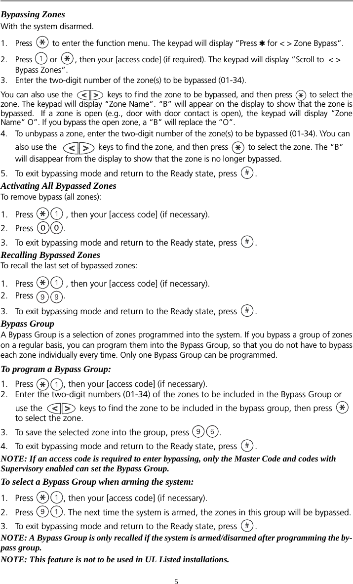 5Bypassing ZonesWith the system disarmed. 1. Press   to enter the function menu. The keypad will display “Press  for &lt; &gt; Zone Bypass”.2. Press   or  , then your [access code] (if required). The keypad will display “Scroll to  &lt; &gt; Bypass Zones”.3. Enter the two-digit number of the zone(s) to be bypassed (01-34). You can also use the   keys to find the zone to be bypassed, and then press   to select thezone. The keypad will display “Zone Name”. “B” will appear on the display to show that the zone isbypassed.  If a zone is open (e.g., door with door contact is open), the keypad will display “ZoneName” O”. If you bypass the open zone, a “B” will replace the “O”.4. To unbypass a zone, enter the two-digit number of the zone(s) to be bypassed (01-34). \You can also use the    keys to find the zone, and then press   to select the zone. The “B” will disappear from the display to show that the zone is no longer bypassed.5. To exit bypassing mode and return to the Ready state, press  . Activating All Bypassed ZonesTo remove bypass (all zones):1. Press   , then your [access code] (if necessary).2. Press . 3. To exit bypassing mode and return to the Ready state, press  .Recalling Bypassed ZonesTo recall the last set of bypassed zones:1. Press   , then your [access code] (if necessary).2. Press . 3. To exit bypassing mode and return to the Ready state, press  .Bypass GroupA Bypass Group is a selection of zones programmed into the system. If you bypass a group of zoneson a regular basis, you can program them into the Bypass Group, so that you do not have to bypasseach zone individually every time. Only one Bypass Group can be programmed.To program a Bypass Group:1. Press  , then your [access code] (if necessary). 2. Enter the two-digit numbers (01-34) of the zones to be included in the Bypass Group or  use the   keys to find the zone to be included in the bypass group, then press   to select the zone. 3. To save the selected zone into the group, press  . 4. To exit bypassing mode and return to the Ready state, press  .NOTE: If an access code is required to enter bypassing, only the Master Code and codes with Supervisory enabled can set the Bypass Group.To select a Bypass Group when arming the system:1. Press  , then your [access code] (if necessary).2. Press  . The next time the system is armed, the zones in this group will be bypassed.3. To exit bypassing mode and return to the Ready state, press  . NOTE: A Bypass Group is only recalled if the system is armed/disarmed after programming the by-pass group.NOTE: This feature is not to be used in UL Listed installations.