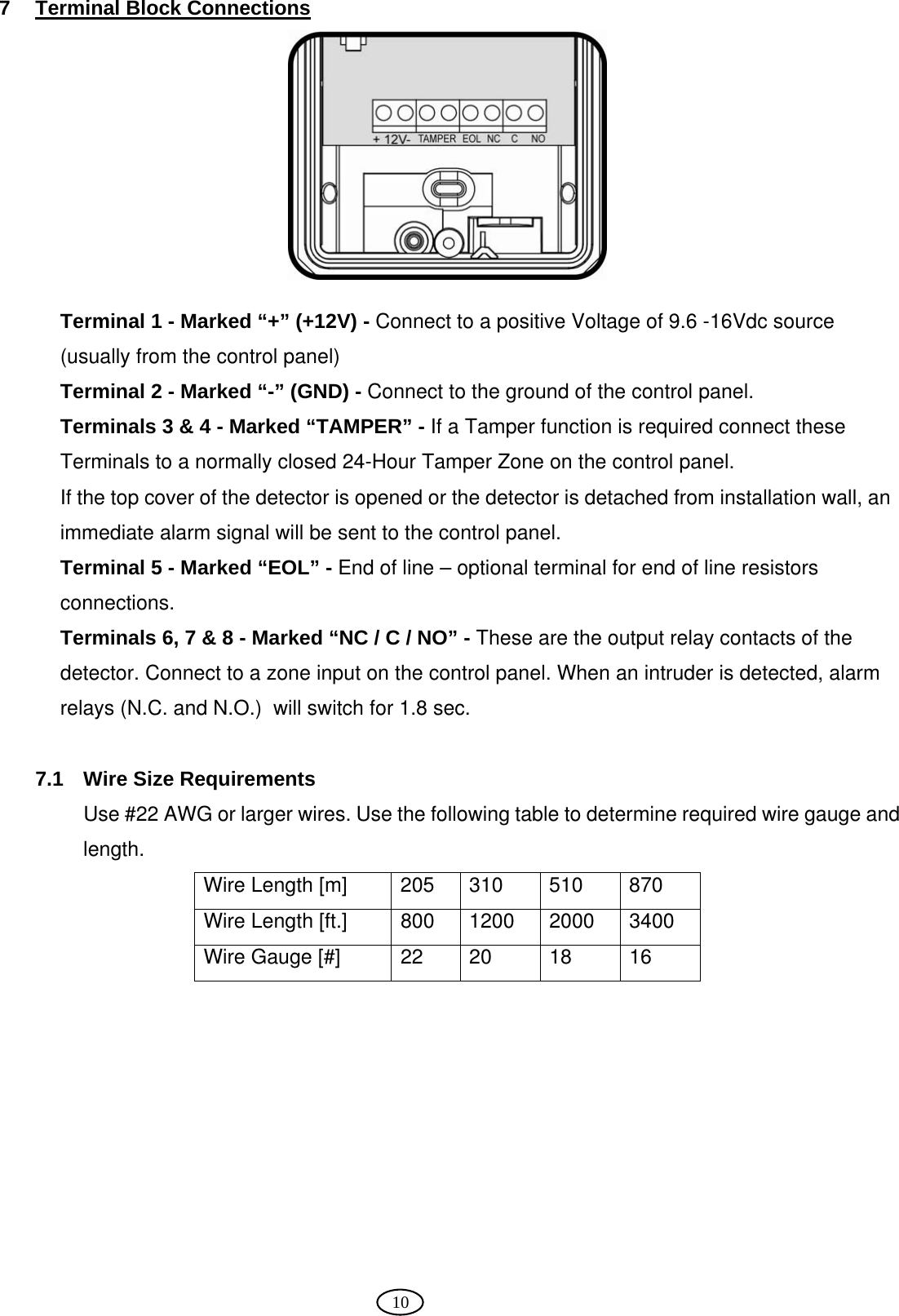  10 7 Terminal Block Connections   Terminal 1 - Marked “+” (+12V) - Connect to a positive Voltage of 9.6 -16Vdc source (usually from the control panel)  Terminal 2 - Marked “-” (GND) - Connect to the ground of the control panel. Terminals 3 &amp; 4 - Marked “TAMPER” - If a Tamper function is required connect these Terminals to a normally closed 24-Hour Tamper Zone on the control panel.  If the top cover of the detector is opened or the detector is detached from installation wall, an immediate alarm signal will be sent to the control panel. Terminal 5 - Marked “EOL” - End of line – optional terminal for end of line resistors connections.  Terminals 6, 7 &amp; 8 - Marked “NC / C / NO” - These are the output relay contacts of the detector. Connect to a zone input on the control panel. When an intruder is detected, alarm relays (N.C. and N.O.)  will switch for 1.8 sec.  7.1 Wire Size Requirements Use #22 AWG or larger wires. Use the following table to determine required wire gauge and length. Wire Length [m]     205  310  510  870 Wire Length [ft.]     800  1200  2000  3400 Wire Gauge [#]       22  20  18  16  