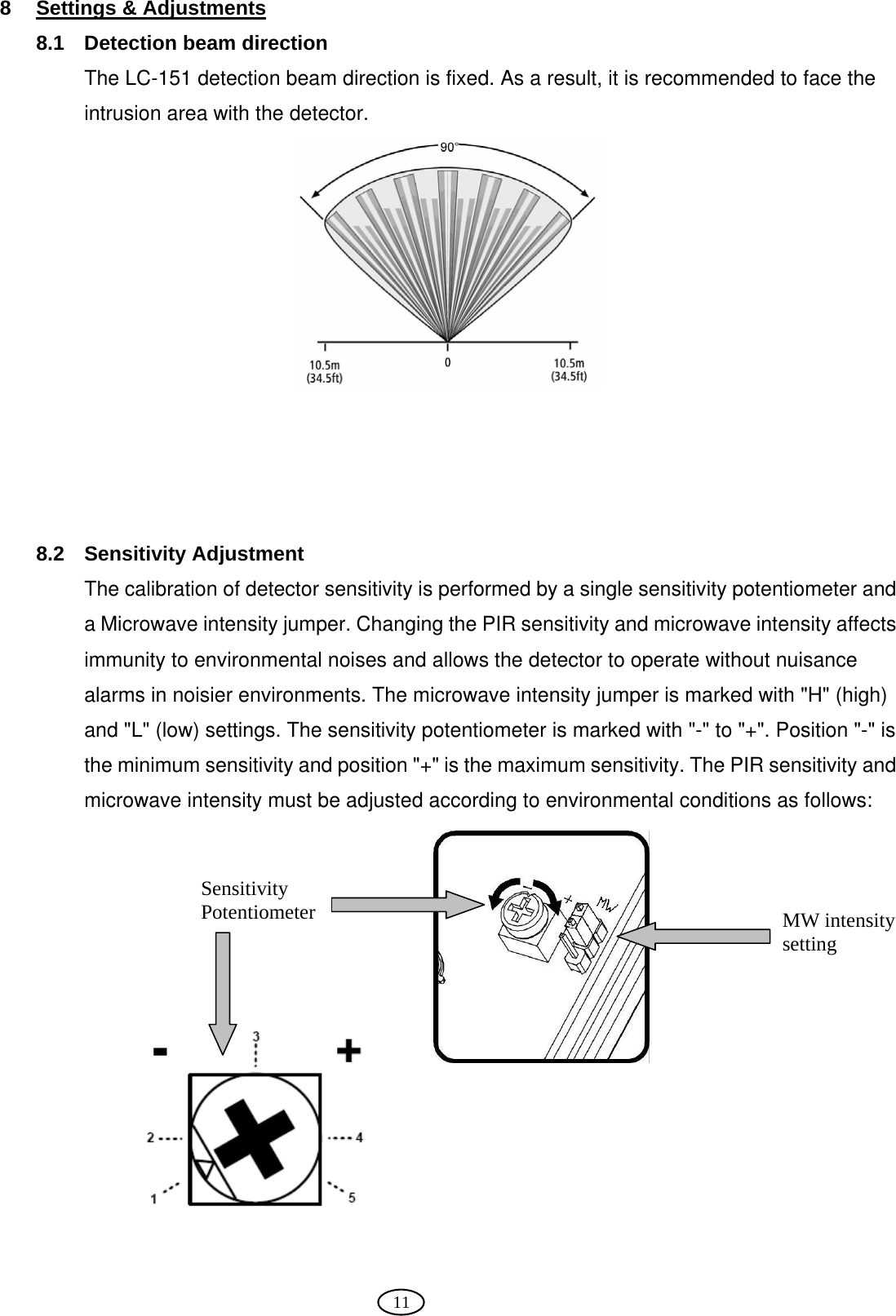  11 8  Settings &amp; Adjustments 8.1  Detection beam direction The LC-151 detection beam direction is fixed. As a result, it is recommended to face the intrusion area with the detector.       8.2 Sensitivity Adjustment The calibration of detector sensitivity is performed by a single sensitivity potentiometer and a Microwave intensity jumper. Changing the PIR sensitivity and microwave intensity affects immunity to environmental noises and allows the detector to operate without nuisance alarms in noisier environments. The microwave intensity jumper is marked with &quot;H&quot; (high) and &quot;L&quot; (low) settings. The sensitivity potentiometer is marked with &quot;-&quot; to &quot;+&quot;. Position &quot;-&quot; is the minimum sensitivity and position &quot;+&quot; is the maximum sensitivity. The PIR sensitivity and microwave intensity must be adjusted according to environmental conditions as follows:              Sensitivity Potentiometer   MW intensity setting 