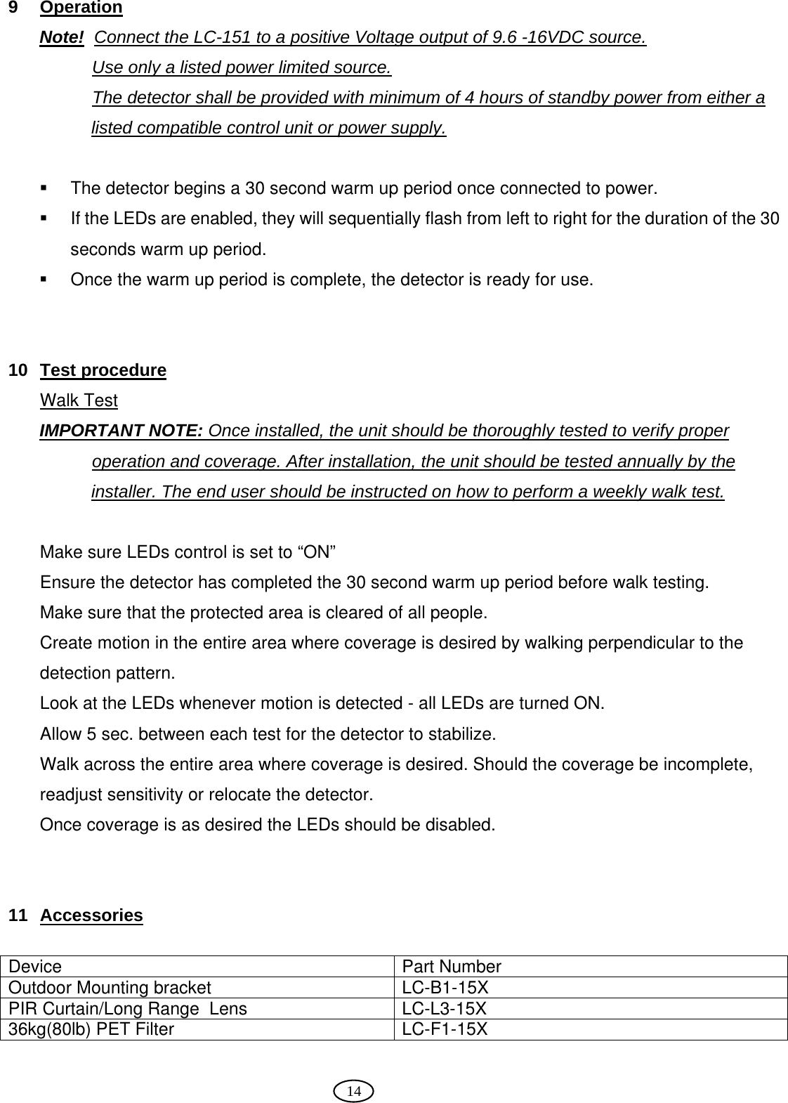  14  9 Operation Note!  Connect the LC-151 to a positive Voltage output of 9.6 -16VDC source.  Use only a listed power limited source. The detector shall be provided with minimum of 4 hours of standby power from either a listed compatible control unit or power supply.    The detector begins a 30 second warm up period once connected to power.   If the LEDs are enabled, they will sequentially flash from left to right for the duration of the 30 seconds warm up period.    Once the warm up period is complete, the detector is ready for use.   10 Test procedure  Walk Test IMPORTANT NOTE: Once installed, the unit should be thoroughly tested to verify proper operation and coverage. After installation, the unit should be tested annually by the installer. The end user should be instructed on how to perform a weekly walk test.  Make sure LEDs control is set to “ON” Ensure the detector has completed the 30 second warm up period before walk testing. Make sure that the protected area is cleared of all people. Create motion in the entire area where coverage is desired by walking perpendicular to the detection pattern. Look at the LEDs whenever motion is detected - all LEDs are turned ON. Allow 5 sec. between each test for the detector to stabilize. Walk across the entire area where coverage is desired. Should the coverage be incomplete, readjust sensitivity or relocate the detector.  Once coverage is as desired the LEDs should be disabled.    11 Accessories  Device Part Number Outdoor Mounting bracket  LC-B1-15X PIR Curtain/Long Range  Lens  LC-L3-15X 36kg(80lb) PET Filter  LC-F1-15X  