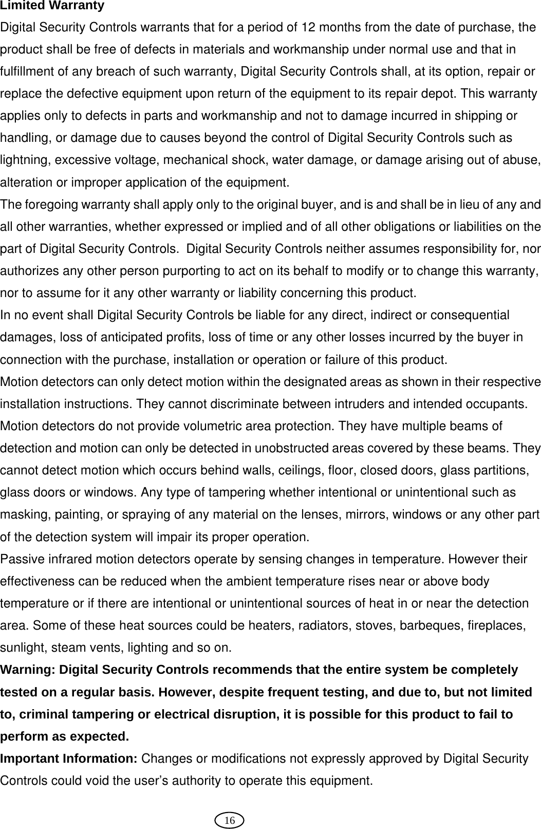  16 Limited Warranty Digital Security Controls warrants that for a period of 12 months from the date of purchase, the product shall be free of defects in materials and workmanship under normal use and that in fulfillment of any breach of such warranty, Digital Security Controls shall, at its option, repair or replace the defective equipment upon return of the equipment to its repair depot. This warranty applies only to defects in parts and workmanship and not to damage incurred in shipping or handling, or damage due to causes beyond the control of Digital Security Controls such as lightning, excessive voltage, mechanical shock, water damage, or damage arising out of abuse, alteration or improper application of the equipment.   The foregoing warranty shall apply only to the original buyer, and is and shall be in lieu of any and all other warranties, whether expressed or implied and of all other obligations or liabilities on the part of Digital Security Controls.  Digital Security Controls neither assumes responsibility for, nor authorizes any other person purporting to act on its behalf to modify or to change this warranty, nor to assume for it any other warranty or liability concerning this product.   In no event shall Digital Security Controls be liable for any direct, indirect or consequential damages, loss of anticipated profits, loss of time or any other losses incurred by the buyer in connection with the purchase, installation or operation or failure of this product.   Motion detectors can only detect motion within the designated areas as shown in their respective installation instructions. They cannot discriminate between intruders and intended occupants. Motion detectors do not provide volumetric area protection. They have multiple beams of detection and motion can only be detected in unobstructed areas covered by these beams. They cannot detect motion which occurs behind walls, ceilings, floor, closed doors, glass partitions, glass doors or windows. Any type of tampering whether intentional or unintentional such as masking, painting, or spraying of any material on the lenses, mirrors, windows or any other part of the detection system will impair its proper operation. Passive infrared motion detectors operate by sensing changes in temperature. However their effectiveness can be reduced when the ambient temperature rises near or above body temperature or if there are intentional or unintentional sources of heat in or near the detection area. Some of these heat sources could be heaters, radiators, stoves, barbeques, fireplaces, sunlight, steam vents, lighting and so on. Warning: Digital Security Controls recommends that the entire system be completely tested on a regular basis. However, despite frequent testing, and due to, but not limited to, criminal tampering or electrical disruption, it is possible for this product to fail to perform as expected. Important Information: Changes or modifications not expressly approved by Digital Security Controls could void the user’s authority to operate this equipment.  