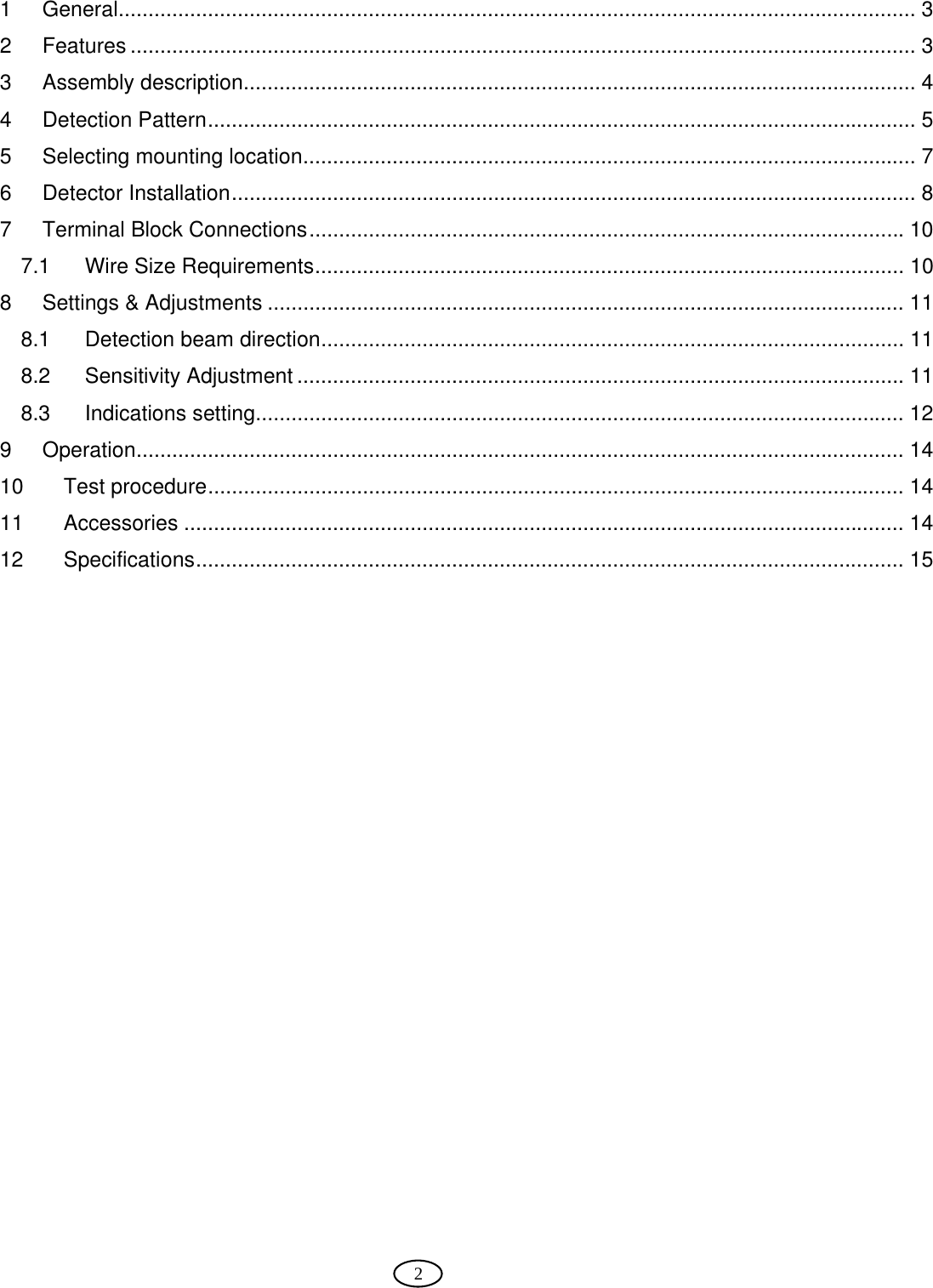  2   1 General...................................................................................................................................... 3 2 Features .................................................................................................................................... 3 3 Assembly description................................................................................................................. 4 4 Detection Pattern....................................................................................................................... 5 5 Selecting mounting location....................................................................................................... 7 6 Detector Installation................................................................................................................... 8 7 Terminal Block Connections.................................................................................................... 10 7.1 Wire Size Requirements................................................................................................... 10 8  Settings &amp; Adjustments ........................................................................................................... 11 8.1 Detection beam direction.................................................................................................. 11 8.2 Sensitivity Adjustment ...................................................................................................... 11 8.3 Indications setting............................................................................................................. 12 9 Operation................................................................................................................................. 14 10 Test procedure..................................................................................................................... 14 11 Accessories ......................................................................................................................... 14 12 Specifications....................................................................................................................... 15     
