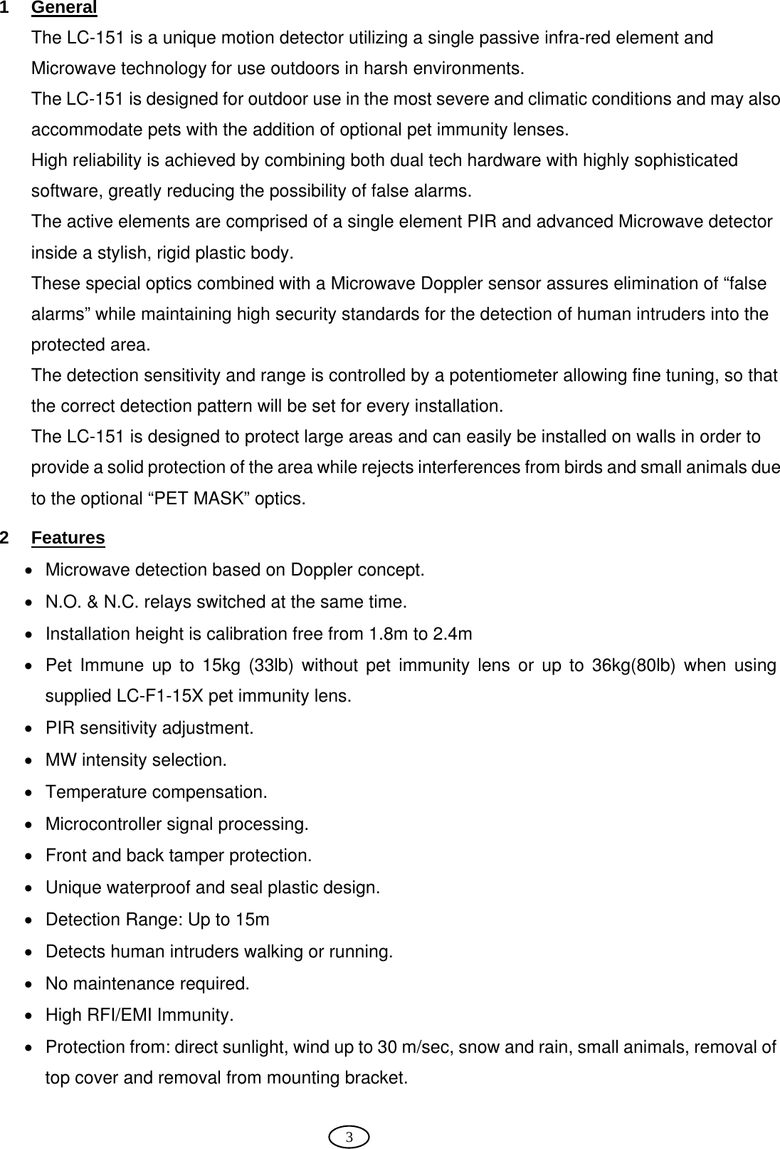  3 1 General The LC-151 is a unique motion detector utilizing a single passive infra-red element and Microwave technology for use outdoors in harsh environments.  The LC-151 is designed for outdoor use in the most severe and climatic conditions and may also accommodate pets with the addition of optional pet immunity lenses. High reliability is achieved by combining both dual tech hardware with highly sophisticated software, greatly reducing the possibility of false alarms. The active elements are comprised of a single element PIR and advanced Microwave detector inside a stylish, rigid plastic body.  These special optics combined with a Microwave Doppler sensor assures elimination of “false alarms” while maintaining high security standards for the detection of human intruders into the protected area. The detection sensitivity and range is controlled by a potentiometer allowing fine tuning, so that the correct detection pattern will be set for every installation. The LC-151 is designed to protect large areas and can easily be installed on walls in order to provide a solid protection of the area while rejects interferences from birds and small animals due to the optional “PET MASK” optics. 2 Features •  Microwave detection based on Doppler concept. •  N.O. &amp; N.C. relays switched at the same time. •  Installation height is calibration free from 1.8m to 2.4m •  Pet Immune up to 15kg (33lb) without pet immunity lens or up to 36kg(80lb) when using supplied LC-F1-15X pet immunity lens. •  PIR sensitivity adjustment. •  MW intensity selection. • Temperature compensation. •  Microcontroller signal processing. •  Front and back tamper protection. •  Unique waterproof and seal plastic design. •  Detection Range: Up to 15m •  Detects human intruders walking or running. •  No maintenance required. • High RFI/EMI Immunity. •  Protection from: direct sunlight, wind up to 30 m/sec, snow and rain, small animals, removal of top cover and removal from mounting bracket.  