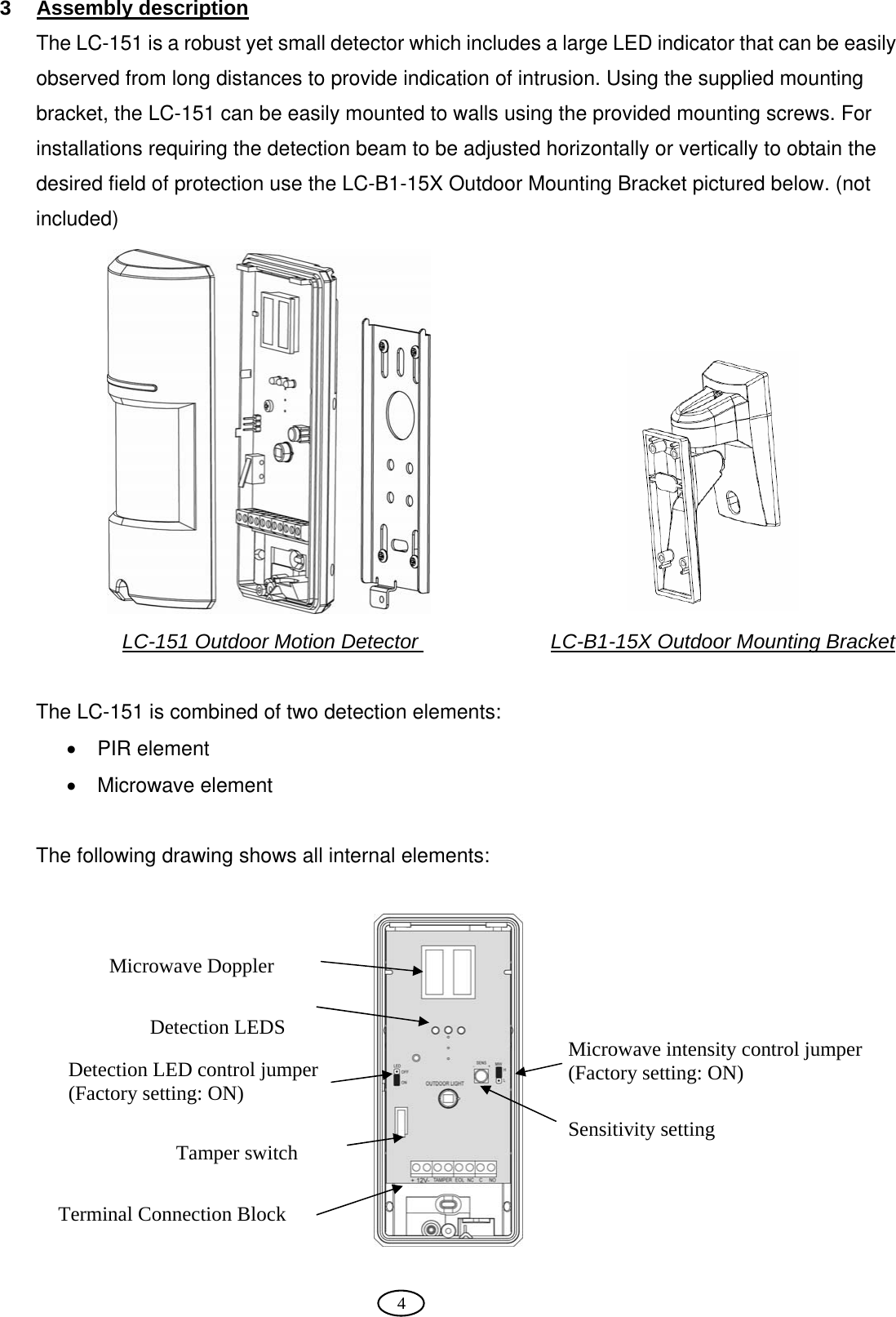  4 3 Assembly description The LC-151 is a robust yet small detector which includes a large LED indicator that can be easily observed from long distances to provide indication of intrusion. Using the supplied mounting bracket, the LC-151 can be easily mounted to walls using the provided mounting screws. For installations requiring the detection beam to be adjusted horizontally or vertically to obtain the desired field of protection use the LC-B1-15X Outdoor Mounting Bracket pictured below. (not included)            LC-151 Outdoor Motion Detector         LC-B1-15X Outdoor Mounting Bracket  The LC-151 is combined of two detection elements: • PIR element • Microwave element  The following drawing shows all internal elements:    Detection LED control jumper (Factory setting: ON) Tamper switch Microwave Doppler Microwave intensity control jumper  (Factory setting: ON) Sensitivity setting Detection LEDS Terminal Connection Block 