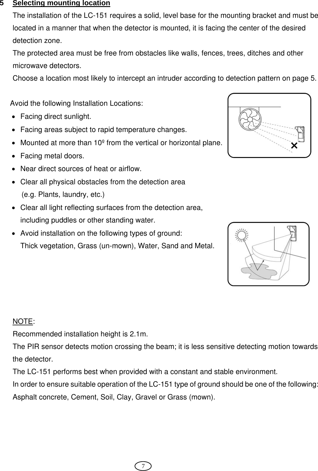  7 5  Selecting mounting location  The installation of the LC-151 requires a solid, level base for the mounting bracket and must be located in a manner that when the detector is mounted, it is facing the center of the desired detection zone. The protected area must be free from obstacles like walls, fences, trees, ditches and other microwave detectors.  Choose a location most likely to intercept an intruder according to detection pattern on page 5.   Avoid the following Installation Locations: •  Facing direct sunlight. •  Facing areas subject to rapid temperature changes. •  Mounted at more than 10º from the vertical or horizontal plane. •  Facing metal doors. •  Near direct sources of heat or airflow. •  Clear all physical obstacles from the detection area  (e.g. Plants, laundry, etc.) •  Clear all light reflecting surfaces from the detection area, including puddles or other standing water. •  Avoid installation on the following types of ground: Thick vegetation, Grass (un-mown), Water, Sand and Metal.      NOTE:  Recommended installation height is 2.1m. The PIR sensor detects motion crossing the beam; it is less sensitive detecting motion towards the detector. The LC-151 performs best when provided with a constant and stable environment. In order to ensure suitable operation of the LC-151 type of ground should be one of the following: Asphalt concrete, Cement, Soil, Clay, Gravel or Grass (mown).    