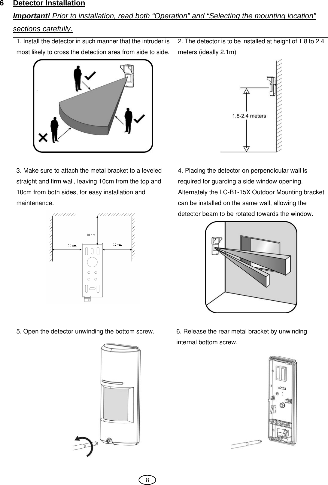  8 6 Detector Installation Important! Prior to installation, read both “Operation” and “Selecting the mounting location” sections carefully. 1. Install the detector in such manner that the intruder is most likely to cross the detection area from side to side. 2. The detector is to be installed at height of 1.8 to 2.4 meters (ideally 2.1m)   3. Make sure to attach the metal bracket to a leveled straight and firm wall, leaving 10cm from the top and 10cm from both sides, for easy installation and maintenance.  4. Placing the detector on perpendicular wall is required for guarding a side window opening. Alternately the LC-B1-15X Outdoor Mounting bracket can be installed on the same wall, allowing the detector beam to be rotated towards the window.   5. Open the detector unwinding the bottom screw.  6. Release the rear metal bracket by unwinding internal bottom screw.  