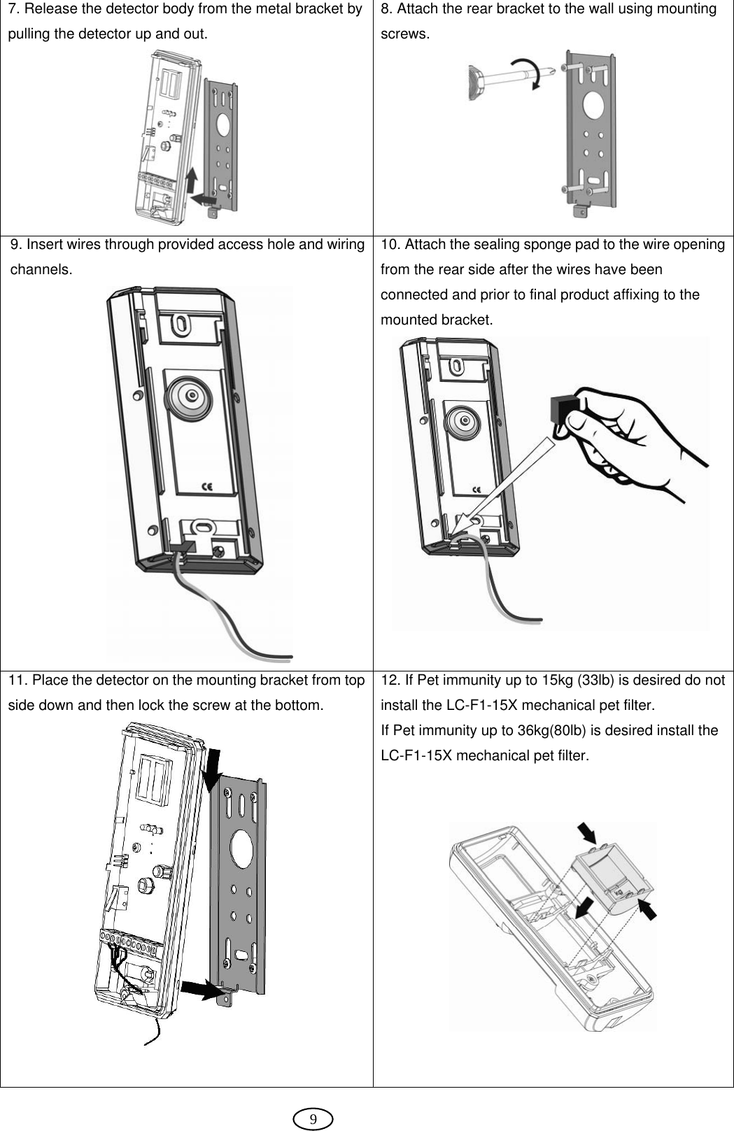  9 7. Release the detector body from the metal bracket by pulling the detector up and out.  8. Attach the rear bracket to the wall using mounting screws.  9. Insert wires through provided access hole and wiring channels.  10. Attach the sealing sponge pad to the wire opening from the rear side after the wires have been connected and prior to final product affixing to the mounted bracket.  11. Place the detector on the mounting bracket from top side down and then lock the screw at the bottom.   12. If Pet immunity up to 15kg (33lb) is desired do not install the LC-F1-15X mechanical pet filter. If Pet immunity up to 36kg(80lb) is desired install the LC-F1-15X mechanical pet filter.     