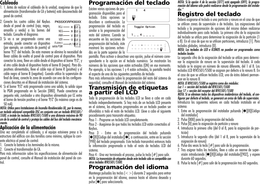 Cableado1. 1. Antes de realizar el cableado de la unidad, asegúrese de que laalimentación (transformador de CA y batería) está desconectada delpanel de control.2. Conecte los cuatro cables del Keybusdesde el panel de control (rojo, negro,amarillo y verde) a los bornes delteclado. Consulte el diagrama:3. Si va a ser programado como unaentrada, puede conectar un dispositivo(por ejemplo, un contacto de puerta) alborne ‘P/Z’ del teclado. De esta manera se elimina la necesidad dellevar cables de vuelta al panel de control para el dispositivo. Paraconectar la zona, lleve un cable desde el dispositivo al borne ‘P/Z’, yel otro cable desde el dispositivo hasta el borne B (negro). Para dis-positivos alimentados, lleve el cable rojo al borne R (positivo) y elcable negro al borne B (negativo). Cuando utilice la supervisión definal de línea, conecte la zona de acuerdo con una de las configura-ciones descritas en el Manual de instalación del sistema. 4. Si el borne ‘P/Z’ está programado como una salida, la salida siguela PGM programada en la Sección [080]. Puede conectarse unpequeño relé, zumbador u otro dispositivo alimentado por CC entreel borne de tensión positiva y el borne ‘P/Z’ (la máxima carga es de50 mA).NOTA: Utilice para Instalaciones de Incendio Residenciales UL, por lo menos,un teclado adicional compatible DSC en conjunto con un teclado RFK5501/5500, o instale los teclados RFK5501/5500 a una distancia máxima de 90cm de la unidad de control y proteja los cables del bus del teclado mecánica-mente.Aplicación de la alimentaciónUna vez completado el cableado, y el equipo estuivere preso a laestructura del edificio con dos tornillos como mínimo, aplique la corri-ente eléctrica al panel de control:1.  Conecte la batería a los terminales de la misma.2.  Conecte el transformador de CA. Para más información sobre las especificaciones de alimentación delpanel de control, consulte el Manual de instalación del panel de con-trol.Programación del tecladoExisten varias opciones de pro-gramación disponibles para elteclado. Estas opciones sedescriben a continuación. Laprogramación del teclado essimilar a la programación delresto del sistema. Cuando seencuentre en las secciones deprogramación del teclado, éstemostrará las opciones activa-das en la parte superior de lapantalla. Para activar o desactivar una opción, pulse el número corre-spondiente a la opción en el teclado numérico. Se mostrarán losnúmeros de las opciones que estén activadas (ON) en ese momento.Por ejemplo, si las opciones 1 y 4 están activadas, la pantalla tendráel aspecto de una de las siguientes pantallas de teclado:Para más información sobre la programación del resto del sistema deseguridad, consulte el Manual de instalación del sistema. Transmisión de etiquetas a partir del LCDToda la programación de los teclados LCD se lleva a cabo en cadateclado independientemente. Si hay más de un teclado LCD presenteen el sistema, las etiquetas programadas en un teclado pueden serdifundidas a todo el resto de teclados LCD. Lleve a cabo el siguienteprocedimiento para transmitir etiquetas:Paso 1 - Programe un teclado LCD completamente.Paso 2 - Asegúrese de que todos los teclados LCD están conectados alKeybus.Paso 3 - Entre en la programación del teclado pulsando[4][8][Código del instalador][4], a continuación, entre en la sección[998] del teclado programado. Este teclado transmitirá entonces todala información programada a todo el resto de teclados LCD delsistema.Paso 4 - Una vez terminado el proceso, pulse la tecla [#] para salir.NOTA: La transmisión de etiquetas desde este teclado sólo es compatible conotros teclados RFK5501/5500.Programación del idioma Mantenga pulsadas las teclas (&lt;&gt;) durante 2 segundos para entraren la programación del idioma, avance hasta el idioma deseado ypulse [4] para seleccionarlo.NOTA: Si la opción 4 de la sección [077] está apagada (OFF), la progra-mación del idioma sólo podrá realizarse desde la programación del instala-dor.”Registro del tecladoDeberá asignarse el teclado a una partición y ranura en el caso de quese utilicen zonas de supervisión o de teclados. Las asignaciones delteclado y la programación de opciones del mismo deben realizarseindividualmente para cada teclado. La primera cifra de la asignacióndel teclado se utiliza para determinar la asignación de la partición (1a 8). En el caso de que no se utilicen particiones, introduzca [1]. Parateclados globales, introduzca [0].NOTA: Los teclados de LED e ICONOS no pueden ser programados comoteclados localesLa segunda cifra de la asignación del teclado se utiliza para determi-nar la asignación de ranura en la supervisión del teclado. A cadateclado se le asigna un número de ranura diferente, del 1 al 8. Losteclados LCD RFK5501/5500 se asignan por defecto a la ranura 8. Enel caso de que se utilicen teclados LCD, uno de éstos deberá perman-ecer en la ranura 8.NOTA: El RFK5501/5500 se registra como dos módulos:Luz 1 = sección del teclado del RFK5501/5500Liuz 17 = sección del receptor del RFK5501/5500NOTA: Si se eliminan todos los dispositivos inalámbricos del teclado, al con-figurar por defecto el teclado, se generará un aviso de fallo de supervisión.Introduzca los siguientes valores en cada teclado instalado en elsistema:1. Entre en la programación del instalador pulsando [4][8][Códigodel instalador]2. Pulse [000] para la programación del teclado3. Pulse [0] para la asignación de partición y ranura4. Introduzca la primera cifra (del 0 al 8, para la asignación de par-tición)5. Introduzca la segunda cifra (del 1 al 8, para la supervisión de laasignación de ranura)6. Pulse dos veces la tecla [#] para salir de la programación.7. Tras asignar todos los teclados, lleve a cabo un rearme de super-visión introduciendo [4][8][Código del instalador][902], y esperedurante 60 segundos.8. Pulse la tecla [#] para salir de la programación tras 60 segundos.PK55XX\RFK55XXROJNEGAMAVERA zone osalida PGMRBYGP/Z41Toggle Option1 _  _  4  _  _  _  _