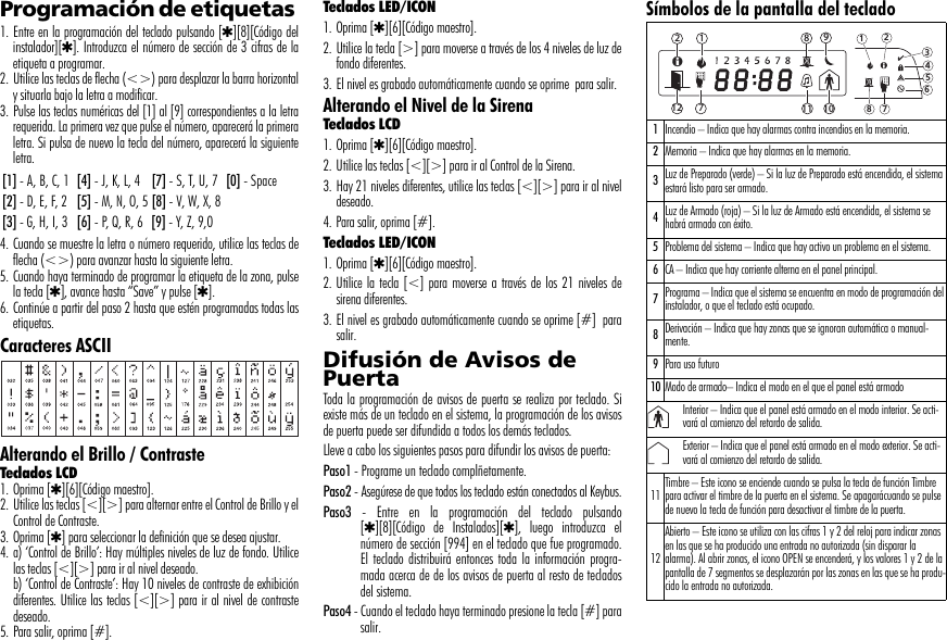 Programación de etiquetas 1. Entre en la programación del teclado pulsando [4][8][Código delinstalador][4]. Introduzca el número de sección de 3 cifras de laetiqueta a programar.2. Utilice las teclas de flecha (&lt;&gt;) para desplazar la barra horizontaly situarla bajo la letra a modificar. 3. Pulse las teclas numéricas del [1] al [9] correspondientes a la letrarequerida. La primera vez que pulse el número, aparecerá la primeraletra. Si pulsa de nuevo la tecla del número, aparecerá la siguienteletra.4. Cuando se muestre la letra o número requerido, utilice las teclas deflecha (&lt;&gt;) para avanzar hasta la siguiente letra.5. Cuando haya terminado de programar la etiqueta de la zona, pulsela tecla [4], avance hasta “Save” y pulse [4].6. Continúe a partir del paso 2 hasta que estén programadas todas lasetiquetas.Caracteres ASCIIAlterando el Brillo / ContrasteTeclados LCD1. Oprima [4][6][Código maestro].2. Utilice las teclas [&lt;][&gt;] para alternar entre el Control de Brillo y elControl de Contraste.3. Oprima [4] para seleccionar la definición que se desea ajustar.4. a) ‘Control de Brillo’: Hay múltiples niveles de luz de fondo. Utilicelas teclas [&lt;][&gt;] para ir al nivel deseado.b) ‘Control de Contraste’: Hay 10 niveles de contraste de exhibicióndiferentes. Utilice las teclas [&lt;][&gt;] para ir al nivel de contrastedeseado.5. Para salir, oprima [#].Teclados LED/ICON1. Oprima [4][6][Código maestro].2. Utilice la tecla [&gt;] para moverse a través de los 4 niveles de luz defondo diferentes.3. El nivel es grabado automáticamente cuando se oprime  para salir.Alterando el Nivel de la SirenaTeclados LCD 1. Oprima [4][6][Código maestro].2. Utilice las teclas [&lt;][&gt;] para ir al Control de la Sirena.3. Hay 21 niveles diferentes, utilice las teclas [&lt;][&gt;] para ir al niveldeseado.4. Para salir, oprima [#].Teclados LED/ICON1. Oprima [4][6][Código maestro].2. Utilice la tecla [&lt;] para moverse a través de los 21 niveles desirena diferentes.3. El nivel es grabado automáticamente cuando se oprime [#]  parasalir.Difusión de Avisos de PuertaToda la programación de avisos de puerta se realiza por teclado. Siexiste más de un teclado en el sistema, la programación de los avisosde puerta puede ser difundida a todos los demás teclados. Lleve a cabo los siguientes pasos para difundir los avisos de puerta:Paso1 - Programe un teclado complñetamente.Paso2 - Asegúrese de que todos los teclado están conectados al Keybus.Paso3 - Entre en la programación del teclado pulsando[4][8][Código de Instalados][4], luego introduzca elnúmero de sección [994] en el teclado que fue programado.El teclado distribuirá entonces toda la información progra-mada acerca de de los avisos de puerta al resto de tecladosdel sistema.Paso4 - Cuando el teclado haya terminado presione la tecla [#] parasalir.Símbolos de la pantalla del teclado[1] - A, B, C, 1 [4] - J, K, L, 4 [7] - S, T, U, 7 [0] - Space[2] - D, E, F, 2 [5] - M, N, O, 5 [8] - V, W, X, 8[3] - G, H, I, 3 [6] - P, Q, R, 6 [9] - Y, Z, 9,01Incendio – Indica que hay alarmas contra incendios en la memoria.2Memoria – Indica que hay alarmas en la memoria.3Luz de Preparado (verde) – Si la luz de Preparado está encendida, el sistema estará listo para ser armado.4Luz de Armado (roja) – Si la luz de Armado está encendida, el sistema se habrá armado con éxito.5Problema del sistema – Indica que hay activo un problema en el sistema.6CA – Indica que hay corriente alterna en el panel principal.7Programa – Indica que el sistema se encuentra en modo de programación del instalador, o que el teclado está ocupado.8Derivación – Indica que hay zonas que se ignoran automática o manual-mente.9Para uso futuro10 Modo de armado– Indica el modo en el que el panel está armadoInterior – Indica que el panel está armado en el modo interior. Se acti-vará al comienzo del retardo de salida.Exterior – Indica que el panel está armado en el modo exterior. Se acti-vará al comienzo del retardo de salida.11 Timbre – Este icono se enciende cuando se pulsa la tecla de función Timbre para activar el timbre de la puerta en el sistema. Se apagarácuando se pulse de nuevo la tecla de función para desactivar el timbre de la puerta.12Abierto – Este icono se utiliza con las cifras 1 y 2 del reloj para indicar zonas en las que se ha producido una entrada no autorizada (sin disparar la alarma). Al abrir zonas, el icono OPEN se encenderá, y los valores 1 y 2 de la pantalla de 7 segmentos se desplazarán por las zonas en las que se ha produ-cido la entrada no autorizada.1234567812 9101112 78