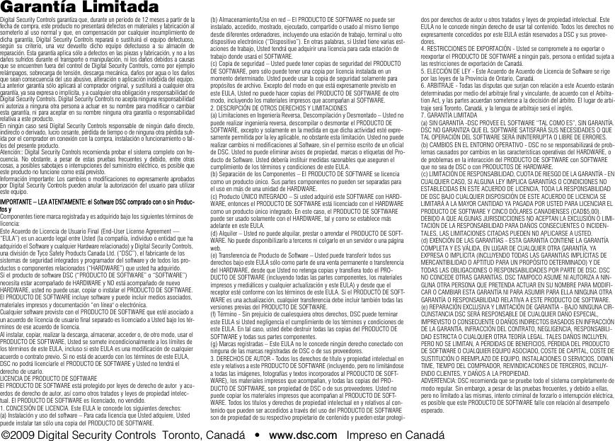 Garantía LimitadaDigital Security Controls garantiza que, durante un periodo de 12 meses a partir de lafecha de compra, este producto no presentará defectos en materiales y fabricación alsometerlo al uso normal y que, en compensación por cualquier incumplimiento dedicha garantía, Digital Security Controls reparará o sustituirá el equipo defectuoso,según su criterio, una vez devuelto dicho equipo defectuoso a su almacén dereparación. Esta garantía aplica sólo a defectos en las piezas y fabricación, y no a losdaños sufridos durante el transporte o manipulación, ni los daños debidos a causasque se encuentren fuera del control de Digital Security Controls, como por ejemplorelámpagos, sobrecarga de tensión, descarga mecánica, daños por agua o los dañosque sean consecuencia del uso abusivo, alteración o aplicación indebida del equipo.La anterior garantía sólo aplicará al comprador original, y sustituirá a cualquier otragarantía, ya sea expresa o implícita, y a cualquier otra obligación y responsabilidad deDigital Security Controls. Digital Security Controls no acepta ninguna responsabilidadni autoriza a ninguna otra persona a actuar en su nombre para modificar o cambiaresta garantía, ni para aceptar en su nombre ninguna otra garantía o responsabilidadrelativa a este producto.En ningún caso será Digital Security Controls responsable de ningún daño directo,indirecto o derivado, lucro cesante, pérdida de tiempo o de ninguna otra pérdida sufr-ida por el comprador en conexión con la compra, instalación o funcionamiento o fal-los del presente producto.Atención:: Digital Security Controls recomienda probar el sistema completo con fre-cuencia. No obstante, a pesar de estas pruebas frecuentes y debido, entre otrascosas, a posibles sabotajes o interrupciones del suministro eléctrico, es posible queeste producto no funcione como está previsto.Información importante: Los cambios o modificaciones no expresamente aprobadospor Digital Security Controls pueden anular la autorización del usuario para utilizareste equipo.IMPORTANTE – LEA ATENTAMENTE: el Software DSC comprado con o sin Produc-tos yComponentes tiene marca registrada y es adquirido bajo los siguientes términos de licencia: Este Acuerdo de Licencia de Usuario Final (End-User License Agreement — “EULA”) es un acuerdo legal entre Usted (la compañía, individuo o entidad que ha adquirido el Software y cualquier Hardware relacionado) y Digital Security Controls, una división de Tyco Safety Products Canada Ltd. (“DSC”), el fabricante de los sistemas de seguridad integrados y programador del software y de todos los pro-ductos o componentes relacionados (“HARDWARE”) que usted ha adquirido. Si el producto de software DSC (“PRODUCTO DE SOFTWARE” o “SOFTWARE”) necesita estar acompañado de HARDWARE y NO está acompañado de nuevo HARDWARE, usted no puede usar, copiar o instalar el PRODUCTO DE SOFTWARE. El PRODUCTO DE SOFTWARE incluye software y puede incluir medios asociados, materiales impresos y documentación “en línea&quot; o electrónica.Cualquier software provisto con el PRODUCTO DE SOFTWARE que esté asociado a un acuerdo de licencia de usuario final separado es licenciado a Usted bajo los tér-minos de ese acuerdo de licencia.Al instalar, copiar, realizar la descarga, almacenar, acceder o, de otro modo, usar el PRODUCTO DE SOFTWARE, Usted se somete incondicionalmente a los límites de los términos de este EULA, incluso si este EULA es una modificación de cualquier acuerdo o contrato previo. Si no está de acuerdo con los términos de este EULA, DSC no podrá licenciarle el PRODUCTO DE SOFTWARE y Usted no tendrá el derecho de usarlo.LICENCIA DE PRODUCTO DE SOFTWAREEl PRODUCTO DE SOFTWARE está protegido por leyes de derecho de autor  y acu-erdos de derecho de autor, así como otros tratados y leyes de propiedad intelec-tual. El PRODUCTO DE SOFTWARE es licenciado, no vendido.1. CONCESIÓN DE LICENCIA. Este EULA le concede los siguientes derechos:(a) Instalación y uso del software – Para cada licencia que Usted adquiere, Usted puede instalar tan sólo una copia del PRODUCTO DE SOFTWARE. (b) Almacenamiento/Uso en red – El PRODUCTO DE SOFTWARE no puede ser instalado, accedido, mostrado, ejecutado, compartido o usado al mismo tiempo desde diferentes ordenadores, incluyendo una estación de trabajo, terminal u otro dispositivo electrónico (“Dispositivo”). En otras palabras, si Usted tiene varias est-aciones de trabajo, Usted tendrá que adquirir una licencia para cada estación de trabajo donde usará el SOFTWARE.(c) Copia de seguridad – Usted puede tener copias de seguridad del PRODUCTO DE SOFTWARE, pero sólo puede tener una copia por licencia instalada en un momento determinado. Usted puede usar la copia de seguridad solamente para propósitos de archivo. Excepto del modo en que está expresamente previsto en este EULA, Usted no puede hacer copias del PRODUCTO DE SOFTWARE de otro modo, incluyendo los materiales impresos que acompañan al SOFTWARE.2. DESCRIPCIÓN DE OTROS DERECHOS Y LIMITACIONES(a) Limitaciones en Ingeniería Reversa, Descompilación y Desmontado – Usted no puede realizar ingeniería reversa, descompilar o desmontar el PRODUCTO DE SOFTWARE, excepto y solamente en la medida en que dicha actividad esté expre-samente permitida por la ley aplicable, no obstante esta limitación. Usted no puede realizar cambios ni modificaciones al Software, sin el permiso escrito de un oficial de DSC. Usted no puede eliminar avisos de propiedad, marcas o etiquetas del Pro-ducto de Software. Usted debería instituir medidas razonables que aseguren el cumplimiento de los términos y condiciones de este EULA. (b) Separación de los Componentes – El PRODUCTO DE SOFTWARE se licencia como un producto único. Sus partes componentes no pueden ser separadas para el uso en más de una unidad de HARDWARE.(c) Producto ÚNICO INTEGRADO – Si usted adquirió este SOFTWARE con HARD-WARE, entonces el PRODUCTO DE SOFTWARE está licenciado con el HARDWARE como un producto único integrado. En este caso, el PRODUCTO DE SOFTWARE puede ser usado solamente con el HARDWARE, tal y como se establece más adelante en este EULA.(d) Alquiler – Usted no puede alquilar, prestar o arrendar el PRODUCTO DE SOFT-WARE. No puede disponibilizarlo a terceros ni colgarlo en un servidor o una página web.(e) Transferencia de Producto de Software – Usted puede transferir todos sus derechos bajo este EULA sólo como parte de una venta permanente o transferencia del HARDWARE, desde que Usted no retenga copias y transfiera todo el PRO-DUCTO DE SOFTWARE (incluyendo todas las partes componentes, los materiales impresos y mediáticos y cualquier actualización y este EULA) y desde que el receptor esté conforme con los términos de este EULA. Si el PRODUCTO DE SOFT-WARE es una actualización, cualquier transferencia debe incluir también todas las versiones previas del PRODUCTO DE SOFTWARE.(f) Término - Sin prejuicio de cualesquiera otros derechos, DSC puede terminar este EULA si Usted negligencia el cumplimiento de los términos y condiciones de este EULA. En tal caso, usted debe destruir todas las copias del PRODUCTO DE SOFTWARE y todas sus partes componentes.(g) Marcas registradas – Este EULA no le concede ningún derecho conectado con ninguna de las marcas registradas de DSC o de sus proveedores.3. DERECHOS DE AUTOR - Todos los derechos de título y propiedad intelectual en este y relativos a este PRODUCTO DE SOFTWARE (incluyendo, pero no limitándose a todas las imágenes, fotografías y textos incorporados al PRODUCTO DE SOFT-WARE), los materiales impresos que acompañan, y todas las copias del PRO-DUCTO DE SOFTWARE, son propiedad de DSC o de sus proveedores. Usted no puede copiar los materiales impresos que acompañan al PRODUCTO DE SOFT-WARE. Todos los títulos y derechos de propiedad intelectual en y relativos al con-tenido que pueden ser accedidos a través del uso del PRODUCTO DE SOFTWARE son de propiedad de su respectivo propietario de contenido y pueden estar protegi-dos por derechos de autor u otros tratados y leyes de propiedad intelectual. Este EULA no le concede ningún derecho de usar tal contenido. Todos los derechos no expresamente concedidos por este EULA están reservados a DSC y sus provee-dores.4. RESTRICCIONES DE EXPORTACIÓN - Usted se compromete a no exportar o reexportar el PRODUCTO DE SOFTWARE a ningún país, persona o entidad sujeta a las restricciones de exportación de Canadá. 5. ELECCIÓN DE LEY - Este Acuerdo de Acuerdo de Licencia de Software se rige por las leyes de la Provincia de Ontario, Canadá.6. ARBITRAJE - Todas las disputas que surjan con relación a este Acuerdo estarán determinadas por medio del arbitraje final y vinculante, de acuerdo con el Arbitra-tion Act, y las partes acuerdan someterse a la decisión del árbitro. El lugar de arbi-traje será Toronto, Canadá, y la lengua de arbitraje será el inglés.7. GARANTÍA LIMITADA(a) SIN GARANTÍA -DSC PROVEE EL SOFTWARE “TAL COMO ES”, SIN GARANTÍA. DSC NO GARANTIZA QUE EL SOFTWARE SATISFARÁ SUS NECESIDADES O QUE TAL OPERACIÓN DEL SOFTWARE SERÁ ININTERRUPTA O LIBRE DE ERRORES.(b) CAMBIOS EN EL ENTORNO OPERATIVO - DSC no se responsabilizará de prob-lemas causados por cambios en las características operativas del HARDWARE, o de problemas en la interacción del PRODUCTO DE SOFTWARE con SOFTWARE que no sea de DSC o con PRODUCTOS DE HARDWARE.(c) LIMITACIÓN DE RESPONSABILIDAD, CUOTA DE RIESGO DE LA GARANTÍA - EN CUALQUIER CASO, SI ALGUNA LEY IMPLICA GARANTÍAS O CONDICIONES NO ESTABLECIDAS EN ESTE ACUERDO DE LICENCIA, TODA LA RESPONSABILIDAD DE DSC BAJO CUALQUIER DISPOSICIÓN DE ESTE ACUERDO DE LICENCIA SE LIMITARÁ A LA MAYOR CANTIDAD YA PAGADA POR USTED PARA LICENCIAR EL PRODUCTO DE SOFTWARE Y CINCO DÓLARES CANADIENSES (CAD$5.00). DEBIDO A QUE ALGUNAS JURISDICCIONES NO ACEPTAN LA EXCLUSIÓN O LIMI-TACIÓN DE LA RESPONSABILIDAD PARA DAÑOS CONSECUENTES O INCIDEN-TALES, LAS LIMITACIONES CITADAS PUEDEN NO APLICARSE A USTED.(d) EXENCIÓN DE LAS GARANTÍAS - ESTA GARANTÍA CONTIENE LA GARANTÍA COMPLETA Y ES VÁLIDA, EN LUGAR DE CUALQUIER OTRA GARANTÍA, YA EXPRESA O IMPLÍCITA (INCLUYENDO TODAS LAS GARANTÍAS IMPLÍCITAS DE MERCANTIBILIDAD O APTITUD PARA UN PROPÓSITO DETERMINADO) Y DE TODAS LAS OBLIGACIONES O RESPONSABILIDADES POR PARTE DE DSC. DSC NO CONCEDE OTRAS GARANTÍAS. DSC TAMPOCO ASUME NI AUTORIZA A NIN-GUNA OTRA PERSONA QUE PRETENDA ACTUAR EN SU NOMBRE PARA MODIFI-CAR O CAMBIAR ESTA GARANTÍA NI PARA ASUMIR PARA ELLA NINGUNA OTRA GARANTÍA O RESPONSABILIDAD RELATIVA A ESTE PRODUCTO DE SOFTWARE.(e) REPARACIÓN EXCLUSIVA Y LIMITACIÓN DE GARANTÍA - BAJO NINGUNA CIR-CUNSTANCIA DSC SERÁ RESPONSABLE DE CUALQUIER DAÑO ESPECIAL, IMPREVISTO O CONSECUENTE O DAÑOS INDIRECTOS BASADOS EN INFRACCIÓN DE LA GARANTÍA, INFRACCIÓN DEL CONTRATO, NEGLIGENCIA, RESPONSABILI-DAD ESTRICTA O CUALQUIER OTRA TEORÍA LEGAL. TALES DAÑOS INCLUYEN, PERO NO SE LIMITAN, A PÉRDIDAS DE BENEFICIOS, PÉRDIDA DEL PRODUCTO DE SOFTWARE O CUALQUIER EQUIPO ASOCIADO, COSTE DE CAPITAL, COSTE DE SUSTITUCIÓN O REEMPLAZO DE EQUIPO, INSTALACIONES O SERVICIOS, DOWN TIME, TIEMPO DEL COMPRADOR, REIVINDICACIONES DE TERCEROS, INCLUY-ENDO CLIENTES, Y DAÑOS A LA PROPIEDAD.ADVERTENCIA: DSC recomienda que se pruebe todo el sistema completamente de modo regular. Sin embargo, a pesar de las pruebas frecuentes, y debido a ellas, pero no limitado a las mismas, intento criminal de forzarlo o interrupción eléctrica, es posible que este PRODUCTO DE SOFTWARE falle con relación al desempeño esperado. ©2009 Digital Security Controls  Toronto, Canadá   •   www.dsc.com   Impreso en Canadá 