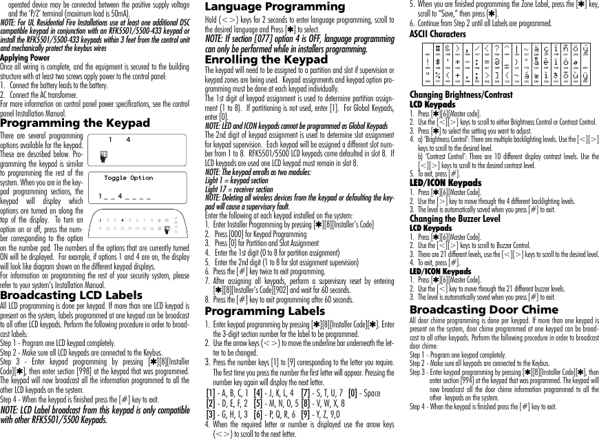operated device may be connected between the positive supply voltageand the ‘P/Z’ terminal (maximum load is 50mA).NOTE: For UL Residential Fire Installations use at least one additional DSCcompatible keypad in conjunction with an RFK5501/5500-433 keypad orinstall the RFK5501/5500-433 keypads within 3 feet from the control unitand mechanically protect the keybus wiresApplying PowerOnce all wiring is complete, and the equipment is secured to the buildingstructure with at least two screws apply power to the control panel:1.  Connect the battery leads to the battery.2.  Connect the AC transformer. For more information on control panel power specifications, see the controlpanel Installation Manual.Programming the KeypadThere are several programmingoptions available for the keypad.These are described below. Pro-gramming the keypad is similarto programming the rest of thesystem. When you are in the key-pad programming sections, thekeypad will display whichoptions are turned on along thetop of the display.  To turn anoption on or off, press the num-ber corresponding to the optionon the number pad. The numbers of the options that are currently turnedON will be displayed.  For example, if options 1 and 4 are on, the displaywill look like diagram shown on the different keypad displays. For information on programming the rest of your security system, pleaserefer to your system’s Installation Manual.Broadcasting LCD LabelsAll LCD programming is done per keypad. If more than one LCD keypad ispresent on the system, labels programmed at one keypad can be broadcastto all other LCD keypads. Perform the following procedure in order to broad-cast labels:Step 1 - Program one LCD keypad completely.Step 2 - Make sure all LCD keypads are connected to the Keybus.Step 3 - Enter keypad programming by pressing [4][8][InstallerCode][4], then enter section [998] at the keypad that was programmed.The keypad will now broadcast all the information programmed to all theother LCD keypads on the system.Step 4 - When the keypad is finished press the [#] key to exit.NOTE: LCD Label broadcast from this keypad is only compatiblewith other RFK5501/5500 Keypads.Language Programming Hold (&lt;&gt;) keys for 2 seconds to enter language programming, scroll tothe desired language and Press [4] to select.NOTE: If section [077] option 4 is OFF, language programmingcan only be performed while in installers programming.Enrolling the KeypadThe keypad will need to be assigned to a partition and slot if supervision orkeypad zones are being used.  Keypad assignments and keypad option pro-gramming must be done at each keypad individually.The 1st digit of keypad assignment is used to determine partition assign-ment (1 to 8).  If partitioning is not used, enter [1].  For Global Keypads,enter [0].NOTE: LED and ICON keypads cannot be programmed as Global KeypadsThe 2nd digit of keypad assignment is used to determine slot assignmentfor keypad supervision.  Each keypad will be assigned a different slot num-ber from 1 to 8.  RFK5501/5500 LCD keypads come defaulted in slot 8.  IfLCD keypads are used one LCD keypad must remain in slot 8.NOTE: The keypad enrolls as two modules:Light 1 = keypad section Light 17 = receiver section NOTE: Deleting all wireless devices from the keypad or defaulting the key-pad will cause a supervisory fault.Enter the following at each keypad installed on the system:1. Enter Installer Programming by pressing [4][8][Installer’s Code]2.  Press [000] for Keypad Programming3.  Press [0] for Partition and Slot Assignment4.  Enter the 1st digit (0 to 8 for partition assignment)5.  Enter the 2nd digit (1 to 8 for slot assignment supervision)6. Press the [#] key twice to exit programming.7. After assigning all keypads, perform a supervisory reset by entering[4][8][Installer’s Code][902] and wait for 60 seconds.8. Press the [#] key to exit programming after 60 seconds.Programming Labels 1. Enter keypad programming by pressing [4][8][Installer Code][4]. Enterthe 3-digit section number for the label to be programmed.2. Use the arrow keys (&lt;&gt;) to move the underline bar underneath the let-ter to be changed. 3. Press the number keys [1] to [9] corresponding to the letter you require.The first time you press the number the first letter will appear. Pressing thenumber key again will display the next letter.4. When the required letter or number is displayed use the arrow keys(&lt;&gt;) to scroll to the next letter.5. When you are finished programming the Zone Label, press the [4] key,scroll to “Save,” then press [4].6. Continue from Step 2 until all Labels are programmed.ASCII CharactersChanging Brightness/ContrastLCD Keypads1. Press [4][6][Master code].2. Use the [&lt;][&gt;] keys to scroll to either Brightness Control or Contrast Control.3. Press [4] to select the setting you want to adjust.4. a) ‘Brightness Control’: There are multiple backlighting levels. Use the [&lt;][&gt;]keys to scroll to the desired level.b) ‘Contrast Control’: There are 10 different display contrast levels. Use the[&lt;][&gt;] keys to scroll to the desired contrast level.5. To exit, press [#].LED/ICON Keypads1. Press [4][6][Master Code].2. Use the [&gt;] key to move through the 4 different backlighting levels.3. The level is automatically saved when you press [#] to exit.Changing the Buzzer LevelLCD Keypads1. Press [4][6][Master Code].2. Use the [&lt;][&gt;] keys to scroll to Buzzer Control.3. There are 21 different levels, use the [&lt;][&gt;] keys to scroll to the desired level.4. To exit, press [#].LED/ICON Keypads1. Press [4][6][Master Code].2. Use the [&lt;] key to move through the 21 different buzzer levels.3. The level is automatically saved when you press [#] to exit.Broadcasting Door ChimeAll door chime programming is done per keypad. If more than one keypad ispresent on the system, door chime programmed at one keypad can be broad-cast to all other keypads. Perform the following procedure in order to broadcastdoor chime:Step 1 - Program one keypad completely.Step 2 - Make sure all keypads are connected to the Keybus.Step 3 - Enter keypad programming by pressing [4][8][Installer Code][4], thenenter section [994] at the keypad that was programmed. The keypad willnow broadcast all the door chime information programmed to all theother  keypads on the system.Step 4 - When the keypad is finished press the [#] key to exit.41Toggle Option1 _  _  4  _  _  _  _[1] - A, B, C, 1 [4] - J, K, L, 4 [7] - S, T, U, 7 [0] - Space[2] - D, E, F, 2 [5] - M, N, O, 5 [8] - V, W, X, 8[3] - G, H, I, 3 [6] - P, Q, R, 6 [9] - Y, Z, 9,0