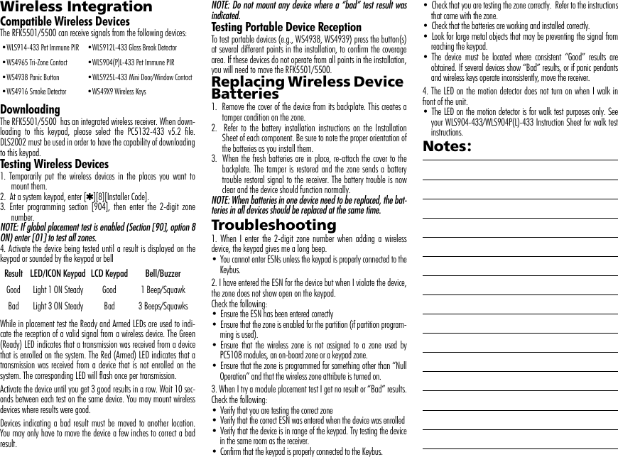 Wireless Integration  Compatible Wireless Devices The RFK5501/5500 can receive signals from the following devices:DownloadingThe RFK5501/5500  has an integrated wireless receiver. When down-loading to this keypad, please select the PC5132-433 v5.2 file.DLS2002 must be used in order to have the capability of downloadingto this keypad.Testing Wireless Devices1. Temporarily put the wireless devices in the places you want tomount them.2.  At a system keypad, enter [4][8][Installer Code].3. Enter programming section [904], then enter the 2-digit zonenumber.NOTE: If global placement test is enabled (Section [90], option 8ON) enter [01] to test all zones.4. Activate the device being tested until a result is displayed on thekeypad or sounded by the keypad or bellWhile in placement test the Ready and Armed LEDs are used to indi-cate the reception of a valid signal from a wireless device. The Green(Ready) LED indicates that a transmission was received from a devicethat is enrolled on the system. The Red (Armed) LED indicates that atransmission was received from a device that is not enrolled on thesystem. The corresponding LED will flash once per transmission. Activate the device until you get 3 good results in a row. Wait 10 sec-onds between each test on the same device. You may mount wirelessdevices where results were good.Devices indicating a bad result must be moved to another location.You may only have to move the device a few inches to correct a badresult.NOTE: Do not mount any device where a “bad” test result wasindicated.Testing Portable Device ReceptionTo test portable devices (e.g., WS4938, WS4939) press the button(s)at several different points in the installation, to confirm the coveragearea. If these devices do not operate from all points in the installation,you will need to move the RFK5501/5500.Replacing Wireless Device Batteries1.  Remove the cover of the device from its backplate. This creates atamper condition on the zone.2.  Refer to the battery installation instructions on the InstallationSheet of each component. Be sure to note the proper orientation ofthe batteries as you install them.3.  When the fresh batteries are in place, re-attach the cover to thebackplate. The tamper is restored and the zone sends a batterytrouble restoral signal to the receiver. The battery trouble is nowclear and the device should function normally.NOTE: When batteries in one device need to be replaced, the bat-teries in all devices should be replaced at the same time.Troubleshooting1. When I enter the 2-digit zone number when adding a wirelessdevice, the keypad gives me a long beep.• You cannot enter ESNs unless the keypad is properly connected to theKeybus.2. I have entered the ESN for the device but when I violate the device,the zone does not show open on the keypad.Check the following:• Ensure the ESN has been entered correctly• Ensure that the zone is enabled for the partition (if partition program-ming is used).• Ensure that the wireless zone is not assigned to a zone used byPC5108 modules, an on-board zone or a keypad zone.• Ensure that the zone is programmed for something other than “NullOperation” and that the wireless zone attribute is turned on.3. When I try a module placement test I get no result or “Bad” results.Check the following:• Verify that you are testing the correct zone• Verify that the correct ESN was entered when the device was enrolled• Verify that the device is in range of the keypad. Try testing the devicein the same room as the receiver.• Confirm that the keypad is properly connected to the Keybus.• Check that you are testing the zone correctly.  Refer to the instructionsthat came with the zone.• Check that the batteries are working and installed correctly.• Look for large metal objects that may be preventing the signal fromreaching the keypad.• The device must be located where consistent “Good” results areobtained. If several devices show “Bad” results, or if panic pendantsand wireless keys operate inconsistently, move the receiver.4. The LED on the motion detector does not turn on when I walk infront of the unit.• The LED on the motion detector is for walk test purposes only. Seeyour WLS904-433/WLS904P(L)-433 Instruction Sheet for walk testinstructions.Notes:•WLS914-433 Pet Immune PIR •WLS912L-433 Glass Break Detector•WS4965 Tri-Zone Contact •WLS904(P)L-433 Pet Immune PIR•WS4938 Panic Button •WLS925L-433 Mini Door/Window Contact•WS4916 Smoke Detector •WS49X9 Wireless KeysResult LED/ICON Keypad LCD Keypad Bell/BuzzerGood Light 1 ON Steady Good 1 Beep/SquawkBad Light 3 ON Steady Bad 3 Beeps/Squawks