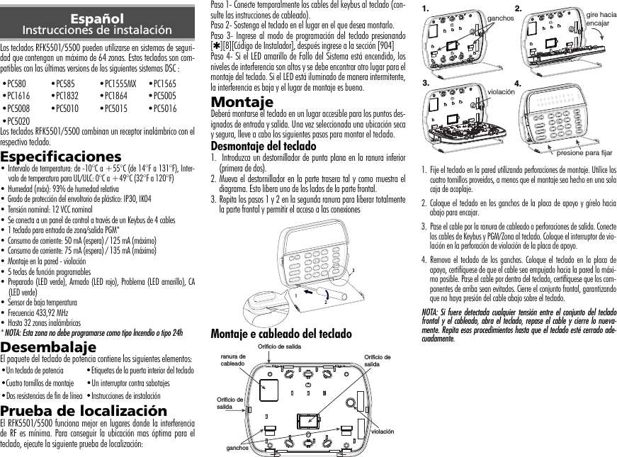 Los teclados RFK5501/5500 pueden utilizarse en sistemas de seguri-dad que contengan un máximo de 64 zonas. Estos teclados son com-patibles con las últimas versions de los siguientes sistemas DSC :Los teclados RFK5501/5500 combinan un receptor inalámbrico con elrespectivo teclado.Especificaciones• Intervalo de temperatura: de -10°C a +55°C (de 14°F a 131°F), Inter-valo de temperatura para UL/ULC: 0°C a +49°C (32°F a 120°F)• Humedad (máx): 93% de humedad relativa• Grado de protección del envoltorio de plástico: IP30, IK04• Tensión nominal: 12 VCC nominal• Se conecta a un panel de control a través de un Keybus de 4 cables• 1 teclado para entrada de zona/salida PGM*• Consumo de corriente: 50 mA (espera) / 125 mA (máximo)• Consumo de corriente: 75 mA (espera) / 135 mA (máximo)• Montaje en la pared - violación• 5 teclas de función programables• Preparado (LED verde), Armado (LED rojo), Problema (LED amarillo), CA(LED verde)• Sensor de baja temperatura• Frecuencia 433,92 MHz • Hasta 32 zonas inalámbricas * NOTA: Esta zona no debe programarse como tipo lncendio o tipo 24hDesembalajeEl paquete del teclado de potencia contiene los siguientes elementos:Prueba de localizaciónEl RFK5501/5500 funciona mejor en lugares donde la interferenciade RF es mínima. Para conseguir la ubicación mas óptima para elteclado, ejecute la siguiente prueba de localización:Paso 1- Conecte temporalmente los cables del keybus al teclado (con-sulte las instrucciones de cableado).Paso 2- Sostenga el teclado en el lugar en el que desea montarlo.Paso 3- Ingrese al modo de programación del teclado presionando[4][8][Código de Instalador], después ingrese a la sección [904]Paso 4- Si el LED amarillo de Fallo del Sistema está encendido, losniveles de interferencia son altos y se debe encontrar otro lugar para elmontaje del teclado. Si el LED está iluminado de manera intermitente,la interferencia es baja y el lugar de montaje es bueno.MontajeDeberá montarse el teclado en un lugar accesible para los puntos des-ignados de entrada y salida. Una vez seleccionada una ubicación secay segura, lleve a cabo los siguientes pasos para montar el teclado.Desmontaje del teclado1.  Introduzca un destornillador de punta plana en la ranura inferior(primera de dos).2. Mueva el destornillador en la parte trasera tal y como muestra eldiagrama. Esto libera uno de los lados de la parte frontal.3. Repita los pasos 1 y 2 en la segunda ranura para liberar totalmentela parte frontal y permitir el acceso a las conexiones  Montaje e cableado del teclado1. Fije el teclado en la pared utilizando perforaciones de montaje. Utilice loscuatro tornillos proveidos, a menos que el montaje sea hecho en una solacaja de acoplaje.2. Coloque el teclado en los ganchos de la placa de apoyo y gírelo haciaabajo para encajar.3. Pase el cable por la ranura de cableado o perforaciones de salida. Conectelos cables de Keybus y PGM/Zona al teclado. Coloque el interruptor de vio-lación en la perforación de violación de la placa de apoyo.4. Remova el teclado de los ganchos. Coloque el teclado en la placa deapoyo, certifíquese de que el cable sea empujado hacia la pared lo máxi-mo posible. Pase el cable por dentro del teclado, certifíquese que los com-ponentes de arriba sean evitados. Cierre el conjunto frontal, garantizandoque no haya presión del cable abajo sobre el teclado.NOTA: Si fuere detectada cualquier tensión entre el conjunto del tecladofrontal y el cableado, abra el teclado, repase el cable y cierre lo nueva-mente. Repita esos procedimientos hasta que el teclado esté cerrado ade-cuadamente.EspañolInstrucciones de instalación•PC580 •PC585 •PC1555MX •PC1565•PC1616 •PC1832 •PC1864 •PC5005•PC5008 •PC5010 •PC5015 •PC5016•PC5020•Un teclado de potencia •Etiquetas de la puerta interior del teclado•Cuatro tornillos de montaje •Un interruptor contra sabotajes•Dos resistencias de fin de línea •Instrucciones de instalación1 23 Orificio de salidaOrificio desalidaOrificio desalidaranura decableadoviolaciónganchosgire haciaencajarpresione para fijar1. 2.3. 4.violaciónganchos