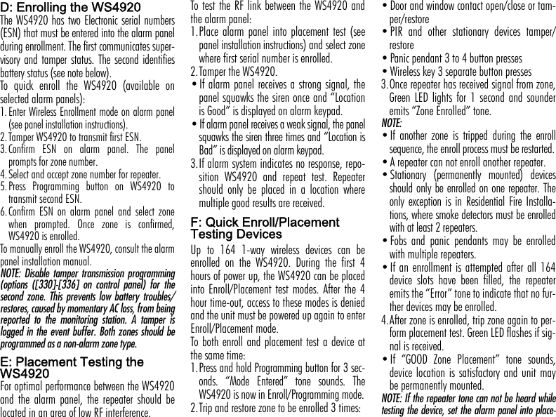 D: Enrolling the WS4920The WS4920 has two Electronic serial numbers(ESN) that must be entered into the alarm panelduring enrollment. The first communicates super-visory and tamper status. The second identifiesbattery status (see note below).To quick enroll the WS4920 (available onselected alarm panels):1.Enter Wireless Enrollment mode on alarm panel(see panel installation instructions). 2.Tamper WS4920 to transmit first ESN.3.Confirm ESN on alarm panel. The panelprompts for zone number.4.Select and accept zone number for repeater.5.Press Programming button on WS4920 totransmit second ESN.6.Confirm ESN on alarm panel and select zonewhen prompted. Once zone is confirmed,WS4920 is enrolled.To manually enroll the WS4920, consult the alarmpanel installation manual.NOTE: Disable tamper transmission programming(options ([330]-[336] on control panel) for thesecond zone. This prevents low battery troubles/restores, caused by momentary AC loss, from beingreported to the monitoring station. A tamper islogged in the event buffer. Both zones should beprogrammed as a non-alarm zone type.E: Placement Testing the WS4920For optimal performance between the WS4920and the alarm panel, the repeater should belocated in an area of low RF interference. To test the RF link between the WS4920 andthe alarm panel:1.Place alarm panel into placement test (seepanel installation instructions) and select zonewhere first serial number is enrolled.2.Tamper the WS4920.•If alarm panel receives a strong signal, thepanel squawks the siren once and “Locationis Good” is displayed on alarm keypad.•If alarm panel receives a weak signal, the panelsquawks the siren three times and “Location isBad” is displayed on alarm keypad.3.If alarm system indicates no response, repo-sition WS4920 and repeat test. Repeatershould only be placed in a location wheremultiple good results are received.F: Quick Enroll/Placement Testing DevicesUp to 164 1-way wireless devices can beenrolled on the WS4920. During the first 4hours of power up, the WS4920 can be placedinto Enroll/Placement test modes. After the 4hour time-out, access to these modes is deniedand the unit must be powered up again to enterEnroll/Placement mode.To both enroll and placement test a device atthe same time:1.Press and hold Programming button for 3 sec-onds. “Mode Entered” tone sounds. TheWS4920 is now in Enroll/Programming mode.2.Trip and restore zone to be enrolled 3 times:•Door and window contact open/close or tam-per/restore•PIR and other stationary devices tamper/restore•Panic pendant 3 to 4 button presses    •Wireless key 3 separate button presses3.Once repeater has received signal from zone,Green LED lights for 1 second and sounderemits “Zone Enrolled” tone.NOTE: •If another zone is tripped during the enrollsequence, the enroll process must be restarted.•A repeater can not enroll another repeater.•Stationary (permanently mounted) devicesshould only be enrolled on one repeater. Theonly exception is in Residential Fire Installa-tions, where smoke detectors must be enrolledwith at least 2 repeaters.•Fobs and panic pendants may be enrolledwith multiple repeaters.•If an enrollment is attempted after all 164device slots have been filled, the repeateremits the “Error” tone to indicate that no fur-ther devices may be enrolled.4.After zone is enrolled, trip zone again to per-form placement test. Green LED flashes if sig-nal is received. •If “GOOD Zone Placement” tone sounds,device location is satisfactory and unit maybe permanently mounted. NOTE: If the repeater tone can not be heard whiletesting the device, set the alarm panel into place-