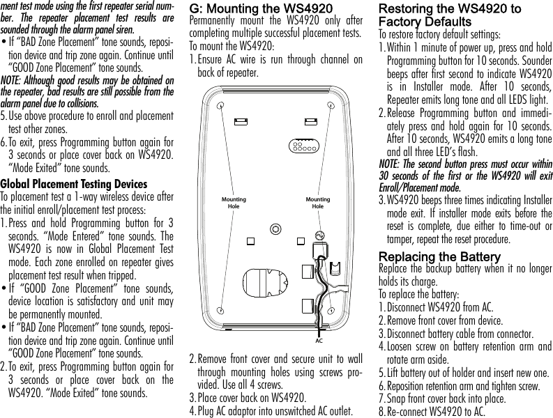 ment test mode using the first repeater serial num-ber. The repeater placement test results aresounded through the alarm panel siren.•If “BAD Zone Placement” tone sounds, reposi-tion device and trip zone again. Continue until“GOOD Zone Placement” tone sounds.NOTE: Although good results may be obtained onthe repeater, bad results are still possible from thealarm panel due to collisions.5.Use above procedure to enroll and placementtest other zones.6.To exit, press Programming button again for3 seconds or place cover back on WS4920.“Mode Exited” tone sounds.Global Placement Testing DevicesTo placement test a 1-way wireless device afterthe initial enroll/placement test process:1.Press and hold Programming button for 3seconds. “Mode Entered” tone sounds. TheWS4920 is now in Global Placement Testmode. Each zone enrolled on repeater givesplacement test result when tripped.•If “GOOD Zone Placement” tone sounds,device location is satisfactory and unit maybe permanently mounted.•If “BAD Zone Placement” tone sounds, reposi-tion device and trip zone again. Continue until“GOOD Zone Placement” tone sounds.2.To exit, press Programming button again for3 seconds or place cover back on theWS4920. “Mode Exited” tone sounds.G: Mounting the WS4920Permanently mount the WS4920 only aftercompleting multiple successful placement tests.To mount the WS4920:1.Ensure AC wire is run through channel onback of repeater.2.Remove front cover and secure unit to wallthrough mounting holes using screws pro-vided. Use all 4 screws.3.Place cover back on WS4920.4.Plug AC adaptor into unswitched AC outlet.Restoring the WS4920 to   Factory Defaults To restore factory default settings:1.Within 1 minute of power up, press and holdProgramming button for 10 seconds. Sounderbeeps after first second to indicate WS4920is in Installer mode. After 10 seconds,Repeater emits long tone and all LEDS light.2.Release Programming button and immedi-ately press and hold again for 10 seconds.After 10 seconds, WS4920 emits a long toneand all three LED’s flash.NOTE: The second button press must occur within30 seconds of the first or the WS4920 will exitEnroll/Placement mode.3.WS4920 beeps three times indicating Installermode exit. If installer mode exits before thereset is complete, due either to time-out ortamper, repeat the reset procedure.Replacing the BatteryReplace the backup battery when it no longerholds its charge.To replace the battery:1.Disconnect WS4920 from AC.2.Remove front cover from device.3.Disconnect battery cable from connector.4.Loosen screw on battery retention arm androtate arm aside. 5.Lift battery out of holder and insert new one.6.Reposition retention arm and tighten screw.7.Snap front cover back into place.8.Re-connect WS4920 to AC.ACMounting     HoleMounting     Hole