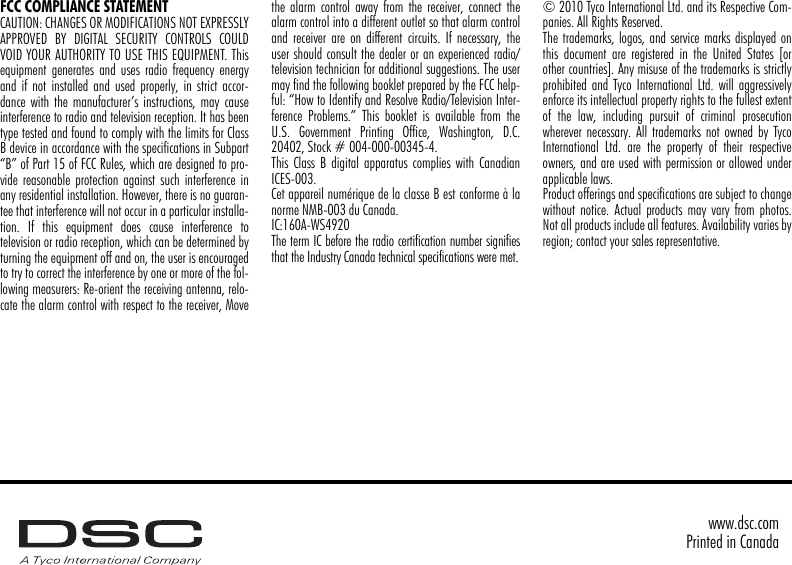 FCC COMPLIANCE STATEMENTCAUTION: CHANGES OR MODIFICATIONS NOT EXPRESSLYAPPROVED BY DIGITAL SECURITY CONTROLS COULDVOID YOUR AUTHORITY TO USE THIS EQUIPMENT. Thisequipment generates and uses radio frequency energyand if not installed and used properly, in strict accor-dance with the manufacturer’s instructions, may causeinterference to radio and television reception. It has beentype tested and found to comply with the limits for ClassB device in accordance with the specifications in Subpart“B” of Part 15 of FCC Rules, which are designed to pro-vide reasonable protection against such interference inany residential installation. However, there is no guaran-tee that interference will not occur in a particular installa-tion. If this equipment does cause interference totelevision or radio reception, which can be determined byturning the equipment off and on, the user is encouragedto try to correct the interference by one or more of the fol-lowing measurers: Re-orient the receiving antenna, relo-cate the alarm control with respect to the receiver, Movethe alarm control away from the receiver, connect thealarm control into a different outlet so that alarm controland receiver are on different circuits. If necessary, theuser should consult the dealer or an experienced radio/television technician for additional suggestions. The usermay find the following booklet prepared by the FCC help-ful: “How to Identify and Resolve Radio/Television Inter-ference Problems.” This booklet is available from theU.S. Government Printing Office, Washington, D.C.20402, Stock # 004-000-00345-4.This Class B digital apparatus complies with CanadianICES-003.Cet appareil numérique de la classe B est conforme à lanorme NMB-003 du Canada.IC:160A-WS4920The term IC before the radio certification number signifiesthat the Industry Canada technical specifications were met.© 2010 Tyco International Ltd. and its Respective Com-panies. All Rights Reserved.The trademarks, logos, and service marks displayed onthis document are registered in the United States [orother countries]. Any misuse of the trademarks is strictlyprohibited and Tyco International Ltd. will aggressivelyenforce its intellectual property rights to the fullest extentof the law, including pursuit of criminal prosecutionwherever necessary. All trademarks not owned by TycoInternational Ltd. are the property of their respectiveowners, and are used with permission or allowed underapplicable laws.Product offerings and specifications are subject to changewithout notice. Actual products may vary from photos.Not all products include all features. Availability varies byregion; contact your sales representative.www.dsc.comPrinted in Canada