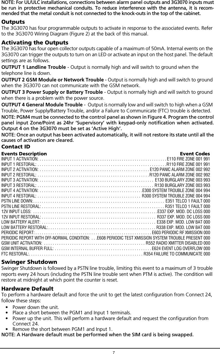7NOTE: For UL/ULC installations, connections between alarm panel outputs and 3G3070 inputs mustbe run in protective mechanical conduits. To reduce interference with the antenna, it is recom-mended that the metal conduit is not connected to the knock-outs in the top of the cabinet.OutputsThe 3G3070 has four programmable outputs to activate in response to the associated events. Refer to the 3G3070 Wiring Diagram (Figure 2) at the back of this manual.Activating the OutputsThe 3G3070 has four open collector outputs capable of a maximum of 50mA. Internal events on the 3G3070 can trigger the outputs to turn on an LED or activate an input on the host panel. The default settings are as follows.OUTPUT 1 Landline Trouble - Output is normally high and will switch to ground when the telephone line is down.OUTPUT 2 GSM Module or Network Trouble - Output is normally high and will switch to ground when the 3G3070 can not communicate with the GSM network.OUTPUT 3 Power Supply or Battery Trouble - Output is normally high and will switch to ground when there is a problem with the power source.OUTPUT 4 General Module Trouble -  Output is normally low and will switch to high when a GSM Trouble, Power Supply/Battery Trouble, and/or a Failure to Communicate (FTC) trouble is detected.NOTE: PGM4 must be connected to the control panel as shown in Figure 4. Program the controlpanel input Zone/Point as 24hr &lsquo;Supervisory&rsquo; with keypad-only notification when activated.Output 4 on the 3G3070 must be set as &lsquo;Active High&rsquo;.NOTE: Once an output has been activated automatically, it will not restore its state until all thecauses of activation are cleared. Contact IDEvents Description  Event CodesINPUT 1 ACTIVATION: . . . . . . . . . . . . . . . . . . . . . . . . . . . . . . . . . . . . . . . . . . . . . . . . . . . . . . . . . . . E110 FIRE ZONE 001 991INPUT 1 RESTORAL: . . . . . . . . . . . . . . . . . . . . . . . . . . . . . . . . . . . . . . . . . . . . . . . . . . . . . . . . . . . .R110 FIRE ZONE 001 991INPUT 2 ACTIVATION: . . . . . . . . . . . . . . . . . . . . . . . . . . . . . . . . . . . . . . . . . . . . . . . . . . . E120 PANIC ALARM ZONE 002 992INPUT 2 RESTORAL: . . . . . . . . . . . . . . . . . . . . . . . . . . . . . . . . . . . . . . . . . . . . . . . . . . . .R120 PANIC ALARM ZONE 002 992INPUT 3 ACTIVATION: . . . . . . . . . . . . . . . . . . . . . . . . . . . . . . . . . . . . . . . . . . . . . . . . . . . . .  E130 BURGLARY ZONE 003 993INPUT 3 RESTORAL: . . . . . . . . . . . . . . . . . . . . . . . . . . . . . . . . . . . . . . . . . . . . . . . . . . . . . . R130 BURGLARY ZONE 003 993INPUT 4 ACTIVATION: . . . . . . . . . . . . . . . . . . . . . . . . . . . . . . . . . . . . . . . . . . . . . . . .E300 SYSTEM TROUBLE ZONE 004 994INPUT 4 RESTORAL: . . . . . . . . . . . . . . . . . . . . . . . . . . . . . . . . . . . . . . . . . . . . . . . .  R300 SYSTEM TROUBLE ZONE 004 994PSTN LINE DOWN:. . . . . . . . . . . . . . . . . . . . . . . . . . . . . . . . . . . . . . . . . . . . . . . . . . . . . . . . . . . . .  E351 TELCO 1 FAULT 000PSTN LINE RESTORAL: . . . . . . . . . . . . . . . . . . . . . . . . . . . . . . . . . . . . . . . . . . . . . . . . . . . . . . . . . R351 TELCO 1 FAULT 00012V INPUT LOSS:  . . . . . . . . . . . . . . . . . . . . . . . . . . . . . . . . . . . . . . . . . . . . . . . . . . . . . . . . . .E337 EXP. MOD. DC LOSS 00012V INPUT RESTORAL: . . . . . . . . . . . . . . . . . . . . . . . . . . . . . . . . . . . . . . . . . . . . . . . . . . . . .  R337 EXP. MOD. DC LOSS 000LOW BATTERY ALERT: . . . . . . . . . . . . . . . . . . . . . . . . . . . . . . . . . . . . . . . . . . . . . . . . . . . . . E338 EXP. MOD. LOW BAT 000LOW BATTERY RESTORAL:. . . . . . . . . . . . . . . . . . . . . . . . . . . . . . . . . . . . . . . . . . . . . . . . . . R338 EXP. MOD. LOW BAT 000PERIODIC REPORT: . . . . . . . . . . . . . . . . . . . . . . . . . . . . . . . . . . . . . . . . . . . . . . . . . . . . . . E603 PERIODIC RF XMISSION 000PERIODIC REPORT WITH OFF-NORMAL CONDITION:  . . .E608 PERIODIC TEST XMISSION SYSTEM TROUBLE PRESENT 000GSM UNIT ACTIVATION:  . . . . . . . . . . . . . . . . . . . . . . . . . . . . . . . . . . . . . . . . . . . . . . . R552 RADIO XMITTER DISABLED 000GSM INTERNAL BUFFER FULL: . . . . . . . . . . . . . . . . . . . . . . . . . . . . . . . . . . . . . . . . . . . . . E624 EVENT LOG OVERFLOW 000FTC RESTORAL:. . . . . . . . . . . . . . . . . . . . . . . . . . . . . . . . . . . . . . . . . . . . . . . . . . . . . R354 FAILURE TO COMMUNICATE 000Swinger ShutdownSwinger Shutdown is followed by a PSTN line trouble, limiting this event to a maximum of 3 trouble reports every 24 hours (including the PSTN line trouble sent when PTM is active). The condition will restore at midnight at which point the counter is reset.Hardware DefaultTo perform a hardware default and force the unit to get the latest configuration from Connect 24, follow these steps:&bull; Power down the unit.&bull; Place a short between the PGM1 and Input 1 terminals. &bull; Power up the unit. This will perform a hardware default and request the configuration from Connect 24. &bull; Remove the short between PGM1 and Input 1.NOTE: A Hardware default must be performed when the SIM card is being swapped.