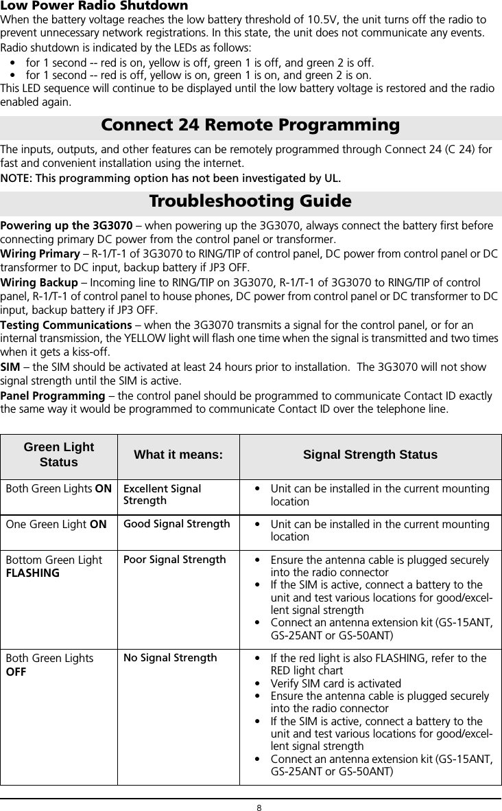 8Low Power Radio ShutdownWhen the battery voltage reaches the low battery threshold of 10.5V, the unit turns off the radio to prevent unnecessary network registrations. In this state, the unit does not communicate any events.Radio shutdown is indicated by the LEDs as follows:&bull; for 1 second -- red is on, yellow is off, green 1 is off, and green 2 is off.&bull; for 1 second -- red is off, yellow is on, green 1 is on, and green 2 is on. This LED sequence will continue to be displayed until the low battery voltage is restored and the radio  enabled again.The inputs, outputs, and other features can be remotely programmed through Connect 24 (C 24) for fast and convenient installation using the internet.NOTE: This programming option has not been investigated by UL.Powering up the 3G3070 &ndash; when powering up the 3G3070, always connect the battery first before connecting primary DC power from the control panel or transformer.Wiring Primary &ndash; R-1/T-1 of 3G3070 to RING/TIP of control panel, DC power from control panel or DC transformer to DC input, backup battery if JP3 OFF.Wiring Backup &ndash; Incoming line to RING/TIP on 3G3070, R-1/T-1 of 3G3070 to RING/TIP of control panel, R-1/T-1 of control panel to house phones, DC power from control panel or DC transformer to DC input, backup battery if JP3 OFF.Testing Communications &ndash; when the 3G3070 transmits a signal for the control panel, or for an internal transmission, the YELLOW light will flash one time when the signal is transmitted and two times when it gets a kiss-off.SIM &ndash; the SIM should be activated at least 24 hours prior to installation.  The 3G3070 will not show signal strength until the SIM is active.Panel Programming &ndash; the control panel should be programmed to communicate Contact ID exactly the same way it would be programmed to communicate Contact ID over the telephone line.Connect 24 Remote ProgrammingTroubleshooting GuideGreen Light Status What it means: Signal Strength StatusBoth Green Lights ON Excellent Signal Strength&bull; Unit can be installed in the current mounting locationOne Green Light ON Good Signal Strength &bull; Unit can be installed in the current mounting locationBottom Green Light FLASHINGPoor Signal Strength &bull; Ensure the antenna cable is plugged securely into the radio connector &bull; If the SIM is active, connect a battery to the unit and test various locations for good/excel-lent signal strength&bull; Connect an antenna extension kit (GS-15ANT, GS-25ANT or GS-50ANT)Both Green Lights OFFNo Signal Strength &bull; If the red light is also FLASHING, refer to the RED light chart&bull; Verify SIM card is activated &bull; Ensure the antenna cable is plugged securely into the radio connector &bull; If the SIM is active, connect a battery to the unit and test various locations for good/excel-lent signal strength&bull; Connect an antenna extension kit (GS-15ANT, GS-25ANT or GS-50ANT)