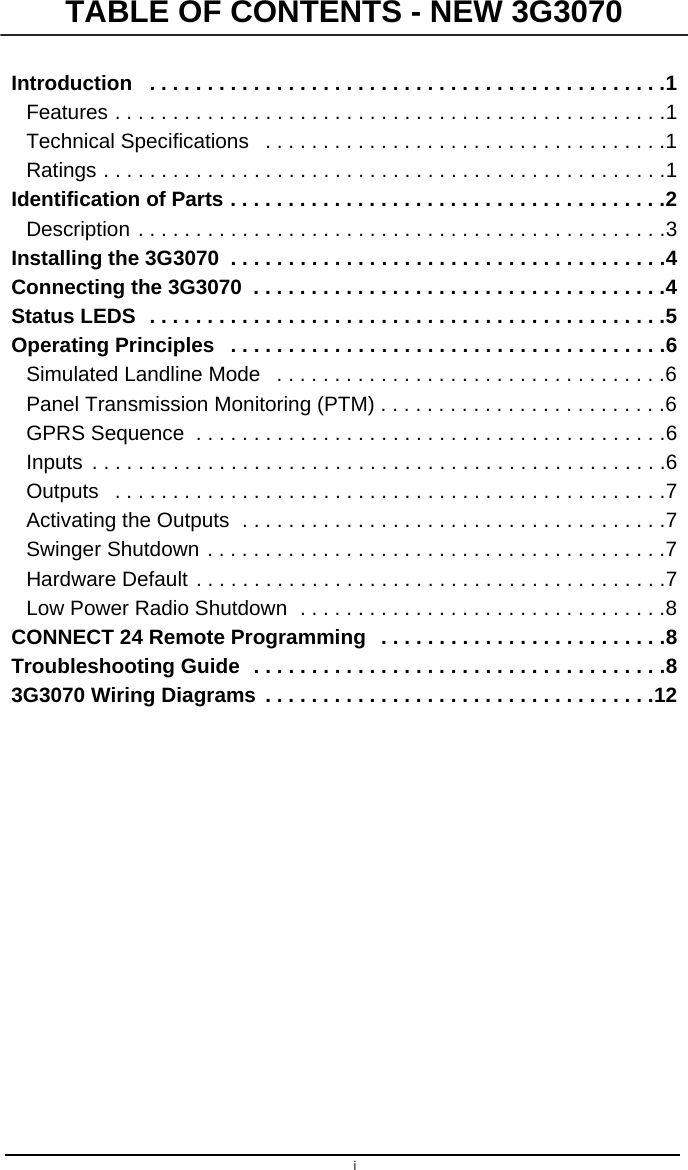 iIntroduction   . . . . . . . . . . . . . . . . . . . . . . . . . . . . . . . . . . . . . . . . . . . . .1Features . . . . . . . . . . . . . . . . . . . . . . . . . . . . . . . . . . . . . . . . . . . . . . . .1Technical Specifications   . . . . . . . . . . . . . . . . . . . . . . . . . . . . . . . . . . .1Ratings . . . . . . . . . . . . . . . . . . . . . . . . . . . . . . . . . . . . . . . . . . . . . . . . .1Identification of Parts . . . . . . . . . . . . . . . . . . . . . . . . . . . . . . . . . . . . . .2Description . . . . . . . . . . . . . . . . . . . . . . . . . . . . . . . . . . . . . . . . . . . . . .3Installing the 3G3070  . . . . . . . . . . . . . . . . . . . . . . . . . . . . . . . . . . . . . .4Connecting the 3G3070  . . . . . . . . . . . . . . . . . . . . . . . . . . . . . . . . . . . .4Status LEDS  . . . . . . . . . . . . . . . . . . . . . . . . . . . . . . . . . . . . . . . . . . . . .5Operating Principles   . . . . . . . . . . . . . . . . . . . . . . . . . . . . . . . . . . . . . .6Simulated Landline Mode   . . . . . . . . . . . . . . . . . . . . . . . . . . . . . . . . . .6Panel Transmission Monitoring (PTM) . . . . . . . . . . . . . . . . . . . . . . . . .6GPRS Sequence  . . . . . . . . . . . . . . . . . . . . . . . . . . . . . . . . . . . . . . . . .6Inputs  . . . . . . . . . . . . . . . . . . . . . . . . . . . . . . . . . . . . . . . . . . . . . . . . . .6Outputs   . . . . . . . . . . . . . . . . . . . . . . . . . . . . . . . . . . . . . . . . . . . . . . . .7Activating the Outputs  . . . . . . . . . . . . . . . . . . . . . . . . . . . . . . . . . . . . .7Swinger Shutdown . . . . . . . . . . . . . . . . . . . . . . . . . . . . . . . . . . . . . . . .7Hardware Default . . . . . . . . . . . . . . . . . . . . . . . . . . . . . . . . . . . . . . . . .7Low Power Radio Shutdown  . . . . . . . . . . . . . . . . . . . . . . . . . . . . . . . .8CONNECT 24 Remote Programming   . . . . . . . . . . . . . . . . . . . . . . . . .8Troubleshooting Guide  . . . . . . . . . . . . . . . . . . . . . . . . . . . . . . . . . . . .83G3070 Wiring Diagrams  . . . . . . . . . . . . . . . . . . . . . . . . . . . . . . . . . .12TABLE OF CONTENTS - NEW 3G3070