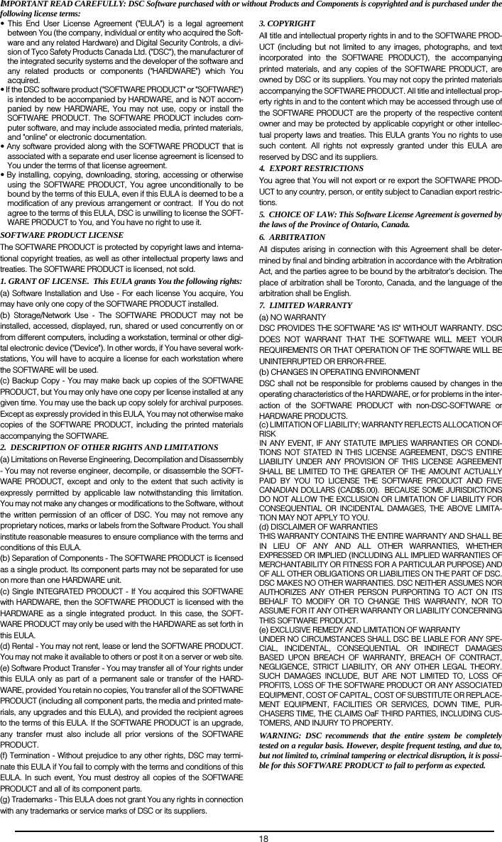 18IMPORTANT READ CAREFULLY: DSC Software purchased with or without Products and Components is copyrighted and is purchased under thefollowing license terms:&bull; This End User License Agreement ("EULA") is a legal agreementbetween You (the company, individual or entity who acquired the Soft-ware and any related Hardware) and Digital Security Controls, a divi-sion of Tyco Safety Products Canada Ltd. ("DSC"), the manufacturer ofthe integrated security systems and the developer of the software andany related products or components ("HARDWARE") which Youacquired.  &bull; If the DSC software product ("SOFTWARE PRODUCT" or "SOFTWARE")is intended to be accompanied by HARDWARE, and is NOT accom-panied by new HARDWARE, You may not use, copy or install theSOFTWARE PRODUCT. The SOFTWARE PRODUCT includes com-puter software, and may include associated media, printed materials,and "online" or electronic documentation.  &bull; Any software provided along with the SOFTWARE PRODUCT that isassociated with a separate end user license agreement is licensed toYou under the terms of that license agreement.  &bull; By installing, copying, downloading, storing, accessing or otherwiseusing the SOFTWARE PRODUCT, You agree unconditionally to bebound by the terms of this EULA, even if this EULA is deemed to be amodification of any previous arrangement or contract.  If You do notagree to the terms of this EULA, DSC is unwilling to license the SOFT-WARE PRODUCT to You, and You have no right to use it.SOFTWARE PRODUCT LICENSEThe SOFTWARE PRODUCT is protected by copyright laws and interna-tional copyright treaties, as well as other intellectual property laws andtreaties. The SOFTWARE PRODUCT is licensed, not sold. 1. GRANT OF LICENSE.  This EULA grants You the following rights:(a) Software Installation and Use - For each license You acquire, Youmay have only one copy of the SOFTWARE PRODUCT installed. (b) Storage/Network Use - The SOFTWARE PRODUCT may not beinstalled, accessed, displayed, run, shared or used concurrently on orfrom different computers, including a workstation, terminal or other digi-tal electronic device ("Device"). In other words, if You have several work-stations, You will have to acquire a license for each workstation wherethe SOFTWARE will be used.(c) Backup Copy - You may make back up copies of the SOFTWAREPRODUCT, but You may only have one copy per license installed at anygiven time. You may use the back up copy solely for archival purposes.Except as expressly provided in this EULA, You may not otherwise makecopies of the SOFTWARE PRODUCT, including the printed materialsaccompanying the SOFTWARE.2.  DESCRIPTION OF OTHER RIGHTS AND LIMITATIONS(a) Limitations on Reverse Engineering, Decompilation and Disassembly- You may not reverse engineer, decompile, or disassemble the SOFT-WARE PRODUCT, except and only to the extent that such activity isexpressly permitted by applicable law notwithstanding this limitation.You may not make any changes or modifications to the Software, withoutthe written permission of an officer of DSC. You may not remove anyproprietary notices, marks or labels from the Software Product. You shallinstitute reasonable measures to ensure compliance with the terms andconditions of this EULA.(b) Separation of Components - The SOFTWARE PRODUCT is licensedas a single product. Its component parts may not be separated for useon more than one HARDWARE unit.(c) Single INTEGRATED PRODUCT - If You acquired this SOFTWAREwith HARDWARE, then the SOFTWARE PRODUCT is licensed with theHARDWARE as a single integrated product. In this case, the SOFT-WARE PRODUCT may only be used with the HARDWARE as set forth inthis EULA.(d) Rental - You may not rent, lease or lend the SOFTWARE PRODUCT.You may not make it available to others or post it on a server or web site.(e) Software Product Transfer - You may transfer all of Your rights underthis EULA only as part of a permanent sale or transfer of the HARD-WARE, provided You retain no copies, You transfer all of the SOFTWAREPRODUCT (including all component parts, the media and printed mate-rials, any upgrades and this EULA), and provided the recipient agreesto the terms of this EULA. If the SOFTWARE PRODUCT is an upgrade,any transfer must also include all prior versions of the SOFTWAREPRODUCT.(f) Termination - Without prejudice to any other rights, DSC may termi-nate this EULA if You fail to comply with the terms and conditions of thisEULA. In such event, You must destroy all copies of the SOFTWAREPRODUCT and all of its component parts.(g) Trademarks - This EULA does not grant You any rights in connectionwith any trademarks or service marks of DSC or its suppliers.3. COPYRIGHT All title and intellectual property rights in and to the SOFTWARE PROD-UCT (including but not limited to any images, photographs, and textincorporated into the SOFTWARE PRODUCT), the accompanyingprinted materials, and any copies of the SOFTWARE PRODUCT, areowned by DSC or its suppliers. You may not copy the printed materialsaccompanying the SOFTWARE PRODUCT. All title and intellectual prop-erty rights in and to the content which may be accessed through use ofthe SOFTWARE PRODUCT are the property of the respective contentowner and may be protected by applicable copyright or other intellec-tual property laws and treaties. This EULA grants You no rights to usesuch content. All rights not expressly granted under this EULA arereserved by DSC and its suppliers.4.  EXPORT RESTRICTIONS You agree that You will not export or re export the SOFTWARE PROD-UCT to any country, person, or entity subject to Canadian export restric-tions. 5.  CHOICE OF LAW: This Software License Agreement is governed bythe laws of the Province of Ontario, Canada.6.  ARBITRATIONAll disputes arising in connection with this Agreement shall be deter-mined by final and binding arbitration in accordance with the ArbitrationAct, and the parties agree to be bound by the arbitrator's decision. Theplace of arbitration shall be Toronto, Canada, and the language of thearbitration shall be English.7.  LIMITED WARRANTY(a) NO WARRANTYDSC PROVIDES THE SOFTWARE "AS IS" WITHOUT WARRANTY. DSCDOES NOT WARRANT THAT THE SOFTWARE WILL MEET YOURREQUIREMENTS OR THAT OPERATION OF THE SOFTWARE WILL BEUNINTERRUPTED OR ERROR-FREE.(b) CHANGES IN OPERATING ENVIRONMENTDSC shall not be responsible for problems caused by changes in theoperating characteristics of the HARDWARE, or for problems in the inter-action of the SOFTWARE PRODUCT with non-DSC-SOFTWARE orHARDWARE PRODUCTS.(c) LIMITATION OF LIABILITY; WARRANTY REFLECTS ALLOCATION OFRISK IN ANY EVENT, IF ANY STATUTE IMPLIES WARRANTIES OR CONDI-TIONS NOT STATED IN THIS LICENSE AGREEMENT, DSC'S ENTIRELIABILITY UNDER ANY PROVISION OF THIS LICENSE AGREEMENTSHALL BE LIMITED TO THE GREATER OF THE AMOUNT ACTUALLYPAID BY YOU TO LICENSE THE SOFTWARE PRODUCT AND FIVECANADIAN DOLLARS (CAD$5.00).  BECAUSE SOME JURISDICTIONSDO NOT ALLOW THE EXCLUSION OR LIMITATION OF LIABILITY FORCONSEQUENTIAL OR INCIDENTAL DAMAGES, THE ABOVE LIMITA-TION MAY NOT APPLY TO YOU.(d) DISCLAIMER OF WARRANTIESTHIS WARRANTY CONTAINS THE ENTIRE WARRANTY AND SHALL BEIN LIEU OF ANY AND ALL OTHER WARRANTIES, WHETHEREXPRESSED OR IMPLIED (INCLUDING ALL IMPLIED WARRANTIES OFMERCHANTABILITY OR FITNESS FOR A PARTICULAR PURPOSE) ANDOF ALL OTHER OBLIGATIONS OR LIABILITIES ON THE PART OF DSC.DSC MAKES NO OTHER WARRANTIES. DSC NEITHER ASSUMES NORAUTHORIZES ANY OTHER PERSON PURPORTING TO ACT ON ITSBEHALF TO MODIFY OR TO CHANGE THIS WARRANTY, NOR TOASSUME FOR IT ANY OTHER WARRANTY OR LIABILITY CONCERNINGTHIS SOFTWARE PRODUCT.(e) EXCLUSIVE REMEDY AND LIMITATION OF WARRANTYUNDER NO CIRCUMSTANCES SHALL DSC BE LIABLE FOR ANY SPE-CIAL, INCIDENTAL, CONSEQUENTIAL OR INDIRECT DAMAGESBASED UPON BREACH OF WARRANTY, BREACH OF CONTRACT,NEGLIGENCE, STRICT LIABILITY, OR ANY OTHER LEGAL THEORY.SUCH DAMAGES INCLUDE, BUT ARE NOT LIMITED TO, LOSS OFPROFITS, LOSS OF THE SOFTWARE PRODUCT OR ANY ASSOCIATEDEQUIPMENT, COST OF CAPITAL, COST OF SUBSTITUTE OR REPLACE-MENT EQUIPMENT, FACILITIES OR SERVICES, DOWN TIME, PUR-CHASERS TIME, THE CLAIMS OaF THIRD PARTIES, INCLUDING CUS-TOMERS, AND INJURY TO PROPERTY.WARNING: DSC recommends that the entire system be completelytested on a regular basis. However, despite frequent testing, and due to,but not limited to, criminal tampering or electrical disruption, it is possi-ble for this SOFTWARE PRODUCT to fail to perform as expected. 