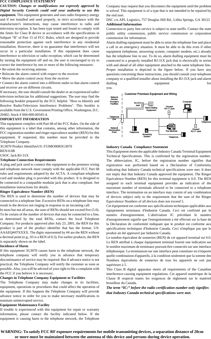 FCC COMPLIANCE STATEMENTCAUTION: Changes or modifications not expressly approved byDigital Security Controls could void your authority to use thisequipment. This equipment generates and uses radio frequency energyand if not installed and used properly, in strict accordance with themanufacturer's instructions, may cause interference to radio andtelevision reception. It has been type tested and found to comply withthe limits for Class B device in accordance with the specifications inSubpart "B" of Part 15 of FCC Rules, which are designed to providereasonable protection against such interference in any residentialinstallation. However, there is no guarantee that interference will notoccur in a particular installation. If this equipment does causeinterference to television or radio reception, which can be determinedby turning the equipment off and on, the user is encouraged to try tocorrect the interference by one or more of the following measures: &bull; Re-orient the receiving antenna&bull; Relocate the alarm control with respect to the receiver&bull; Move the alarm control away from the receiver&bull; Connect the alarm control into a different outlet so that alarm controland receiver are on different circuits.If necessary, the user should consult the dealer or an experienced radio/television technician for additional suggestions. The user may find thefollowing booklet prepared by the FCC helpful: "How to Identify andResolve Radio/Television Interference Problems". This booklet isavailable from the U.S. Government Printing Office, Washington, D.C.20402, Stock # 004-000-00345-4.IMPORTANT INFORMATIONThis equipment complies with Part 68 of the FCC Rules. On the side ofthis equipment is a label that contains, among other information, theFCC registration number and ringer equivalence number (REN) for thisequipment. If requested, this number must be provided to theTelephone Company.3G3070 Product IdentifierUS: F53MO00B3G3070REN:0.0BUSOC Jack:RJ-31XTelephone Connection RequirementsA plug and jack used to connect this equipment to the premises wiringand telephone network must comply with the applicable FCC Part 68rules and requirements adopted by the ACTA. A compliant telephonecord and modular plug is provided with this product. It is designed tobe connected to a compatible modular jack that is also compliant. Seeinstallation instructions for details.Ringer Equivalence Number (REN)The REN is used to determine the number of devices that may beconnected to a telephone line. Excessive RENs on a telephone line mayresult in the devices not ringing in response to an incoming call.In most but not all areas, the sum of RENs should not exceed five (5.0).To be certain of the number of devices that may be connected to a line,as determined by the total RENs, contact the local TelephoneCompany. For products approved after July 23, 2001, the REN for thisproduct is part of the product identifier that has the format. US:AAAEQ##TXXXX. The digits represented by ## are the REN withouta decimal point (e.g., 03 is a REN of 0.3). For earlier products, the RENis separately shown on the label.Incidence of HarmIf this equipment 3G3070 causes harm to the telephone network, thetelephone company will notify you in advance that temporarydiscontinuance of service may be required. But if advance notice is notpractical, the Telephone Company will notify the customer as soon aspossible. Also, you will be advised of your right to file a complaint withthe FCC if you believe it is necessary.Changes in Telephone Company Equipment or FacilitiesThe Telephone Company may make changes in its facilities,equipment, operations or procedures that could affect the operation ofthe equipment. If this happens the Telephone Company will provideadvance notice in order for you to make necessary modifications tomaintain uninterrupted service.Equipment Maintenance FacilityIf trouble is experienced with this equipment for repair or warrantyinformation, please contact the facility indicated below. If theequipment is causing harm to the telephone network, the TelephoneCompany may request that you disconnect the equipment until the problemis solved. This equipment is of a type that is not intended to be repaired bythe end user.DSC c/o APL Logistics, 757 Douglas Hill Rd., Lithia Springs, GA 30122Additional InformationConnection to party line service is subject to state tariffs. Contact the statepublic utility commission, public service commission or corporationcommission for information.Alarm dialling equipment must be able to seize the telephone line and placea call in an emergency situation. It must be able to do this even if otherequipment (telephone, answering system, computer modem, etc.) alreadyhas the telephone line in use. To do so, alarm dialling equipment must beconnected to a properly installed RJ-31X jack that is electrically in serieswith and ahead of all other equipment attached to the same telephone line.Proper installation is depicted in the figure below. If you have anyquestions concerning these instructions, you should consult your telephonecompany or a qualified installer about installing the RJ-31X jack and alarmdialling equipment foryou.Industry Canada  Compliance StatementThis Equipment meets the applicable Industry Canada Terminal EquipmentTechnical Specifications. This is confirmed by the registration number.The abbreviation, IC, before the registration number signifies thatregistration was performed based on a Declaration of Conformityindicating that Industry Canada technical specifications were met. It doesnot imply that that Industry Canada approved the equipment. The RingerEquivalence Number (REN) for this terminal equipment is 0.0. The RENassigned to each terminal equipment provides an indication of themaximum number of terminals allowed to be connected to a telephoneinterface. The termination on an interface may consist of any combinationof devices subject only to the requirement that the sum of the RingerEquivalence Numbers of all devices does not exceed 5.Cet &eacute;quipement est conforme aux sp&eacute;cifications techniques applicables aux&eacute;quipements terminaux d'Industrie Canada. Ceci est confirm&eacute; par lenum&eacute;ro d'enregistrement. L'abr&eacute;viation IC pr&eacute;c&eacute;dant le num&eacute;rod'enregistrement signifie que l'enregistrement a &eacute;t&eacute; effectu&eacute; sur la base dela D&eacute;claration de conformit&eacute; indiquant que le produit est conforme auxsp&eacute;cifications techniques d'Industrie Canada. Ceci n'implique pas que leproduit ait &eacute;t&eacute; approuv&eacute; par Industrie Canada.Le nombre &eacute;quivalent de sonneries (REN) de cet appareil terminal est 0.0.Le REN attribu&eacute; &agrave; chaque &eacute;quipement terminal fournit une indication surle nombre maximum de terminaux pouvant &ecirc;tre connect&eacute;s sur une interfacet&eacute;l&eacute;phonique. La terminaison sur une interface peut constituer en n'importequelle combinaison d'appareils, &agrave; la condition seulement que la somme desNombres &eacute;quivalents de sonneries de tous les appareils ne soit passup&eacute;rieure &agrave; 5.This Class B digital apparatus meets all requirements of the Canadianinterference-causing equipment regulations. Cet appareil num&eacute;rique de laClasse B respecte toutes les exigences de r&egrave;glement sur le mat&eacute;rielbrouilleur du Canada.The term &ldquo;IC:&rdquo; before the radio certification number only signifies that Industry Canada technical specifications were met.TelephoneComputerTelephoneTelephoneFax MachineAlarm DialingEquipmentRJ-31XJack UnusedRJ-11 JackTelephoneLineNetworkServiceProvider'sFacilitiesCustomer Premises Equipment and WiringUnusedRJ-11 JackNetworkDemarcationPoint AnsweringSystemWARNING: To satisfy FCC RF exposure requirements for mobile transmitting devices, a separation distance of 20cm or more must be maintained between the antenna of this device and persons during device operation.