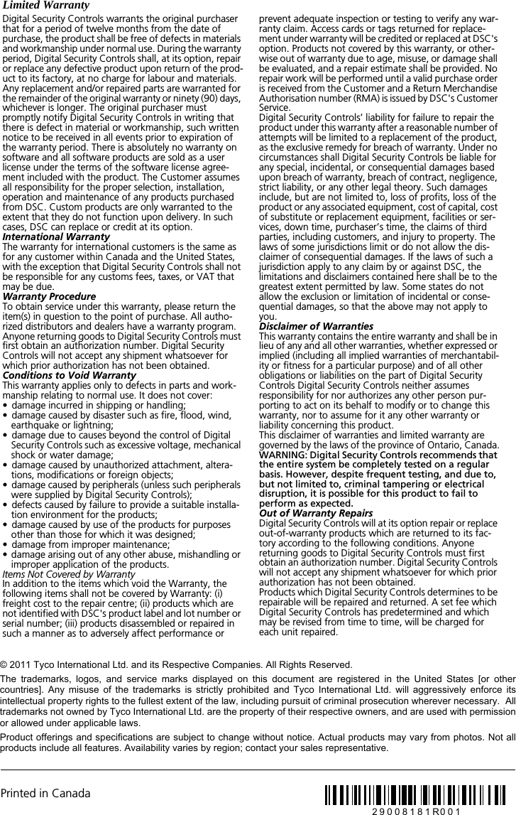 Printed in Canada29008181R001&copy; 2011 Tyco International Ltd. and its Respective Companies. All Rights Reserved.The  trademarks,  logos,  and  service  marks  displayed  on  this  document  are  registered  in  the  United  States  [or  othercountries].  Any  misuse  of  the  trademarks  is  strictly  prohibited  and  Tyco  International  Ltd.  will  aggressively  enforce  itsintellectual property rights to the fullest extent of the law, including pursuit of criminal prosecution wherever necessary.  Alltrademarks not owned by Tyco International Ltd. are the property of their respective owners, and are used with permissionor allowed under applicable laws. Product offerings and specifications are subject to change without notice. Actual products may vary from photos. Not allproducts include all features. Availability varies by region; contact your sales representative.Limited WarrantyDigital Security Controls warrants the original purchaser that for a period of twelve months from the date of purchase, the product shall be free of defects in materials and workmanship under normal use. During the warranty period, Digital Security Controls shall, at its option, repair or replace any defective product upon return of the prod-uct to its factory, at no charge for labour and materials. Any replacement and/or repaired parts are warranted for the remainder of the original warranty or ninety (90) days, whichever is longer. The original purchaser must promptly notify Digital Security Controls in writing that there is defect in material or workmanship, such written notice to be received in all events prior to expiration of the warranty period. There is absolutely no warranty on software and all software products are sold as a user license under the terms of the software license agree-ment included with the product. The Customer assumes all responsibility for the proper selection, installation, operation and maintenance of any products purchased from DSC. Custom products are only warranted to the extent that they do not function upon delivery. In such cases, DSC can replace or credit at its option.International WarrantyThe warranty for international customers is the same as for any customer within Canada and the United States, with the exception that Digital Security Controls shall not be responsible for any customs fees, taxes, or VAT that may be due.Warranty ProcedureTo obtain service under this warranty, please return the item(s) in question to the point of purchase. All autho-rized distributors and dealers have a warranty program. Anyone returning goods to Digital Security Controls must first obtain an authorization number. Digital Security Controls will not accept any shipment whatsoever for which prior authorization has not been obtained.Conditions to Void WarrantyThis warranty applies only to defects in parts and work-manship relating to normal use. It does not cover:&bull;  damage incurred in shipping or handling;&bull;  damage caused by disaster such as fire, flood, wind, earthquake or lightning;&bull;  damage due to causes beyond the control of Digital Security Controls such as excessive voltage, mechanical shock or water damage;&bull;  damage caused by unauthorized attachment, altera-tions, modifications or foreign objects;&bull;  damage caused by peripherals (unless such peripherals were supplied by Digital Security Controls);&bull;  defects caused by failure to provide a suitable installa-tion environment for the products;&bull;  damage caused by use of the products for purposes other than those for which it was designed;&bull;  damage from improper maintenance;&bull;  damage arising out of any other abuse, mishandling or improper application of the products.Items Not Covered by WarrantyIn addition to the items which void the Warranty, the following items shall not be covered by Warranty: (i) freight cost to the repair centre; (ii) products which are not identified with DSC's product label and lot number or serial number; (iii) products disassembled or repaired in such a manner as to adversely affect performance or prevent adequate inspection or testing to verify any war-ranty claim. Access cards or tags returned for replace-ment under warranty will be credited or replaced at DSC's option. Products not covered by this warranty, or other-wise out of warranty due to age, misuse, or damage shall be evaluated, and a repair estimate shall be provided. No repair work will be performed until a valid purchase order is received from the Customer and a Return Merchandise Authorisation number (RMA) is issued by DSC's Customer Service.Digital Security Controls&rsquo; liability for failure to repair the product under this warranty after a reasonable number of attempts will be limited to a replacement of the product, as the exclusive remedy for breach of warranty. Under no circumstances shall Digital Security Controls be liable for any special, incidental, or consequential damages based upon breach of warranty, breach of contract, negligence, strict liability, or any other legal theory. Such damages include, but are not limited to, loss of profits, loss of the product or any associated equipment, cost of capital, cost of substitute or replacement equipment, facilities or ser-vices, down time, purchaser&rsquo;s time, the claims of third parties, including customers, and injury to property. The laws of some jurisdictions limit or do not allow the dis-claimer of consequential damages. If the laws of such a jurisdiction apply to any claim by or against DSC, the limitations and disclaimers contained here shall be to the greatest extent permitted by law. Some states do not allow the exclusion or limitation of incidental or conse-quential damages, so that the above may not apply to you.Disclaimer of WarrantiesThis warranty contains the entire warranty and shall be in lieu of any and all other warranties, whether expressed or implied (including all implied warranties of merchantabil-ity or fitness for a particular purpose) and of all other obligations or liabilities on the part of Digital Security Controls Digital Security Controls neither assumes responsibility for nor authorizes any other person pur-porting to act on its behalf to modify or to change this warranty, nor to assume for it any other warranty or liability concerning this product.This disclaimer of warranties and limited warranty are governed by the laws of the province of Ontario, Canada.WARNING: Digital Security Controls recommends that the entire system be completely tested on a regular basis. However, despite frequent testing, and due to, but not limited to, criminal tampering or electrical disruption, it is possible for this product to fail to perform as expected.Out of Warranty RepairsDigital Security Controls will at its option repair or replace out-of-warranty products which are returned to its fac-tory according to the following conditions. Anyone returning goods to Digital Security Controls must first obtain an authorization number. Digital Security Controls will not accept any shipment whatsoever for which prior authorization has not been obtained.Products which Digital Security Controls determines to be repairable will be repaired and returned. A set fee which Digital Security Controls has predetermined and which may be revised from time to time, will be charged for each unit repaired.