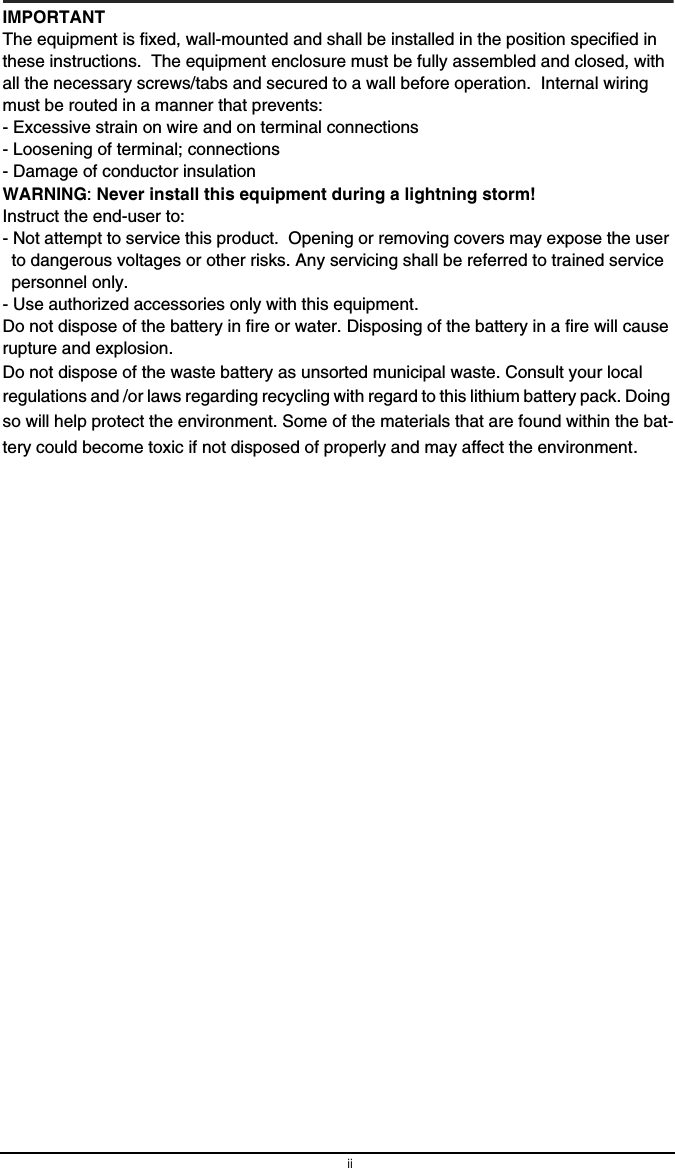 iiIMPORTANTThe equipment is fixed, wall-mounted and shall be installed in the position specified in these instructions.  The equipment enclosure must be fully assembled and closed, with all the necessary screws/tabs and secured to a wall before operation.  Internal wiring must be routed in a manner that prevents:- Excessive strain on wire and on terminal connections- Loosening of terminal; connections- Damage of conductor insulationWARNING: Never install this equipment during a lightning storm!Instruct the end-user to:- Not attempt to service this product.  Opening or removing covers may expose the user to dangerous voltages or other risks. Any servicing shall be referred to trained service personnel only.- Use authorized accessories only with this equipment.Do not dispose of the battery in fire or water. Disposing of the battery in a fire will cause rupture and explosion.Do not dispose of the waste battery as unsorted municipal waste. Consult your local regulations and /or laws regarding recycling with regard to this lithium battery pack. Doing so will help protect the environment. Some of the materials that are found within the bat-tery could become toxic if not disposed of properly and may affect the environment.