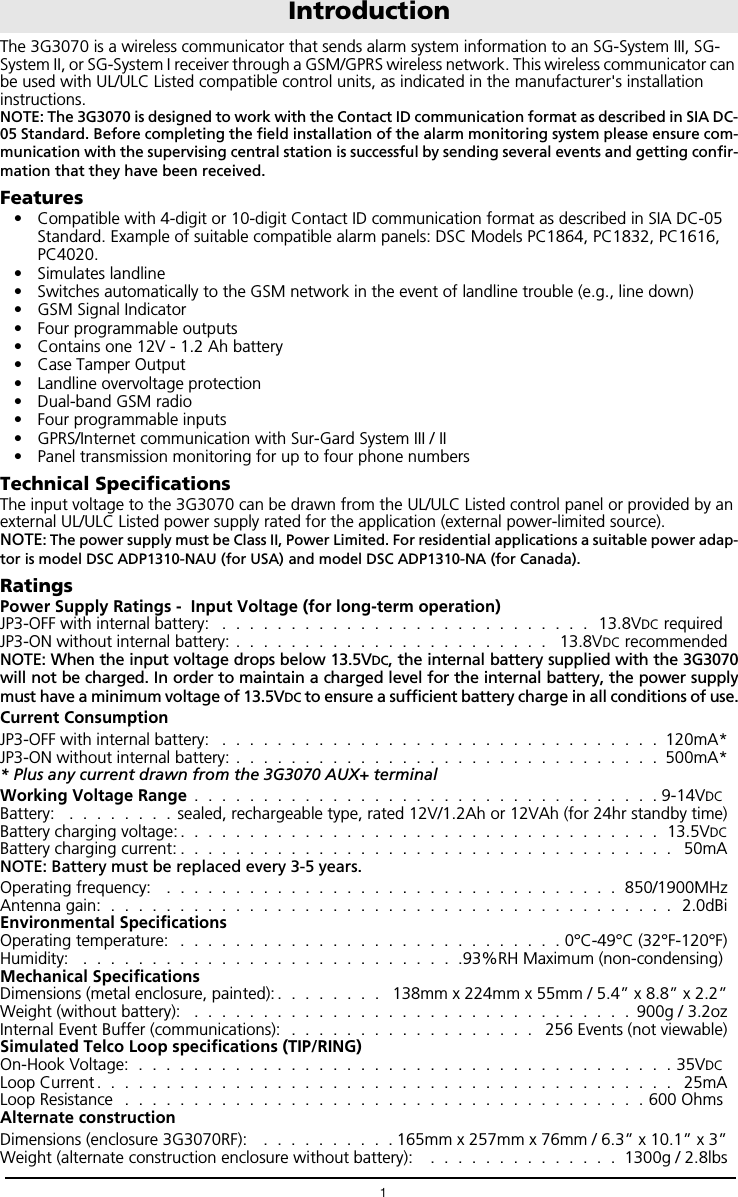 1The 3G3070 is a wireless communicator that sends alarm system information to an SG-System III, SG-System II, or SG-System I receiver through a GSM/GPRS wireless network. This wireless communicator can be used with UL/ULC Listed compatible control units, as indicated in the manufacturer's installation instructions.NOTE: The 3G3070 is designed to work with the Contact ID communication format as described in SIA DC-05 Standard. Before completing the field installation of the alarm monitoring system please ensure com-munication with the supervising central station is successful by sending several events and getting confir-mation that they have been received.Features&bull; Compatible with 4-digit or 10-digit Contact ID communication format as described in SIA DC-05 Standard. Example of suitable compatible alarm panels: DSC Models PC1864, PC1832, PC1616, PC4020.&bull; Simulates landline&bull; Switches automatically to the GSM network in the event of landline trouble (e.g., line down)&bull; GSM Signal Indicator&bull; Four programmable outputs&bull; Contains one 12V - 1.2 Ah battery&bull; Case Tamper Output&bull; Landline overvoltage protection&bull; Dual-band GSM radio&bull; Four programmable inputs&bull; GPRS/Internet communication with Sur-Gard System III / II&bull; Panel transmission monitoring for up to four phone numbersTechnical SpecificationsThe input voltage to the 3G3070 can be drawn from the UL/ULC Listed control panel or provided by an external UL/ULC Listed power supply rated for the application (external power-limited source).  NOTE: The power supply must be Class II, Power Limited. For residential applications a suitable power adap-tor is model DSC ADP1310-NAU (for USA) and model DSC ADP1310-NA (for Canada).RatingsPower Supply Ratings -  Input Voltage (for long-term operation)JP3-OFF with internal battery:   .  .  .  .  .  .  .  .  .  .  .  .  .  .  .  .  .  .  .  .  .  .  .  .  .  .  .  13.8VDC required JP3-ON without internal battery: .  .  .  .  .  .  .  .  .  .  .  .  .  .  .  .  .  .  .  .  .  .  .   13.8VDC recommendedNOTE: When the input voltage drops below 13.5VDC, the internal battery supplied with the 3G3070will not be charged. In order to maintain a charged level for the internal battery, the power supplymust have a minimum voltage of 13.5VDC to ensure a sufficient battery charge in all conditions of use.Current ConsumptionJP3-OFF with internal battery:   .  .  .  .  .  .  .  .  .  .  .  .  .  .  .  .  .  .  .  .  .  .  .  .  .  .  .  .  .  .  .  .  120mA*JP3-ON without internal battery: .  .  .  .  .  .  .  .  .  .  .  .  .  .  .  .  .  .  .  .  .  .  .  .  .  .  .  .  .  .  .  500mA** Plus any current drawn from the 3G3070 AUX+ terminalWorking Voltage Range  .  .  .  .  .  .  .  .  .  .  .  .  .  .  .  .  .  .  .  .  .  .  .  .  .  .  .  .  .  .  .  .  .  . 9-14VDC Battery:   .  .  .  .  .  .  .  .  sealed, rechargeable type, rated 12V/1.2Ah or 12VAh (for 24hr standby time)Battery charging voltage: .  .  .  .  .  .  .  .  .  .  .  .  .  .  .  .  .  .  .  .  .  .  .  .  .  .  .  .  .  .  .  .  .  .  .  13.5VDCBattery charging current: .  .  .  .  .  .  .  .  .  .  .  .  .  .  .  .  .  .  .  .  .  .  .  .  .  .  .  .  .  .  .  .  .  .  .  .   50mANOTE: Battery must be replaced every 3-5 years.Operating frequency:   .  .  .  .  .  .  .  .  .  .  .  .  .  .  .  .  .  .  .  .  .  .  .  .  .  .  .  .  .  .  .  .  .  850/1900MHzAntenna gain:  .  .  .  .  .  .  .  .  .  .  .  .  .  .  .  .  .  .  .  .  .  .  .  .  .  .  .  .  .  .  .  .  .  .  .  .  .  .  .  .  .   2.0dBiEnvironmental SpecificationsOperating temperature:   .  .  .  .  .  .  .  .  .  .  .  .  .  .  .  .  .  .  .  .  .  .  .  .  .  .  .  . 0&deg;C-49&deg;C (32&deg;F-120&deg;F)Humidity:   .  .  .  .  .  .  .  .  .  .  .  .  .  .  .  .  .  .  .  .  .  .  .  .  .  .  .  .93%RH Maximum (non-condensing) Mechanical SpecificationsDimensions (metal enclosure, painted): .  .  .  .  .  .  .  .   138mm x 224mm x 55mm / 5.4&rdquo; x 8.8&rdquo; x 2.2&rdquo;Weight (without battery):   .  .  .  .  .  .  .  .  .  .  .  .  .  .  .  .  .  .  .  .  .  .  .  .  .  .  .  .  .  .  .  .  900g / 3.2ozInternal Event Buffer (communications):  .  .  .  .  .  .  .  .  .  .  .  .  .  .  .  .  .  .   256 Events (not viewable)Simulated Telco Loop specifications (TIP/RING)On-Hook Voltage:  .  .  .  .  .  .  .  .  .  .  .  .  .  .  .  .  .  .  .  .  .  .  .  .  .  .  .  .  .  .  .  .  .  .  .  .  .  .  . 35VDC Loop Current .  .  .  .  .  .  .  .  .  .  .  .  .  .  .  .  .  .  .  .  .  .  .  .  .  .  .  .  .  .  .  .  .  .  .  .  .  .  .  .  .  .   25mALoop Resistance   .  .  .  .  .  .  .  .  .  .  .  .  .  .  .  .  .  .  .  .  .  .  .  .  .  .  .  .  .  .  .  .  .  .  .  .  .  . 600 Ohms Alternate construction Dimensions (enclosure 3G3070RF):    .  .  .  .  .  .  .  .  .  . 165mm x 257mm x 76mm / 6.3&rdquo; x 10.1&rdquo; x 3&rdquo;Weight (alternate construction enclosure without battery):    .  .  .  .  .  .  .  .  .  .  .  .  .  .  1300g / 2.8lbsIntroduction