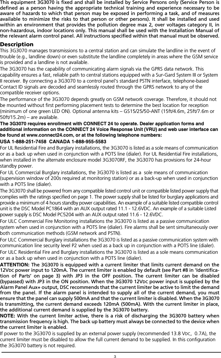 3This equipment 3G3070 is fixed and shall be installed by Service Persons only (Service Person isdefined as a person having the appropriate technical training and experience necessary to beaware of hazards to which that person may be exposed in performing a task, and of measuresavailable to minimize the risks to that person or other persons). It shall be installed and usedwithin an environment that provides the pollution degree max 2, over voltages category II, innon-hazardous, indoor locations only. This manual shall be used with the Installation Manual ofthe relevant alarm control panel. All instructions specified within that manual must be observed.DescriptionThis 3G3070 manages transmissions to a central station and can simulate the landline in the event of trouble (e.g., landline down) or even substitute the landline completely in areas where the GSM service is provided and a landline is not available.The 3G3070 has the capability of communicating alarm signals via the GPRS data network. This capability ensures a fast, reliable path to central stations equipped with a Sur-Gard System III or System II receiver. By connecting a 3G3070 to a control panel's standard PSTN interface, telephone-based Contact ID signals are decoded and seamlessly routed through the GPRS network to any of the compatible receiver options.The performance of the 3G3070 depends greatly on GSM network coverage. Therefore, it should not be mounted without first performing placement tests to determine the best location for reception (minimum of one green LED ON). Optional antenna kits &ndash; GS15/25/50-ANT (15ft/4.6m, 25ft/7.6m or 50ft/15.2m) &ndash; are available.The 3G3070 requires enrollment with CONNECT 24 to operate. Dealer application forms and additional information on the CONNECT 24 Voice Response Unit (VRU) and web user interface can be found at www.connect24.com, or at the following telephone numbers:USA 1-888-251-7458  CANADA 1-888-955-5583For UL Residential Fire and Burglary installations, the 3G3070 is listed as a sole means of communication or as a back up when used in conjunction with a POTS line (dialer). For UL Residential Fire installations, when installed in the alternate enclosure model 3G3070RF, the 3G3070 has provisions for 24-hour standby power. For UL Commercial Burglary installations, the 3G3070 is listed as a  sole means of communication (supervision window of 200s required at monitoring station) or as a back-up when used in conjunction with a POTS line (dialer).The 3G3070 shall be powered from any compatible listed control unit or compatible listed power supply that complies with the ratings specified on page 1. The power supply shall be listed for burglary applications and provide a minimum of 4 hours standby power capabilities. An example of a suitable listed compatible control unit is the DSC Model PC1864 with an AUX output rated 11.1 - 12.6VDC. An example of a suitable Listed power supply is DSC Model PC5204 with an AUX output rated 11.6 - 12.6VDC.For ULC Commercial Fire Monitoring installations the 3G3070 is listed as a passive communication  system when used in conjunction with a POTS line (dialer). Fire alarms shall be sent simultaneously over both communication methods (GSM network and PSTN).For ULC Commercial Burglary installations the 3G3070 is listed as a passive communication system with communication line security level P2 when used as a back up in conjunction with a POTS line (dialer).For ULC Residential Fire and Burglary installations the 3G3070 is listed as a sole means communication or as a back up when used in conjunction with a POTS line (dialer).ATTENTION: The 3G3070 is equipped with a current limiter that limits current demand on the12VDC power input to 120mA. The current limiter is enabled by default (see Part #8 in 'Identifica-tion of Parts&rsquo; on page 3) with JP3 in the OFF position. The current limiter can be disabled(bypassed) with JP3 in the ON position. When the 3G3070 12VDC power input is supplied by theAlarm Panel Aux+ output, DSC recommends that the current limiter be active to limit the demandfrom the panel. If the alarm panel is intended to supply all of the current demand, you mustensure that the panel can supply 500mA and that the current limiter is disabled. When the 3G3070is transmitting, the current demand exceeds 120mA (500mA). With the current limiter in place,the additional current demand is supplied by the 3G3070 battery. NOTE: With the current limiter active, there is a risk of discharging the 3G3070 battery whentransmission frequency is high. The back up battery must always be connected to the device whenthe current limiter is enabled.If power to the 3G3070 is supplied by an external power supply (recommended 13.8 VDC,  0.7A), the current limiter must be disabled to allow the full current demand to be supplied. In this configuration the 3G3070 battery is not required. 