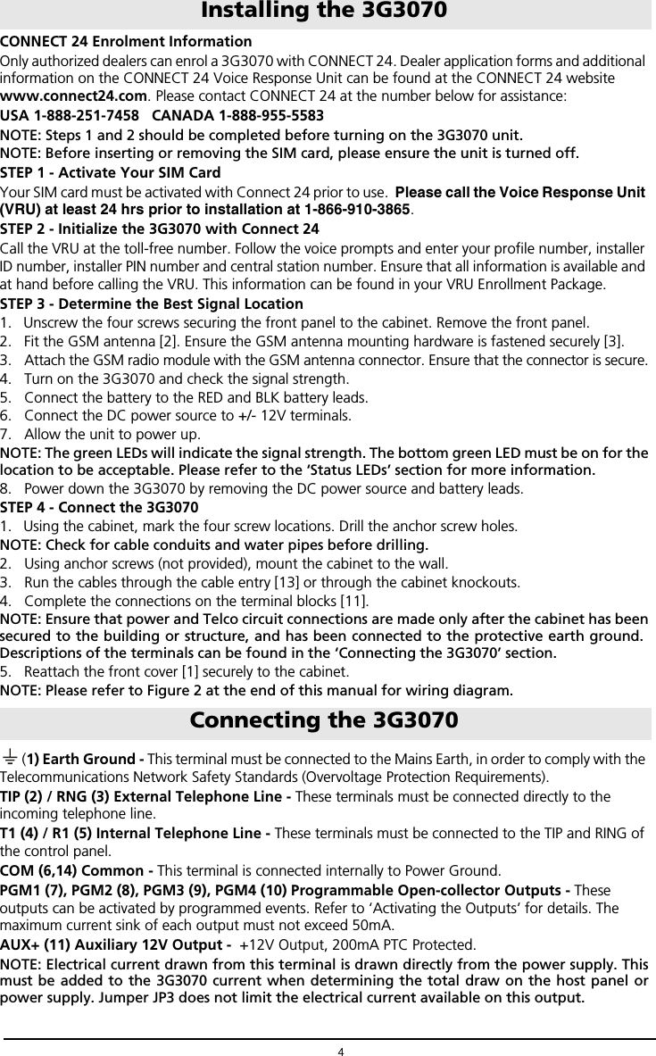 4CONNECT 24 Enrolment InformationOnly authorized dealers can enrol a 3G3070 with CONNECT 24. Dealer application forms and additional information on the CONNECT 24 Voice Response Unit can be found at the CONNECT 24 website www.connect24.com. Please contact CONNECT 24 at the number below for assistance:USA 1-888-251-7458   CANADA 1-888-955-5583NOTE: Steps 1 and 2 should be completed before turning on the 3G3070 unit.NOTE: Before inserting or removing the SIM card, please ensure the unit is turned off.STEP 1 - Activate Your SIM CardYour SIM card must be activated with Connect 24 prior to use.  Please call the Voice Response Unit (VRU) at least 24 hrs prior to installation at 1-866-910-3865.STEP 2 - Initialize the 3G3070 with Connect 24Call the VRU at the toll-free number. Follow the voice prompts and enter your profile number, installer ID number, installer PIN number and central station number. Ensure that all information is available and at hand before calling the VRU. This information can be found in your VRU Enrollment Package.STEP 3 - Determine the Best Signal Location1. Unscrew the four screws securing the front panel to the cabinet. Remove the front panel.2. Fit the GSM antenna [2]. Ensure the GSM antenna mounting hardware is fastened securely [3].3. Attach the GSM radio module with the GSM antenna connector. Ensure that the connector is secure.4. Turn on the 3G3070 and check the signal strength.5. Connect the battery to the RED and BLK battery leads.6. Connect the DC power source to +/- 12V terminals.7. Allow the unit to power up.NOTE: The green LEDs will indicate the signal strength. The bottom green LED must be on for thelocation to be acceptable. Please refer to the &lsquo;Status LEDs&rsquo; section for more information.8. Power down the 3G3070 by removing the DC power source and battery leads. STEP 4 - Connect the 3G3070 1. Using the cabinet, mark the four screw locations. Drill the anchor screw holes. NOTE: Check for cable conduits and water pipes before drilling.2. Using anchor screws (not provided), mount the cabinet to the wall.3. Run the cables through the cable entry [13] or through the cabinet knockouts.4. Complete the connections on the terminal blocks [11]. NOTE: Ensure that power and Telco circuit connections are made only after the cabinet has beensecured to the building or structure, and has been connected to the protective earth ground. Descriptions of the terminals can be found in the &lsquo;Connecting the 3G3070&rsquo; section.5. Reattach the front cover [1] securely to the cabinet.NOTE: Please refer to Figure 2 at the end of this manual for wiring diagram.(1) Earth Ground - This terminal must be connected to the Mains Earth, in order to comply with the Telecommunications Network Safety Standards (Overvoltage Protection Requirements).TIP (2) / RNG (3) External Telephone Line - These terminals must be connected directly to the incoming telephone line.T1 (4) / R1 (5) Internal Telephone Line - These terminals must be connected to the TIP and RING of the control panel.COM (6,14) Common - This terminal is connected internally to Power Ground.PGM1 (7), PGM2 (8), PGM3 (9), PGM4 (10) Programmable Open-collector Outputs - These outputs can be activated by programmed events. Refer to &lsquo;Activating the Outputs&rsquo; for details. The maximum current sink of each output must not exceed 50mA. AUX+ (11) Auxiliary 12V Output -  +12V Output, 200mA PTC Protected.  NOTE: Electrical current drawn from this terminal is drawn directly from the power supply. Thismust be added to the 3G3070 current when determining the total draw on the host panel orpower supply. Jumper JP3 does not limit the electrical current available on this output.Installing the 3G3070Connecting the 3G3070