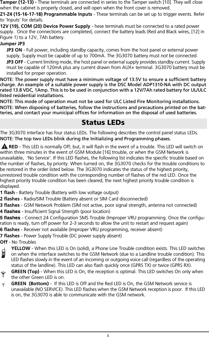 5Tamper (12-13) - These terminals are connected in series to the Tamper switch [10]. They will close when the cabinet is properly closed, and will open when the front cover is removed.Z1-Z4 (15-16-17-18) Programmable Inputs - These terminals can be set up to trigger events. Refer to &lsquo;Inputs&rsquo; for details.12V (19), COM (20) Device Power Supply - hese terminals must be connected to a rated power supply.  Once the connections are completed, connect the battery leads (Red and Black wires, [12] in Figure 1) to a 12V, 7Ah battery.Jumper JP3JP3 ON - Full power, including standby capacity, comes from the host panel or external power supply. Supply must be capable of up to 700mA. The 3G3070 battery must not be connected.JP3 OFF - Current limiting mode, the host panel or external supply provides standby current. Supply must be capable of 120mA plus any current drawn from AUX+ terminal. 3G3070 battery must be installed for proper operation. NOTE: The power supply must have a minimum voltage of 13.5V to ensure a sufficient batterycharge. An example of a suitable power supply is the DSC Model ADP1310-NA with DC outputrated 13.8 VDC, 1Amp. This is to be used in conjunction with a 12V/7Ah rated battery for UL/ULClisted residential installations. NOTE: This mode of operation must not be used for ULC Listed Fire Monitoring installations.NOTE: When disposing of batteries, follow the instructions and precautions printed on the bat-teries, and contact your municipal offices for information on the disposal of used batteries.The 3G3070 interface has four status LEDs. The following describes the control panel status LEDs.NOTE: The top two LEDs blink during the Initializing and Programming phases. RED - This LED is normally Off; but, it will flash in the event of a trouble. This LED will switch on within three minutes in the event of GSM Module [16] trouble, or when the GSM Network is unavailable,  &lsquo;No Service&rsquo;. If this LED flashes, the following list indicates the specific trouble based on the number of flashes, by priority. When turned on, the 3G3070 checks for the trouble conditions to be restored in the order listed below. The 3G3070 indicates the status of the highest priority, unrestored trouble condition with the corresponding number of flashes of the red LED. Once the highest priority trouble condition has been cleared, the next highest priority trouble condition is  displayed. 1 flash - Battery Trouble (Battery with low voltage output)2 flashes - Radio/SIM Trouble (Battery absent or SIM Card disconnected)3 flashes - GSM Network Problem (SIM not active, poor signal strength, antenna not connected)4 flashes - Insufficient Signal Strength (poor location)5 flashes - Connect 24 Configuration SMS Trouble (Improper VRU programming. Once the configu-ration is ready, turn off power for 2-3 seconds to allow the unit to restart and request again)6 flashes - Receiver not available (Improper VRU programming, receiver absent)7 flashes - Power Supply Trouble (DC power supply absent)Off - No TroublesYELLOW - When this LED is On (solid), a Phone Line Trouble condition exists. This LED switches on when the interface switches to the GSM Network (due to a Landline trouble condition). This LED flashes slowly in the event of an incoming or outgoing voice call (regardless of the operating status of the landline). This LED can also flash quickly once (GPRS TX) or twice (GPRS RX).GREEN (Top) - When this LED is On, the reception is optimal. This LED switches On only when the other Green LED is on.GREEN  (Bottom) -  If this LED is Off and the Red LED is On, the GSM Network service is unavailable (NO SERVICE). This LED flashes when the GSM Network reception is poor.  If this LED is on, the 3G3070 is able to communicate with the GSM network. Status LEDs