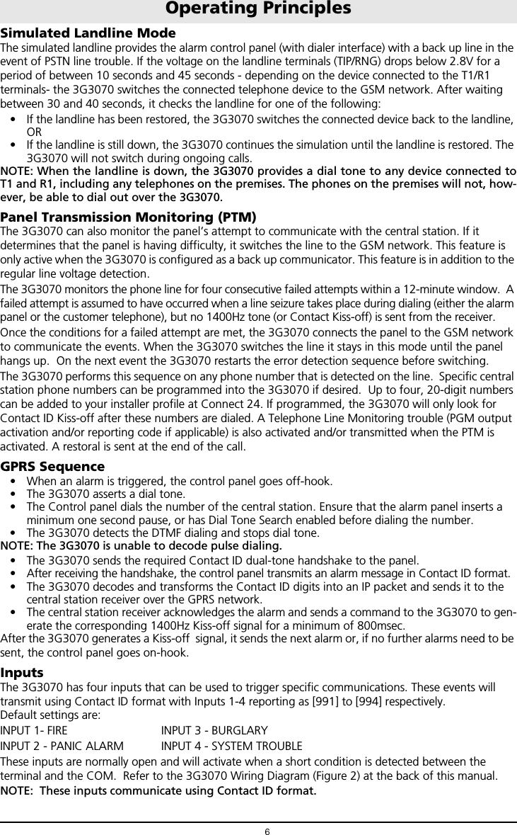 6Simulated Landline ModeThe simulated landline provides the alarm control panel (with dialer interface) with a back up line in the event of PSTN line trouble. If the voltage on the landline terminals (TIP/RNG) drops below 2.8V for a period of between 10 seconds and 45 seconds - depending on the device connected to the T1/R1 terminals- the 3G3070 switches the connected telephone device to the GSM network. After waiting between 30 and 40 seconds, it checks the landline for one of the following:&bull; If the landline has been restored, the 3G3070 switches the connected device back to the landline, OR&bull; If the landline is still down, the 3G3070 continues the simulation until the landline is restored. The 3G3070 will not switch during ongoing calls.NOTE: When the landline is down, the 3G3070 provides a dial tone to any device connected toT1 and R1, including any telephones on the premises. The phones on the premises will not, how-ever, be able to dial out over the 3G3070.  Panel Transmission Monitoring (PTM)The 3G3070 can also monitor the panel&rsquo;s attempt to communicate with the central station. If it determines that the panel is having difficulty, it switches the line to the GSM network. This feature is only active when the 3G3070 is configured as a back up communicator. This feature is in addition to the regular line voltage detection.The 3G3070 monitors the phone line for four consecutive failed attempts within a 12-minute window.  A failed attempt is assumed to have occurred when a line seizure takes place during dialing (either the alarm panel or the customer telephone), but no 1400Hz tone (or Contact Kiss-off) is sent from the receiver. Once the conditions for a failed attempt are met, the 3G3070 connects the panel to the GSM network to communicate the events. When the 3G3070 switches the line it stays in this mode until the panel hangs up.  On the next event the 3G3070 restarts the error detection sequence before switching.The 3G3070 performs this sequence on any phone number that is detected on the line.  Specific central station phone numbers can be programmed into the 3G3070 if desired.  Up to four, 20-digit numbers can be added to your installer profile at Connect 24. If programmed, the 3G3070 will only look for Contact ID Kiss-off after these numbers are dialed. A Telephone Line Monitoring trouble (PGM output activation and/or reporting code if applicable) is also activated and/or transmitted when the PTM is activated. A restoral is sent at the end of the call. GPRS Sequence&bull; When an alarm is triggered, the control panel goes off-hook.&bull; The 3G3070 asserts a dial tone.&bull; The Control panel dials the number of the central station. Ensure that the alarm panel inserts a minimum one second pause, or has Dial Tone Search enabled before dialing the number. &bull; The 3G3070 detects the DTMF dialing and stops dial tone.NOTE: The 3G3070 is unable to decode pulse dialing.&bull; The 3G3070 sends the required Contact ID dual-tone handshake to the panel.&bull; After receiving the handshake, the control panel transmits an alarm message in Contact ID format.&bull; The 3G3070 decodes and transforms the Contact ID digits into an IP packet and sends it to the central station receiver over the GPRS network.&bull; The central station receiver acknowledges the alarm and sends a command to the 3G3070 to gen-erate the corresponding 1400Hz Kiss-off signal for a minimum of 800msec. After the 3G3070 generates a Kiss-off  signal, it sends the next alarm or, if no further alarms need to be sent, the control panel goes on-hook.InputsThe 3G3070 has four inputs that can be used to trigger specific communications. These events will transmit using Contact ID format with Inputs 1-4 reporting as [991] to [994] respectively. Default settings are:INPUT 1- FIRE INPUT 3 - BURGLARYINPUT 2 - PANIC ALARM INPUT 4 - SYSTEM TROUBLEThese inputs are normally open and will activate when a short condition is detected between the terminal and the COM.  Refer to the 3G3070 Wiring Diagram (Figure 2) at the back of this manual.NOTE:  These inputs communicate using Contact ID format.Operating Principles