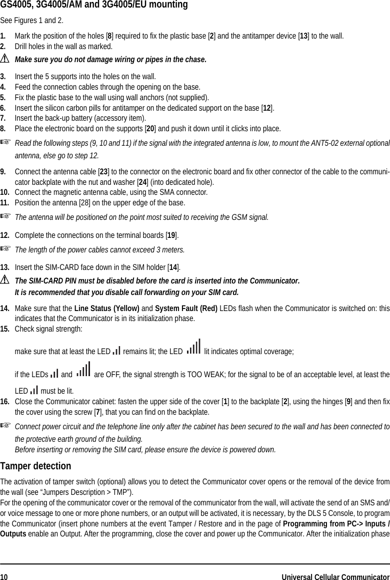 10 Universal Cellular CommunicatorGS4005, 3G4005/AM and 3G4005/EU mountingSee Figures 1 and 2.1. Mark the position of the holes [8] required to fix the plastic base [2] and the antitamper device [13] to the wall.2. Drill holes in the wall as marked.!Make sure you do not damage wiring or pipes in the chase.3. Insert the 5 supports into the holes on the wall.4. Feed the connection cables through the opening on the base. 5. Fix the plastic base to the wall using wall anchors (not supplied).6. Insert the silicon carbon pills for antitamper on the dedicated support on the base [12].7. Insert the back-up battery (accessory item).8. Place the electronic board on the supports [20] and push it down until it clicks into place.Read the following steps (9, 10 and 11) if the signal with the integrated antenna is low, to mount the ANT5-02 external optionalantenna, else go to step 12.9. Connect the antenna cable [23] to the connector on the electronic board and fix other connector of the cable to the communi-cator backplate with the nut and washer [24] (into dedicated hole).10. Connect the magnetic antenna cable, using the SMA connector.11. Position the antenna [28] on the upper edge of the base.The antenna will be positioned on the point most suited to receiving the GSM signal.12. Complete the connections on the terminal boards [19].The length of the power cables cannot exceed 3 meters.13. Insert the SIM-CARD face down in the SIM holder [14].!The SIM-CARD PIN must be disabled before the card is inserted into the Communicator.It is recommended that you disable call forwarding on your SIM card.14. Make sure that the Line Status (Yellow) and System Fault (Red) LEDs flash when the Communicator is switched on: thisindicates that the Communicator is in its initialization phase.15. Check signal strength:make sure that at least the LED   remains lit; the LED   lit indicates optimal coverage;if the LEDs   and   are OFF, the signal strength is TOO WEAK; for the signal to be of an acceptable level, at least theLED   must be lit.16. Close the Communicator cabinet: fasten the upper side of the cover [1] to the backplate [2], using the hinges [9] and then fixthe cover using the screw [7], that you can find on the backplate.Connect power circuit and the telephone line only after the cabinet has been secured to the wall and has been connected tothe protective earth ground of the building.Before inserting or removing the SIM card, please ensure the device is powered down.Tamper detectionThe activation of tamper switch (optional) allows you to detect the Communicator cover opens or the removal of the device fromthe wall (see “Jumpers Description &gt; TMP”).For the opening of the communicator cover or the removal of the communicator from the wall, will activate the send of an SMS and/or voice message to one or more phone numbers, or an output will be activated, it is necessary, by the DLS 5 Console, to programthe Communicator (insert phone numbers at the event Tamper / Restore and in the page of Programming from PC-&gt; Inputs /Outputs enable an Output. After the programming, close the cover and power up the Communicator. After the initialization phase