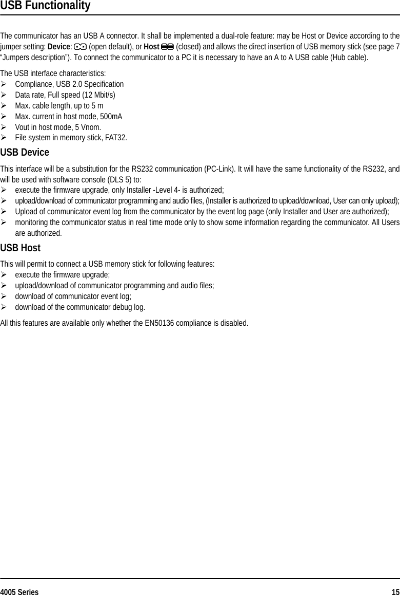 4005 Series 15USB FunctionalityThe communicator has an USB A connector. It shall be implemented a dual-role feature: may be Host or Device according to thejumper setting: Device: J (open default), or Host K (closed) and allows the direct insertion of USB memory stick (see page 7“Jumpers description”). To connect the communicator to a PC it is necessary to have an A to A USB cable (Hub cable).The USB interface characteristics:Compliance, USB 2.0 SpecificationData rate, Full speed (12 Mbit/s)Max. cable length, up to 5 mMax. current in host mode, 500mAVout in host mode, 5 Vnom.File system in memory stick, FAT32.USB DeviceThis interface will be a substitution for the RS232 communication (PC-Link). It will have the same functionality of the RS232, andwill be used with software console (DLS 5) to:execute the firmware upgrade, only Installer -Level 4- is authorized;upload/download of communicator programming and audio files, (Installer is authorized to upload/download, User can only upload);Upload of communicator event log from the communicator by the event log page (only Installer and User are authorized); monitoring the communicator status in real time mode only to show some information regarding the communicator. All Usersare authorized.USB HostThis will permit to connect a USB memory stick for following features:execute the firmware upgrade;upload/download of communicator programming and audio files;download of communicator event log;download of the communicator debug log.All this features are available only whether the EN50136 compliance is disabled.