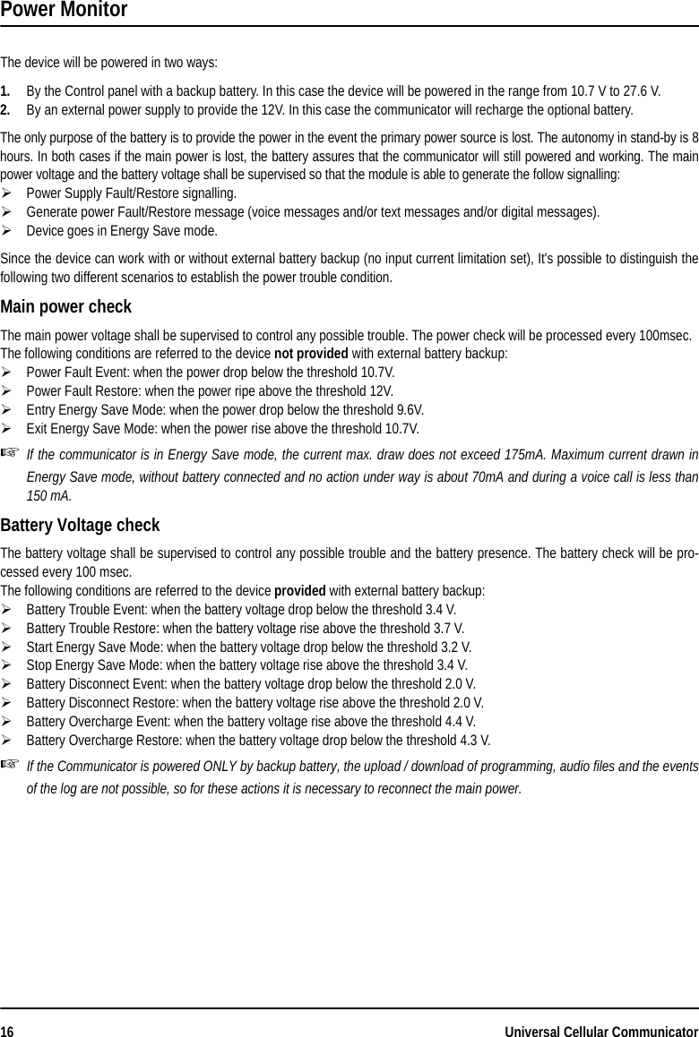 16 Universal Cellular CommunicatorPower MonitorThe device will be powered in two ways:1. By the Control panel with a backup battery. In this case the device will be powered in the range from 10.7 V to 27.6 V.2. By an external power supply to provide the 12V. In this case the communicator will recharge the optional battery.The only purpose of the battery is to provide the power in the event the primary power source is lost. The autonomy in stand-by is 8hours. In both cases if the main power is lost, the battery assures that the communicator will still powered and working. The mainpower voltage and the battery voltage shall be supervised so that the module is able to generate the follow signalling:Power Supply Fault/Restore signalling. Generate power Fault/Restore message (voice messages and/or text messages and/or digital messages).Device goes in Energy Save mode.Since the device can work with or without external battery backup (no input current limitation set), It&apos;s possible to distinguish thefollowing two different scenarios to establish the power trouble condition.Main power checkThe main power voltage shall be supervised to control any possible trouble. The power check will be processed every 100msec.The following conditions are referred to the device not provided with external battery backup:Power Fault Event: when the power drop below the threshold 10.7V.Power Fault Restore: when the power ripe above the threshold 12V.Entry Energy Save Mode: when the power drop below the threshold 9.6V.Exit Energy Save Mode: when the power rise above the threshold 10.7V.If the communicator is in Energy Save mode, the current max. draw does not exceed 175mA. Maximum current drawn inEnergy Save mode, without battery connected and no action under way is about 70mA and during a voice call is less than150 mA.Battery Voltage checkThe battery voltage shall be supervised to control any possible trouble and the battery presence. The battery check will be pro-cessed every 100 msec.The following conditions are referred to the device provided with external battery backup:Battery Trouble Event: when the battery voltage drop below the threshold 3.4 V.Battery Trouble Restore: when the battery voltage rise above the threshold 3.7 V.Start Energy Save Mode: when the battery voltage drop below the threshold 3.2 V.Stop Energy Save Mode: when the battery voltage rise above the threshold 3.4 V.Battery Disconnect Event: when the battery voltage drop below the threshold 2.0 V.Battery Disconnect Restore: when the battery voltage rise above the threshold 2.0 V.Battery Overcharge Event: when the battery voltage rise above the threshold 4.4 V.Battery Overcharge Restore: when the battery voltage drop below the threshold 4.3 V.If the Communicator is powered ONLY by backup battery, the upload / download of programming, audio files and the eventsof the log are not possible, so for these actions it is necessary to reconnect the main power.