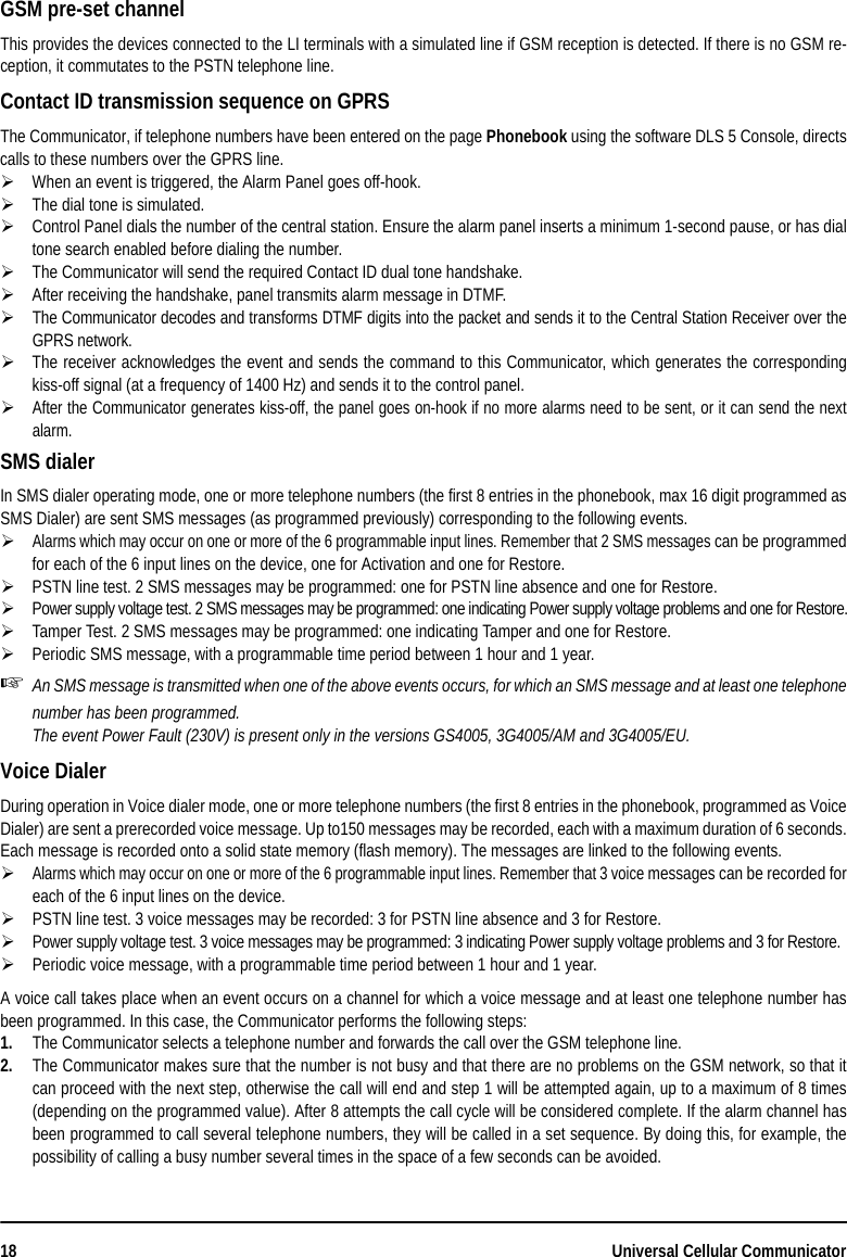 18 Universal Cellular CommunicatorGSM pre-set channel This provides the devices connected to the LI terminals with a simulated line if GSM reception is detected. If there is no GSM re-ception, it commutates to the PSTN telephone line.Contact ID transmission sequence on GPRSThe Communicator, if telephone numbers have been entered on the page Phonebook using the software DLS 5 Console, directscalls to these numbers over the GPRS line.When an event is triggered, the Alarm Panel goes off-hook.The dial tone is simulated.Control Panel dials the number of the central station. Ensure the alarm panel inserts a minimum 1-second pause, or has dialtone search enabled before dialing the number.The Communicator will send the required Contact ID dual tone handshake.After receiving the handshake, panel transmits alarm message in DTMF.The Communicator decodes and transforms DTMF digits into the packet and sends it to the Central Station Receiver over theGPRS network.The receiver acknowledges the event and sends the command to this Communicator, which generates the correspondingkiss-off signal (at a frequency of 1400 Hz) and sends it to the control panel.After the Communicator generates kiss-off, the panel goes on-hook if no more alarms need to be sent, or it can send the nextalarm.SMS dialer In SMS dialer operating mode, one or more telephone numbers (the first 8 entries in the phonebook, max 16 digit programmed asSMS Dialer) are sent SMS messages (as programmed previously) corresponding to the following events.Alarms which may occur on one or more of the 6 programmable input lines. Remember that 2 SMS messages can be programmedfor each of the 6 input lines on the device, one for Activation and one for Restore.PSTN line test. 2 SMS messages may be programmed: one for PSTN line absence and one for Restore.Power supply voltage test. 2 SMS messages may be programmed: one indicating Power supply voltage problems and one for Restore.Tamper Test. 2 SMS messages may be programmed: one indicating Tamper and one for Restore.Periodic SMS message, with a programmable time period between 1 hour and 1 year.An SMS message is transmitted when one of the above events occurs, for which an SMS message and at least one telephonenumber has been programmed.The event Power Fault (230V) is present only in the versions GS4005, 3G4005/AM and 3G4005/EU.Voice Dialer During operation in Voice dialer mode, one or more telephone numbers (the first 8 entries in the phonebook, programmed as VoiceDialer) are sent a prerecorded voice message. Up to150 messages may be recorded, each with a maximum duration of 6 seconds.Each message is recorded onto a solid state memory (flash memory). The messages are linked to the following events.Alarms which may occur on one or more of the 6 programmable input lines. Remember that 3 voice messages can be recorded foreach of the 6 input lines on the device.PSTN line test. 3 voice messages may be recorded: 3 for PSTN line absence and 3 for Restore.Power supply voltage test. 3 voice messages may be programmed: 3 indicating Power supply voltage problems and 3 for Restore.Periodic voice message, with a programmable time period between 1 hour and 1 year.A voice call takes place when an event occurs on a channel for which a voice message and at least one telephone number hasbeen programmed. In this case, the Communicator performs the following steps:1. The Communicator selects a telephone number and forwards the call over the GSM telephone line.2. The Communicator makes sure that the number is not busy and that there are no problems on the GSM network, so that itcan proceed with the next step, otherwise the call will end and step 1 will be attempted again, up to a maximum of 8 times(depending on the programmed value). After 8 attempts the call cycle will be considered complete. If the alarm channel hasbeen programmed to call several telephone numbers, they will be called in a set sequence. By doing this, for example, thepossibility of calling a busy number several times in the space of a few seconds can be avoided.