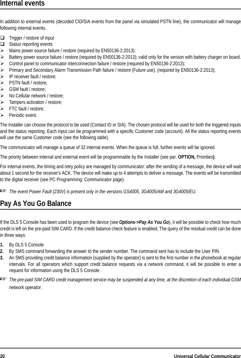 20 Universal Cellular CommunicatorInternal eventsIn addition to external events (decoded CID/SIA events from the panel via simulated PSTN line), the communicator will managefollowing internal events.Trigger / restore of inputStatus reporting eventsMains power source failure / restore (required by EN50136-2:2013).Battery power source failure / restore (required by EN50136-2:2013); valid only for the version with battery charger on board.Control panel to communicator interconnection failure / restore (required by EN50136-2:2013);Primary and Secondary Alarm Transmission Path failure / restore (Future use), (required by EN50136-2:2013);IP receiver fault / restore;PSTN fault / restore;GSM fault / restore;No Cellular network / restore;Tampers activation / restore;FTC fault / restore;Periodic event.The Installer can choose the protocol to be used (Contact ID or SIA). The chosen protocol will be used for both the triggered inputsand the status reporting. Each input can be programmed with a specific Customer code (account). All the status reporting eventswill use the same Customer code (see the following table).The communicator will manage a queue of 32 internal events. When the queue is full, further events will be ignored. The priority between internal and external event will be programmable by the Installer (see par. OPTION, Priorities). For internal events, the timing and retry policy are managed by communicator: after the sending of a message, the device will waitabout 1 second for the receiver&apos;s ACK. The device will make up to 4 attempts to deliver a message. The events will be transmittedto the digital receiver (see PC Programming: Communicator page).The event Power Fault (230V) is present only in the versions GS4005, 3G4005/AM and 3G4005/EU.Pay As You Go Balance If the DLS 5 Console has been used to program the device (see Options-&gt;Pay As You Go), it will be possible to check how muchcredit is left on the pre-paid SIM CARD. If the credit balance check feature is enabled, The query of the residual credit can be donein three ways:1. By DLS 5 Console.2. By SMS command forwarding the answer to the sender number. The command sent has to include the User PIN. 3. An SMS providing credit balance information (supplied by the operator) is sent to the first number in the phonebook at regularintervals. For all operators which support credit balance requests via a network command, it will be possible to enter arequest for information using the DLS 5 Console. The pre-paid SIM CARD credit management service may be suspended at any time, at the discretion of each individual GSMnetwork operator.
