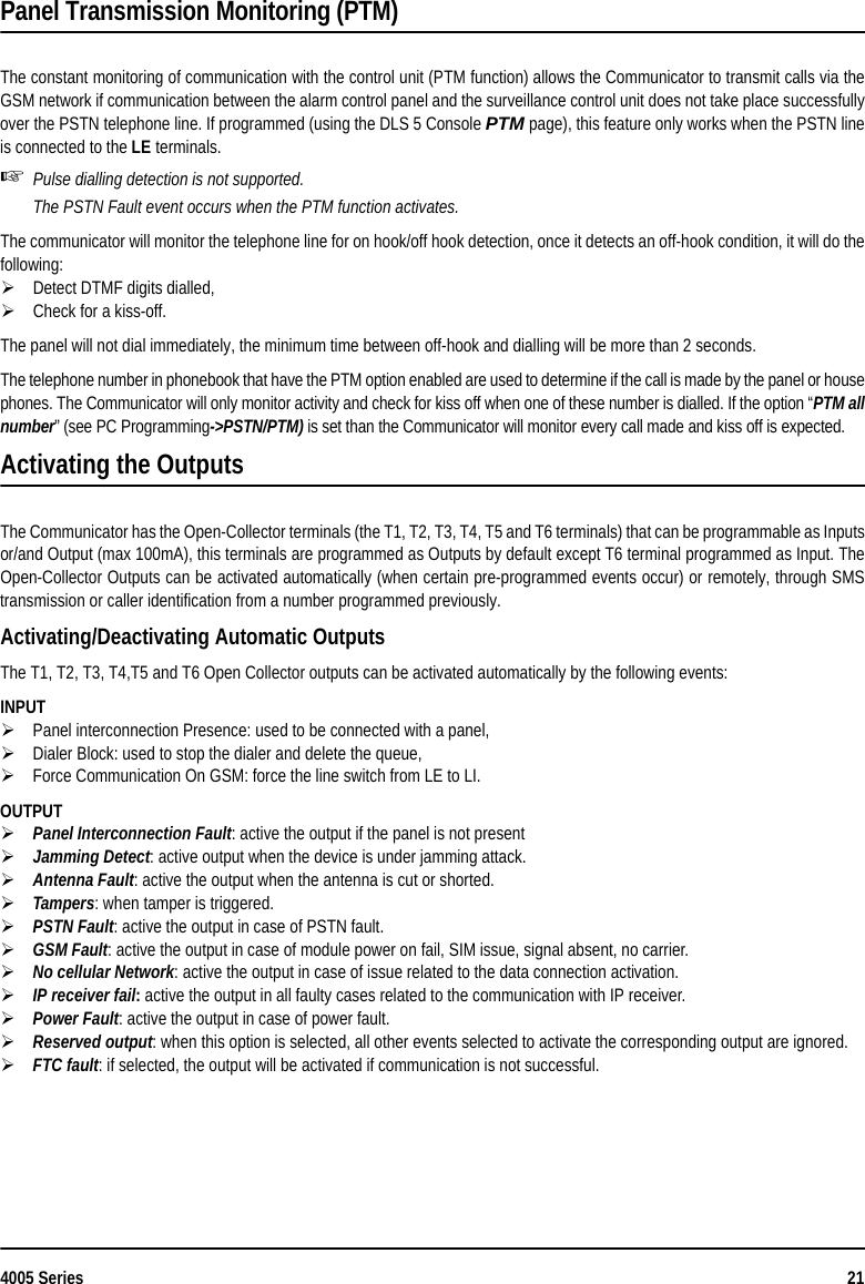 4005 Series 21Panel Transmission Monitoring (PTM)The constant monitoring of communication with the control unit (PTM function) allows the Communicator to transmit calls via theGSM network if communication between the alarm control panel and the surveillance control unit does not take place successfullyover the PSTN telephone line. If programmed (using the DLS 5 Console PTM page), this feature only works when the PSTN lineis connected to the LE terminals.Pulse dialling detection is not supported.The PSTN Fault event occurs when the PTM function activates.The communicator will monitor the telephone line for on hook/off hook detection, once it detects an off-hook condition, it will do thefollowing:Detect DTMF digits dialled,Check for a kiss-off.The panel will not dial immediately, the minimum time between off-hook and dialling will be more than 2 seconds.The telephone number in phonebook that have the PTM option enabled are used to determine if the call is made by the panel or housephones. The Communicator will only monitor activity and check for kiss off when one of these number is dialled. If the option “PTM allnumber” (see PC Programming-&gt;PSTN/PTM) is set than the Communicator will monitor every call made and kiss off is expected.Activating the OutputsThe Communicator has the Open-Collector terminals (the T1, T2, T3, T4, T5 and T6 terminals) that can be programmable as Inputsor/and Output (max 100mA), this terminals are programmed as Outputs by default except T6 terminal programmed as Input. TheOpen-Collector Outputs can be activated automatically (when certain pre-programmed events occur) or remotely, through SMStransmission or caller identification from a number programmed previously.Activating/Deactivating Automatic OutputsThe T1, T2, T3, T4,T5 and T6 Open Collector outputs can be activated automatically by the following events: INPUTPanel interconnection Presence: used to be connected with a panel,Dialer Block: used to stop the dialer and delete the queue,Force Communication On GSM: force the line switch from LE to LI.OUTPUTPanel Interconnection Fault: active the output if the panel is not presentJamming Detect: active output when the device is under jamming attack.Antenna Fault: active the output when the antenna is cut or shorted.Tampers: when tamper is triggered.PSTN Fault: active the output in case of PSTN fault.GSM Fault: active the output in case of module power on fail, SIM issue, signal absent, no carrier.No cellular Network: active the output in case of issue related to the data connection activation.       IP receiver fail: active the output in all faulty cases related to the communication with IP receiver.Power Fault: active the output in case of power fault.Reserved output: when this option is selected, all other events selected to activate the corresponding output are ignored.FTC fault: if selected, the output will be activated if communication is not successful.