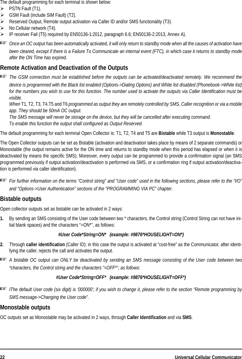 22 Universal Cellular CommunicatorThe default programming for each terminal is shown below:PSTN Fault (T1).GSM Fault (include SIM Fault) (T2).Reserved Output, Remote output activation via Caller ID and/or SMS functionality (T3).No Cellular network (T4).IP receiver Fail (T5) required by EN50136-1:2012, paragraph 6.6; EN50136-2:2013, Annex A).Once an OC output has been automatically activated, it will only return to standby mode when all the causes of activation havebeen cleared, except if there is a Failure To Communicate an internal event (FTC), in which case it returns to standby modeafter the ON Time has expired.Remote Activation and Deactivation of the OutputsThe GSM connection must be established before the outputs can be activated/deactivated remotely. We recommend thedevice is programmed with the Black list enabled (Options-&gt;Dialing Options) and White list disabled (Phonebook-&gt;White list)for the numbers you wish to use for this function. The number used to activate the outputs via Caller Identification must bevisible.When T1, T2, T3, T4,T5 and T6 programmed as output they are remotely controlled by SMS, Caller recognition or via a mobileapp. They should be 50mA OC output.The SMS message will never be storage on the device, but they will be cancelled after executing command.To enable this function the output shall configured as Output Reserved.The default programming for each terminal Open Collector is: T1, T2, T4 and T5 are Bistable while T3 output is Monostable.The Open Collector outputs can be set as Bistable (activation and deactivation takes place by means of 2 separate commands) orMonostable (the output remains active for the ON time and returns to standby mode when this period has elapsed or when it isdeactivated by means the specific SMS). Moreover, every output can be programmed to provide a confirmation signal (an SMSprogrammed previously if output activation/deactivation is performed via SMS, or a confirmation ring if output activation/deactiva-tion is performed via caller identification).For further information on the terms “Control string” and “User code” used in the following sections, please refer to the “I/O”and “Options-&gt;User Authentication” sections of the “PROGRAMMING VIA PC” chapter.Bistable outputsOpen collector outputs set as bistable can be activated in 2 ways:1. By sending an SMS consisting of the User code between two * characters, the Control string (Control String can not have ini-tial blank spaces) and the characters “=ON*”, as follows:#User Code*String=ON*   (example: #9876*HOUSELIGHT=ON*)2. Through caller identification (Caller ID): in this case the output is activated at “cost-free” as the Communicator, after identi-fying the caller, rejects the call and activates the output.A bistable OC output can ONLY be deactivated by sending an SMS message consisting of the User code between two*characters, the Control string and the characters “=OFF*”, as follows:#User Code*String=OFF*   (example: #9876*HOUSELIGHT=OFF*)IThe default User code (six digit) is ‘000000’; if you wish to change it, please refer to the section “Remote programming bySMS message-&gt;Changing the User code”.Monostable outputsOC outputs set as Monostable may be activated in 2 ways, through Caller Identification and via SMS.