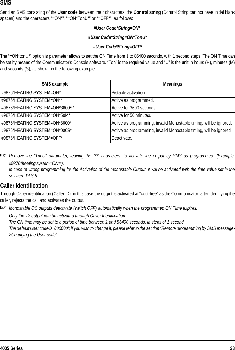 4005 Series 23SMS Send an SMS consisting of the User code between the * characters, the Control string (Control String can not have initial blankspaces) and the characters “=ON*”, “=ON*TonU*” or “=OFF*”, as follows:#User Code*String=ON* #User Code*String=ON*TonU*#User Code*String=OFF*The “=ON*tonU*” option is parameter allows to set the ON Time from 1 to 86400 seconds, with 1 second steps. The ON Time canbe set by means of the Communicator&apos;s Console software. “Ton” is the required value and “U” is the unit in hours (H), minutes (M)and seconds (S), as shown in the following example:Remove the “TonU” parameter, leaving the “**” characters, to activate the output by SMS as programmed. (Example:#9876*heating system=ON**).In case of wrong programming for the Activation of the monostable Output, it will be activated with the time value set in thesoftware DLS 5. Caller IdentificationThrough Caller identification (Caller ID): in this case the output is activated at “cost-free” as the Communicator, after identifying thecaller, rejects the call and activates the output.Monostable OC outputs deactivate (switch OFF) automatically when the programmed ON Time expires.Only the T3 output can be activated through Caller Identification.The ON time may be set to a period of time between 1 and 86400 seconds, in steps of 1 second.The default User code is ‘000000’; if you wish to change it, please refer to the section “Remote programming by SMS message-&gt;Changing the User code”.SMS example Meanings#9876*HEATING SYSTEM=ON* Bistable activation.#9876*HEATING SYSTEM=ON** Active as programmed.#9876*HEATING SYSTEM=ON*3600S* Active for 3600 seconds.#9876*HEATING SYSTEM=ON*50M* Active for 50 minutes.#9876*HEATING SYSTEM=ON*3600* Active as programming, invalid Monostable timing, will be ignored.#9876*HEATING SYSTEM=ON*000S* Active as programming, invalid Monostable timing, will be ignored#9876*HEATING SYSTEM=OFF* Deactivate.