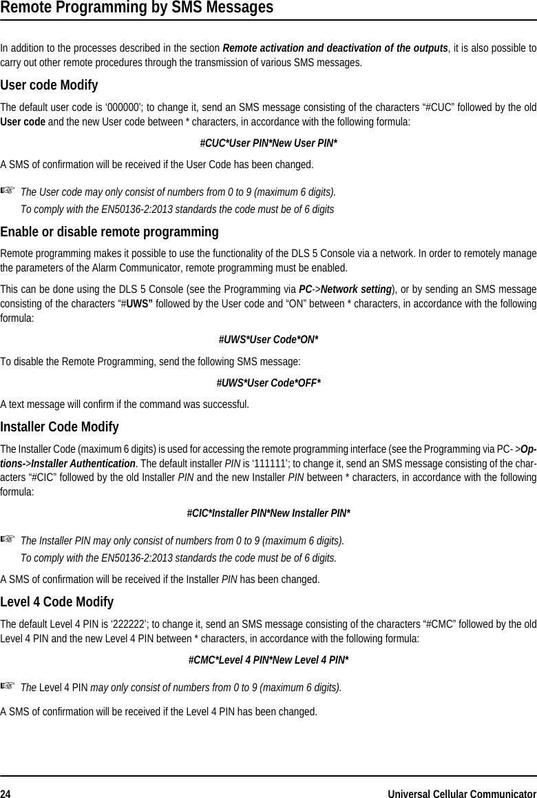 24 Universal Cellular CommunicatorRemote Programming by SMS Messages In addition to the processes described in the section Remote activation and deactivation of the outputs, it is also possible tocarry out other remote procedures through the transmission of various SMS messages.User code Modify The default user code is ‘000000’; to change it, send an SMS message consisting of the characters “#CUC” followed by the oldUser code and the new User code between * characters, in accordance with the following formula:#CUC*User PIN*New User PIN*A SMS of confirmation will be received if the User Code has been changed.The User code may only consist of numbers from 0 to 9 (maximum 6 digits).To comply with the EN50136-2:2013 standards the code must be of 6 digitsEnable or disable remote programmingRemote programming makes it possible to use the functionality of the DLS 5 Console via a network. In order to remotely managethe parameters of the Alarm Communicator, remote programming must be enabled.This can be done using the DLS 5 Console (see the Programming via PC-&gt;Network setting), or by sending an SMS messageconsisting of the characters “#UWS” followed by the User code and “ON” between * characters, in accordance with the followingformula:#UWS*User Code*ON*To disable the Remote Programming, send the following SMS message:#UWS*User Code*OFF*A text message will confirm if the command was successful.Installer Code ModifyThe Installer Code (maximum 6 digits) is used for accessing the remote programming interface (see the Programming via PC- &gt;Op-tions-&gt;Installer Authentication. The default installer PIN is ‘111111’; to change it, send an SMS message consisting of the char-acters “#CIC” followed by the old Installer PIN and the new Installer PIN between * characters, in accordance with the followingformula:#CIC*Installer PIN*New Installer PIN*The Installer PIN may only consist of numbers from 0 to 9 (maximum 6 digits).To comply with the EN50136-2:2013 standards the code must be of 6 digits.A SMS of confirmation will be received if the Installer PIN has been changed.Level 4 Code ModifyThe default Level 4 PIN is ‘222222’; to change it, send an SMS message consisting of the characters “#CMC” followed by the oldLevel 4 PIN and the new Level 4 PIN between * characters, in accordance with the following formula:#CMC*Level 4 PIN*New Level 4 PIN*The Level 4 PIN may only consist of numbers from 0 to 9 (maximum 6 digits).A SMS of confirmation will be received if the Level 4 PIN has been changed.