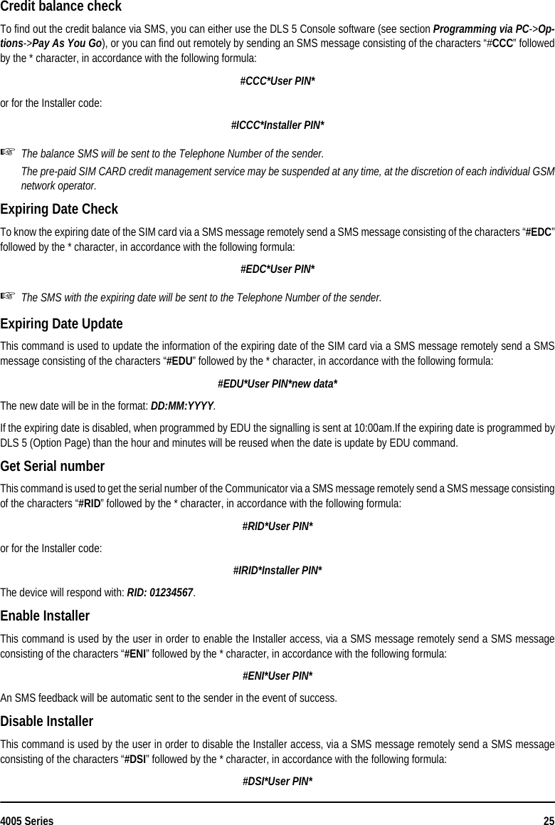 4005 Series 25Credit balance check To find out the credit balance via SMS, you can either use the DLS 5 Console software (see section Programming via PC-&gt;Op-tions-&gt;Pay As You Go), or you can find out remotely by sending an SMS message consisting of the characters “#CCC” followedby the * character, in accordance with the following formula:#CCC*User PIN*or for the Installer code:#ICCC*Installer PIN*The balance SMS will be sent to the Telephone Number of the sender.The pre-paid SIM CARD credit management service may be suspended at any time, at the discretion of each individual GSMnetwork operator.Expiring Date CheckTo know the expiring date of the SIM card via a SMS message remotely send a SMS message consisting of the characters “#EDC”followed by the * character, in accordance with the following formula:#EDC*User PIN*The SMS with the expiring date will be sent to the Telephone Number of the sender.Expiring Date UpdateThis command is used to update the information of the expiring date of the SIM card via a SMS message remotely send a SMSmessage consisting of the characters “#EDU” followed by the * character, in accordance with the following formula:#EDU*User PIN*new data*The new date will be in the format: DD:MM:YYYY.If the expiring date is disabled, when programmed by EDU the signalling is sent at 10:00am.If the expiring date is programmed byDLS 5 (Option Page) than the hour and minutes will be reused when the date is update by EDU command.Get Serial numberThis command is used to get the serial number of the Communicator via a SMS message remotely send a SMS message consistingof the characters “#RID” followed by the * character, in accordance with the following formula:#RID*User PIN*or for the Installer code:#IRID*Installer PIN*The device will respond with: RID: 01234567.Enable InstallerThis command is used by the user in order to enable the Installer access, via a SMS message remotely send a SMS messageconsisting of the characters “#ENI” followed by the * character, in accordance with the following formula:#ENI*User PIN*An SMS feedback will be automatic sent to the sender in the event of success.Disable InstallerThis command is used by the user in order to disable the Installer access, via a SMS message remotely send a SMS messageconsisting of the characters “#DSI” followed by the * character, in accordance with the following formula:#DSI*User PIN*
