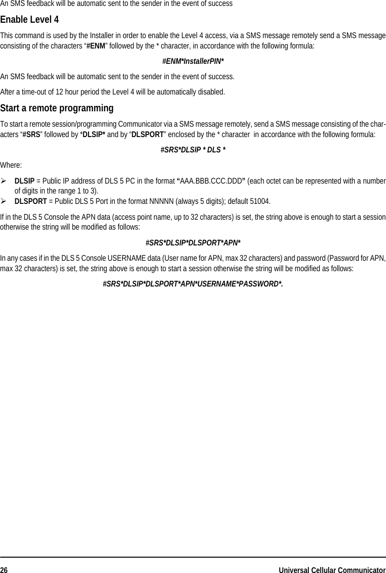 26 Universal Cellular CommunicatorAn SMS feedback will be automatic sent to the sender in the event of successEnable Level 4This command is used by the Installer in order to enable the Level 4 access, via a SMS message remotely send a SMS messageconsisting of the characters “#ENM” followed by the * character, in accordance with the following formula:#ENM*InstallerPIN*An SMS feedback will be automatic sent to the sender in the event of success.After a time-out of 12 hour period the Level 4 will be automatically disabled.Start a remote programmingTo start a remote session/programming Communicator via a SMS message remotely, send a SMS message consisting of the char-acters “#SRS” followed by *DLSIP* and by “DLSPORT” enclosed by the * character  in accordance with the following formula:#SRS*DLSIP * DLS *Where:DLSIP = Public IP address of DLS 5 PC in the format “AAA.BBB.CCC.DDD” (each octet can be represented with a numberof digits in the range 1 to 3).DLSPORT = Public DLS 5 Port in the format NNNNN (always 5 digits); default 51004.If in the DLS 5 Console the APN data (access point name, up to 32 characters) is set, the string above is enough to start a sessionotherwise the string will be modified as follows:#SRS*DLSIP*DLSPORT*APN* In any cases if in the DLS 5 Console USERNAME data (User name for APN, max 32 characters) and password (Password for APN,max 32 characters) is set, the string above is enough to start a session otherwise the string will be modified as follows:#SRS*DLSIP*DLSPORT*APN*USERNAME*PASSWORD*.