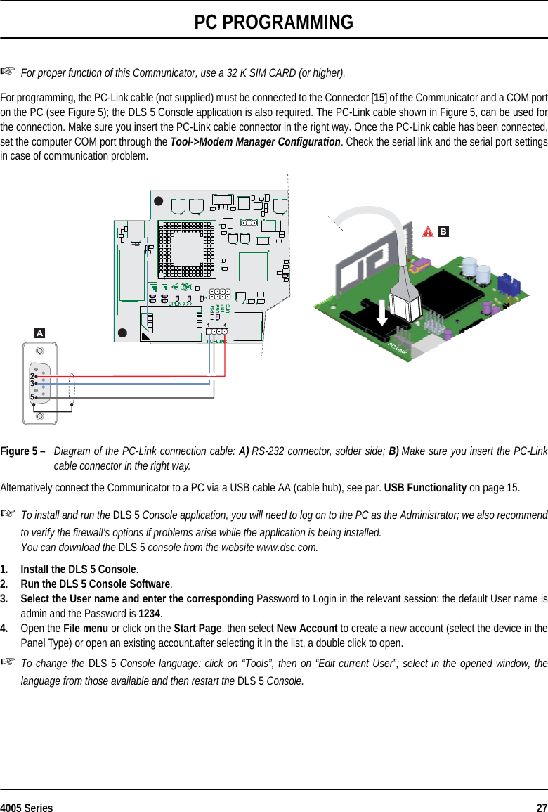 4005 Series 27PC PROGRAMMINGFor proper function of this Communicator, use a 32 K SIM CARD (or higher).For programming, the PC-Link cable (not supplied) must be connected to the Connector [15] of the Communicator and a COM porton the PC (see Figure 5); the DLS 5 Console application is also required. The PC-Link cable shown in Figure 5, can be used forthe connection. Make sure you insert the PC-Link cable connector in the right way. Once the PC-Link cable has been connected,set the computer COM port through the Tool-&gt;Modem Manager Configuration. Check the serial link and the serial port settingsin case of communication problem.Figure 5 – Diagram of the PC-Link connection cable: A) RS-232 connector, solder side; B) Make sure you insert the PC-Linkcable connector in the right way.Alternatively connect the Communicator to a PC via a USB cable AA (cable hub), see par. USB Functionality on page 15.To install and run the DLS 5 Console application, you will need to log on to the PC as the Administrator; we also recommendto verify the firewall’s options if problems arise while the application is being installed.You can download the DLS 5 console from the website www.dsc.com.1. Install the DLS 5 Console.2. Run the DLS 5 Console Software.3. Select the User name and enter the corresponding Password to Login in the relevant session: the default User name isadmin and the Password is 1234.4. Open the File menu or click on the Start Page, then select New Account to create a new account (select the device in thePanel Type) or open an existing account.after selecting it in the list, a double click to open.To change the DLS 5 Console language: click on “Tools”, then on “Edit current User”; select in the opened window, thelanguage from those available and then restart the DLS 5 Console.