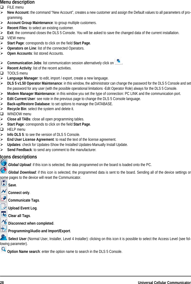 28 Universal Cellular CommunicatorMenu descriptionFILE menuNew Account: the command “New Account”, creates a new customer and assign the Default values to all parameters of pro-gramming.Account Group Maintenance: to group multiple customers.Recent Files: to select an existing customer.Exit: the command closes the DLS 5 Console. You will be asked to save the changed data of the current installation.VIEW menuStart Page: corresponds to click on the field Start Page.Operators on Line: list of the connected Operators.Open Accounts: list stored Accounts.Communication Jobs: list communication session alternatively click on  .Recent Activity: list of the recent activities.TOOLS menuLanguage Manager: to edit, import / export, create a new language.DLS 5 v1.50 Operator Maintenance: in this window, the administrator can change the password for the DLS 5 Console and setthe password for any user (with the possible operational limitations -Edit Operator Role) always for the DLS 5 Console.Modem Manager Maintenance: in this window you set the type of connection: PC LINK and the communication port.Edit Current User: see note in the previous page to change the DLS 5 Console language.Back-up/Restore Database: to set options to manage the DATABASE.Recycle Bin: select the system and delete it.WINDOW menuClose all TABs: close all open programming tables.Start Page: corresponds to click on the field Start Page.HELP menuInfo DLS 5: to see the version of DLS 5 Console. End User License Agreement: to read the text of the license agreement.Updates: check for Updates-Show the Installed Updates-Manually Install Update.Send Feedback: to send any comment to the manufacturer.Icons descriptions Global Upload: if this icon is selected, the data programmed on the board is loaded onto the PC. Global Download: if this icon is selected, the programmed data is sent to the board. Sending all of the device settings orsome pages to the device will reset the Communicator. Save. Connect only. Communicate Tags. Upload Event Log. Clear all Tags. Disconnect when completed. Programming/Audio and Import/Export. Select User (Normal User, Installer, Level 4 Installer): clicking on this icon it is possible to select the Access Level (see fol-lowing parameter).Option Name search: enter the option name to search in the DLS 5 Console.