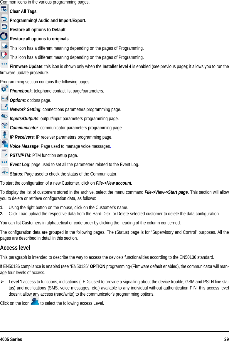 4005 Series 29Common icons in the various programming pages. Clear All Tags. Programming/ Audio and Import/Export. Restore all options to Default. Restore all options to originals. This icon has a different meaning depending on the pages of Programming. This icon has a different meaning depending on the pages of Programming. Firmware Update: this icon is shown only when the Installer level 4 is enabled (see previous page); it allows you to run thefirmware update procedure.Programming section contains the following pages.  Phonebook: telephone contact list page/parameters. Options: options page. Network Setting: connections parameters programming page. Inputs/Outputs: output/input parameters programming page. Communicator: communicator parameters programming page. IP Receivers: IP receiver parameters programming page.  Voice Message: Page used to manage voice messages. PSTN/PTM: PTM function setup page. Event Log: page used to set all the parameters related to the Event Log. Status: Page used to check the status of the Communicator.To start the configuration of a new Customer, click on File-&gt;New account.To display the list of customers stored in the archive, select the menu command File-&gt;View-&gt;Start page. This section will allowyou to delete or retrieve configuration data, as follows:1. Using the right button on the mouse, click on the Customer’s name.2. Click Load upload the respective data from the Hard-Disk, or Delete selected customer to delete the data configuration.You can list Customers in alphabetical or code order by clicking the heading of the column concerned.The configuration data are grouped in the following pages. The (Status) page is for “Supervisory and Control” purposes. All thepages are described in detail in this section.Access levelThis paragraph is intended to describe the way to access the device&apos;s functionalities according to the EN50136 standard.If EN50136 compliance is enabled (see “EN50136” OPTION programming-(Firmware default enabled), the communicator will man-age four levels of access.Level 1 access to functions, indications (LEDs used to provide a signalling about the device trouble, GSM and PSTN line sta-tus) and notifications (SMS, voice messages, etc.) available to any individual without authentication PIN; this access leveldoesn&apos;t allow any access (read/write) to the communicator&apos;s programming options.Click on the icon   to select the following access Level.