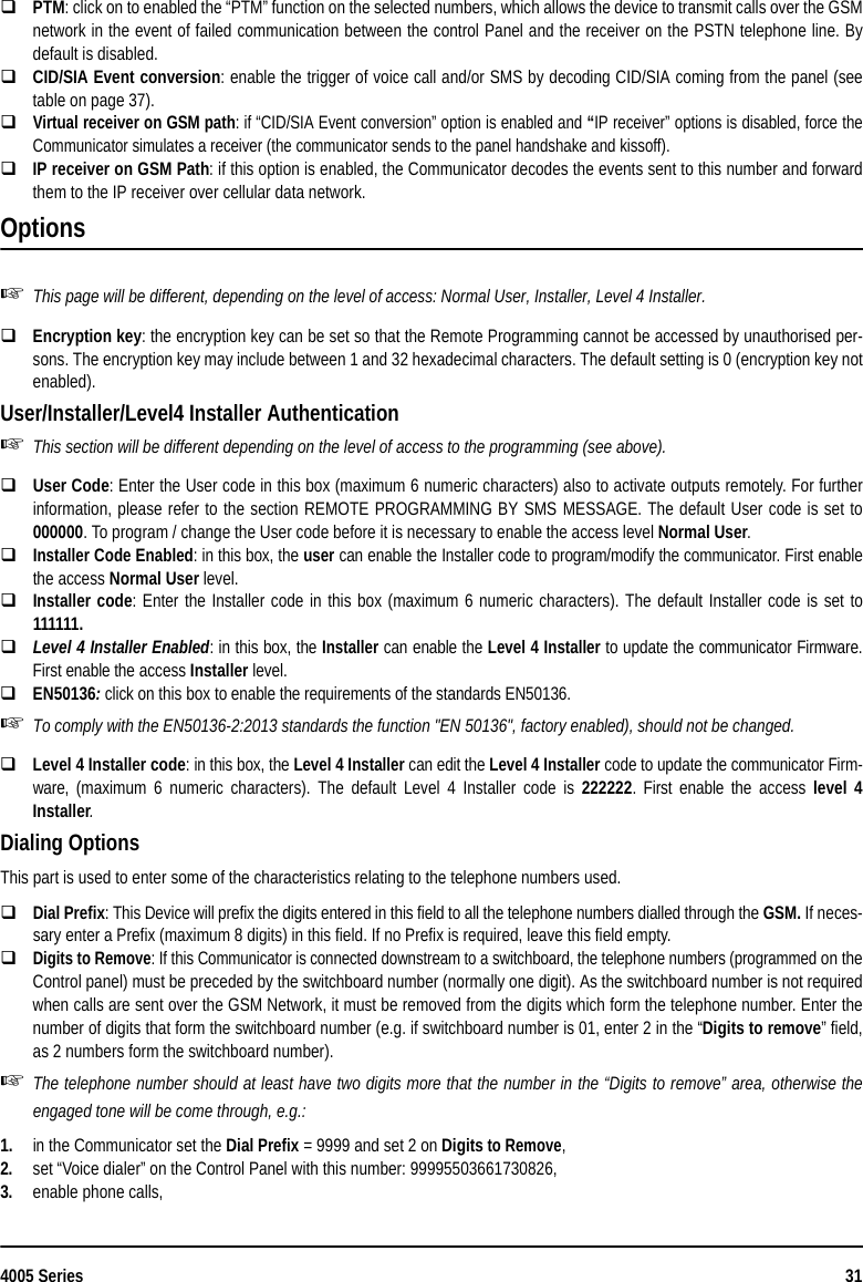 4005 Series 31PTM: click on to enabled the “PTM” function on the selected numbers, which allows the device to transmit calls over the GSMnetwork in the event of failed communication between the control Panel and the receiver on the PSTN telephone line. Bydefault is disabled.CID/SIA Event conversion: enable the trigger of voice call and/or SMS by decoding CID/SIA coming from the panel (seetable on page 37).Virtual receiver on GSM path: if “CID/SIA Event conversion” option is enabled and “IP receiver” options is disabled, force theCommunicator simulates a receiver (the communicator sends to the panel handshake and kissoff).IP receiver on GSM Path: if this option is enabled, the Communicator decodes the events sent to this number and forwardthem to the IP receiver over cellular data network.OptionsThis page will be different, depending on the level of access: Normal User, Installer, Level 4 Installer.Encryption key: the encryption key can be set so that the Remote Programming cannot be accessed by unauthorised per-sons. The encryption key may include between 1 and 32 hexadecimal characters. The default setting is 0 (encryption key notenabled).User/Installer/Level4 Installer AuthenticationThis section will be different depending on the level of access to the programming (see above).User Code: Enter the User code in this box (maximum 6 numeric characters) also to activate outputs remotely. For furtherinformation, please refer to the section REMOTE PROGRAMMING BY SMS MESSAGE. The default User code is set to000000. To program / change the User code before it is necessary to enable the access level Normal User.Installer Code Enabled: in this box, the user can enable the Installer code to program/modify the communicator. First enablethe access Normal User level.Installer code: Enter the Installer code in this box (maximum 6 numeric characters). The default Installer code is set to111111.Level 4 Installer Enabled: in this box, the Installer can enable the Level 4 Installer to update the communicator Firmware.First enable the access Installer level.EN50136: click on this box to enable the requirements of the standards EN50136.To comply with the EN50136-2:2013 standards the function &quot;EN 50136&quot;, factory enabled), should not be changed.Level 4 Installer code: in this box, the Level 4 Installer can edit the Level 4 Installer code to update the communicator Firm-ware, (maximum 6 numeric characters). The default Level 4 Installer code is 222222. First enable the access level 4Installer.Dialing OptionsThis part is used to enter some of the characteristics relating to the telephone numbers used.Dial Prefix: This Device will prefix the digits entered in this field to all the telephone numbers dialled through the GSM. If neces-sary enter a Prefix (maximum 8 digits) in this field. If no Prefix is required, leave this field empty.Digits to Remove: If this Communicator is connected downstream to a switchboard, the telephone numbers (programmed on theControl panel) must be preceded by the switchboard number (normally one digit). As the switchboard number is not requiredwhen calls are sent over the GSM Network, it must be removed from the digits which form the telephone number. Enter thenumber of digits that form the switchboard number (e.g. if switchboard number is 01, enter 2 in the “Digits to remove” field,as 2 numbers form the switchboard number).The telephone number should at least have two digits more that the number in the “Digits to remove” area, otherwise theengaged tone will be come through, e.g.:1. in the Communicator set the Dial Prefix = 9999 and set 2 on Digits to Remove,2. set “Voice dialer” on the Control Panel with this number: 99995503661730826,3. enable phone calls,