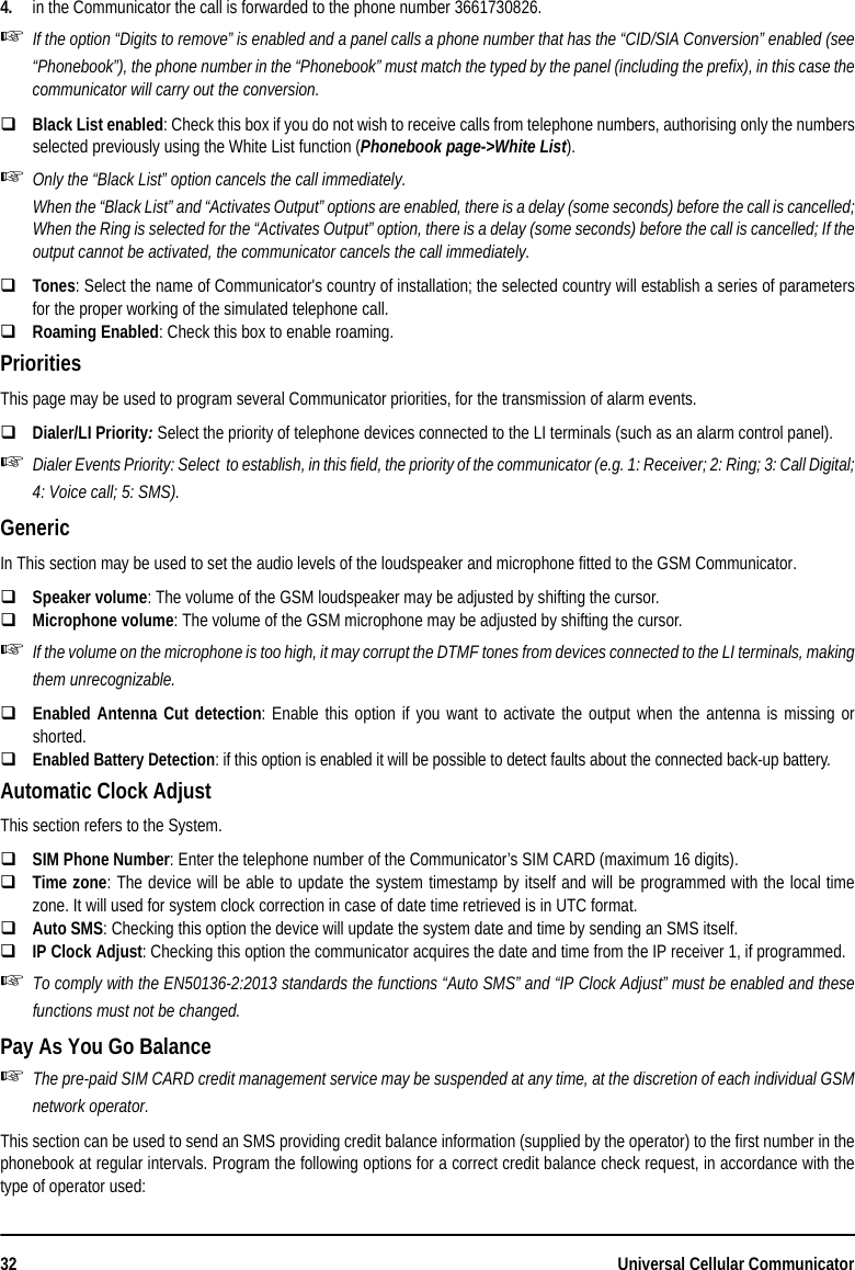 32 Universal Cellular Communicator4. in the Communicator the call is forwarded to the phone number 3661730826.If the option “Digits to remove” is enabled and a panel calls a phone number that has the “CID/SIA Conversion” enabled (see“Phonebook”), the phone number in the “Phonebook” must match the typed by the panel (including the prefix), in this case thecommunicator will carry out the conversion.Black List enabled: Check this box if you do not wish to receive calls from telephone numbers, authorising only the numbersselected previously using the White List function (Phonebook page-&gt;White List).Only the “Black List” option cancels the call immediately.When the “Black List” and “Activates Output” options are enabled, there is a delay (some seconds) before the call is cancelled;When the Ring is selected for the “Activates Output” option, there is a delay (some seconds) before the call is cancelled; If theoutput cannot be activated, the communicator cancels the call immediately.Tones: Select the name of Communicator&apos;s country of installation; the selected country will establish a series of parametersfor the proper working of the simulated telephone call.Roaming Enabled: Check this box to enable roaming.PrioritiesThis page may be used to program several Communicator priorities, for the transmission of alarm events.Dialer/LI Priority: Select the priority of telephone devices connected to the LI terminals (such as an alarm control panel). Dialer Events Priority: Select  to establish, in this field, the priority of the communicator (e.g. 1: Receiver; 2: Ring; 3: Call Digital;4: Voice call; 5: SMS).GenericIn This section may be used to set the audio levels of the loudspeaker and microphone fitted to the GSM Communicator.Speaker volume: The volume of the GSM loudspeaker may be adjusted by shifting the cursor.Microphone volume: The volume of the GSM microphone may be adjusted by shifting the cursor.If the volume on the microphone is too high, it may corrupt the DTMF tones from devices connected to the LI terminals, makingthem unrecognizable.Enabled Antenna Cut detection: Enable this option if you want to activate the output when the antenna is missing orshorted.Enabled Battery Detection: if this option is enabled it will be possible to detect faults about the connected back-up battery.Automatic Clock AdjustThis section refers to the System.SIM Phone Number: Enter the telephone number of the Communicator’s SIM CARD (maximum 16 digits).Time zone: The device will be able to update the system timestamp by itself and will be programmed with the local timezone. It will used for system clock correction in case of date time retrieved is in UTC format.Auto SMS: Checking this option the device will update the system date and time by sending an SMS itself.IP Clock Adjust: Checking this option the communicator acquires the date and time from the IP receiver 1, if programmed.To comply with the EN50136-2:2013 standards the functions “Auto SMS” and “IP Clock Adjust” must be enabled and thesefunctions must not be changed.Pay As You Go BalanceThe pre-paid SIM CARD credit management service may be suspended at any time, at the discretion of each individual GSMnetwork operator.This section can be used to send an SMS providing credit balance information (supplied by the operator) to the first number in thephonebook at regular intervals. Program the following options for a correct credit balance check request, in accordance with thetype of operator used: