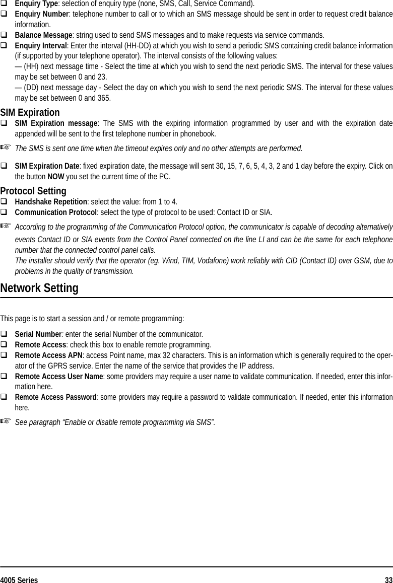 4005 Series 33Enquiry Type: selection of enquiry type (none, SMS, Call, Service Command).Enquiry Number: telephone number to call or to which an SMS message should be sent in order to request credit balanceinformation.Balance Message: string used to send SMS messages and to make requests via service commands.Enquiry Interval: Enter the interval (HH-DD) at which you wish to send a periodic SMS containing credit balance information(if supported by your telephone operator). The interval consists of the following values:— (HH) next message time - Select the time at which you wish to send the next periodic SMS. The interval for these valuesmay be set between 0 and 23.— (DD) next message day - Select the day on which you wish to send the next periodic SMS. The interval for these valuesmay be set between 0 and 365.SIM ExpirationSIM Expiration message: The SMS with the expiring information programmed by user and with the expiration dateappended will be sent to the first telephone number in phonebook.The SMS is sent one time when the timeout expires only and no other attempts are performed.SIM Expiration Date: fixed expiration date, the message will sent 30, 15, 7, 6, 5, 4, 3, 2 and 1 day before the expiry. Click onthe button NOW you set the current time of the PC.Protocol SettingHandshake Repetition: select the value: from 1 to 4.Communication Protocol: select the type of protocol to be used: Contact ID or SIA.According to the programming of the Communication Protocol option, the communicator is capable of decoding alternativelyevents Contact ID or SIA events from the Control Panel connected on the line LI and can be the same for each telephonenumber that the connected control panel calls.The installer should verify that the operator (eg. Wind, TIM, Vodafone) work reliably with CID (Contact ID) over GSM, due toproblems in the quality of transmission.Network SettingThis page is to start a session and / or remote programming:Serial Number: enter the serial Number of the communicator.Remote Access: check this box to enable remote programming.Remote Access APN: access Point name, max 32 characters. This is an information which is generally required to the oper-ator of the GPRS service. Enter the name of the service that provides the IP address.Remote Access User Name: some providers may require a user name to validate communication. If needed, enter this infor-mation here. Remote Access Password: some providers may require a password to validate communication. If needed, enter this informationhere.See paragraph “Enable or disable remote programming via SMS”.